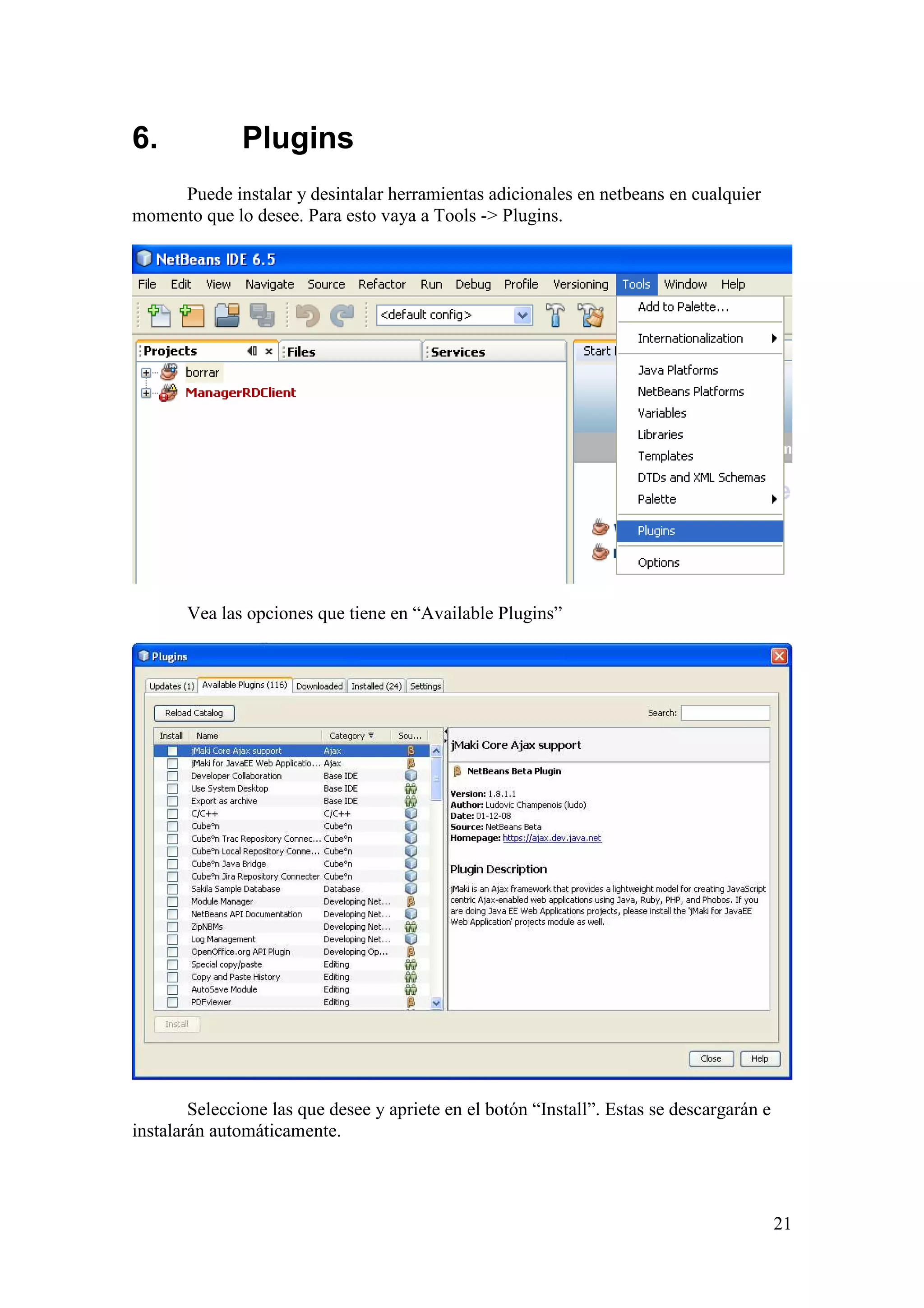 21 
6. Plugins 
Puede instalar y desintalar herramientas adicionales en netbeans en cualquier 
momento que lo desee. Para esto vaya a Tools - Plugins. 
Vea las opciones que tiene en “Available Plugins” 
Seleccione las que desee y apriete en el botón “Install”. Estas se descargarán e 
instalarán automáticamente. 
 