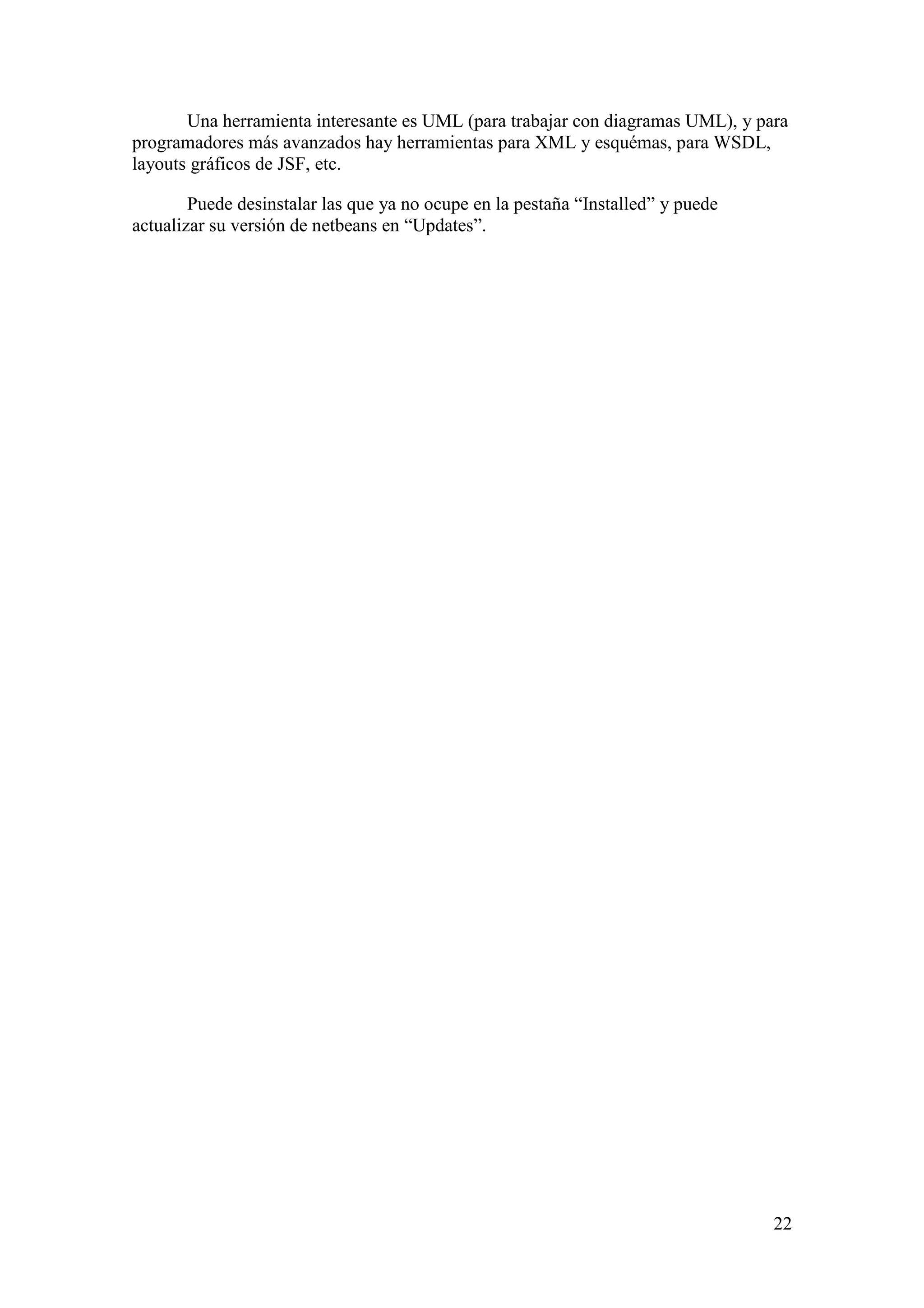 Una herramienta interesante es UML (para trabajar con diagramas UML), y para 
22 
programadores más avanzados hay herramientas para XML y esquémas, para WSDL, 
layouts gráficos de JSF, etc. 
Puede desinstalar las que ya no ocupe en la pestaña “Installed” y puede 
actualizar su versión de netbeans en “Updates”. 
