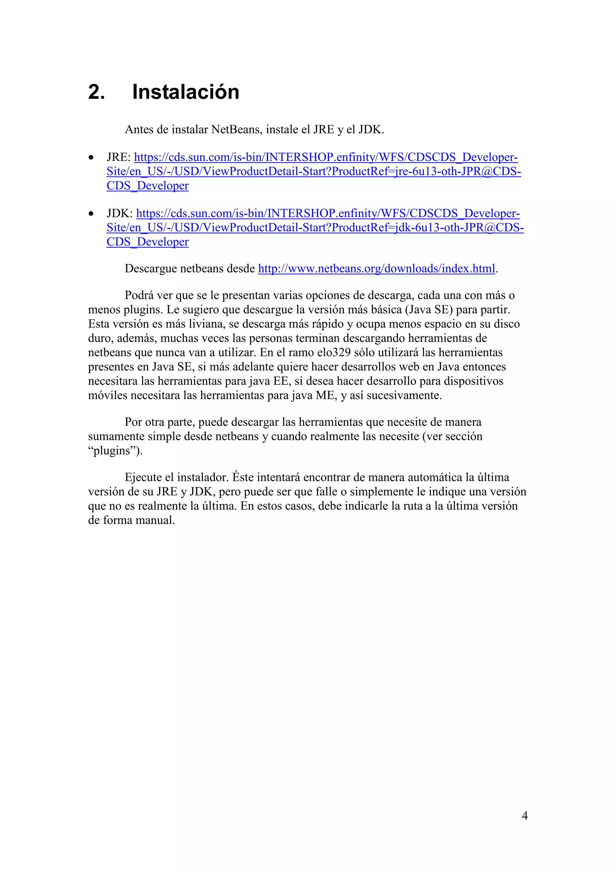 4 
2. Instalación 
Antes de instalar NetBeans, instale el JRE y el JDK. 
· JRE: https://cds.sun.com/is-bin/INTERSHOP.enfinity/WFS/CDSCDS_Developer- 
Site/en_US/-/USD/ViewProductDetail-Start?ProductRef=jre-6u13-oth-JPR@CDS-CDS_ 
Developer 
· JDK: https://cds.sun.com/is-bin/INTERSHOP.enfinity/WFS/CDSCDS_Developer- 
Site/en_US/-/USD/ViewProductDetail-Start?ProductRef=jdk-6u13-oth-JPR@CDS-CDS_ 
Developer 
Descargue netbeans desde http://www.netbeans.org/downloads/index.html. 
Podrá ver que se le presentan varias opciones de descarga, cada una con más o 
menos plugins. Le sugiero que descargue la versión más básica (Java SE) para partir. 
Esta versión es más liviana, se descarga más rápido y ocupa menos espacio en su disco 
duro, además, muchas veces las personas terminan descargando herramientas de 
netbeans que nunca van a utilizar. En el ramo elo329 sólo utilizará las herramientas 
presentes en Java SE, si más adelante quiere hacer desarrollos web en Java entonces 
necesitara las herramientas para java EE, si desea hacer desarrollo para dispositivos 
móviles necesitara las herramientas para java ME, y así sucesivamente. 
Por otra parte, puede descargar las herramientas que necesite de manera 
sumamente simple desde netbeans y cuando realmente las necesite (ver sección 
“plugins”). 
Ejecute el instalador. Éste intentará encontrar de manera automática la última 
versión de su JRE y JDK, pero puede ser que falle o simplemente le indique una versión 
que no es realmente la última. En estos casos, debe indicarle la ruta a la última versión 
de forma manual. 
 