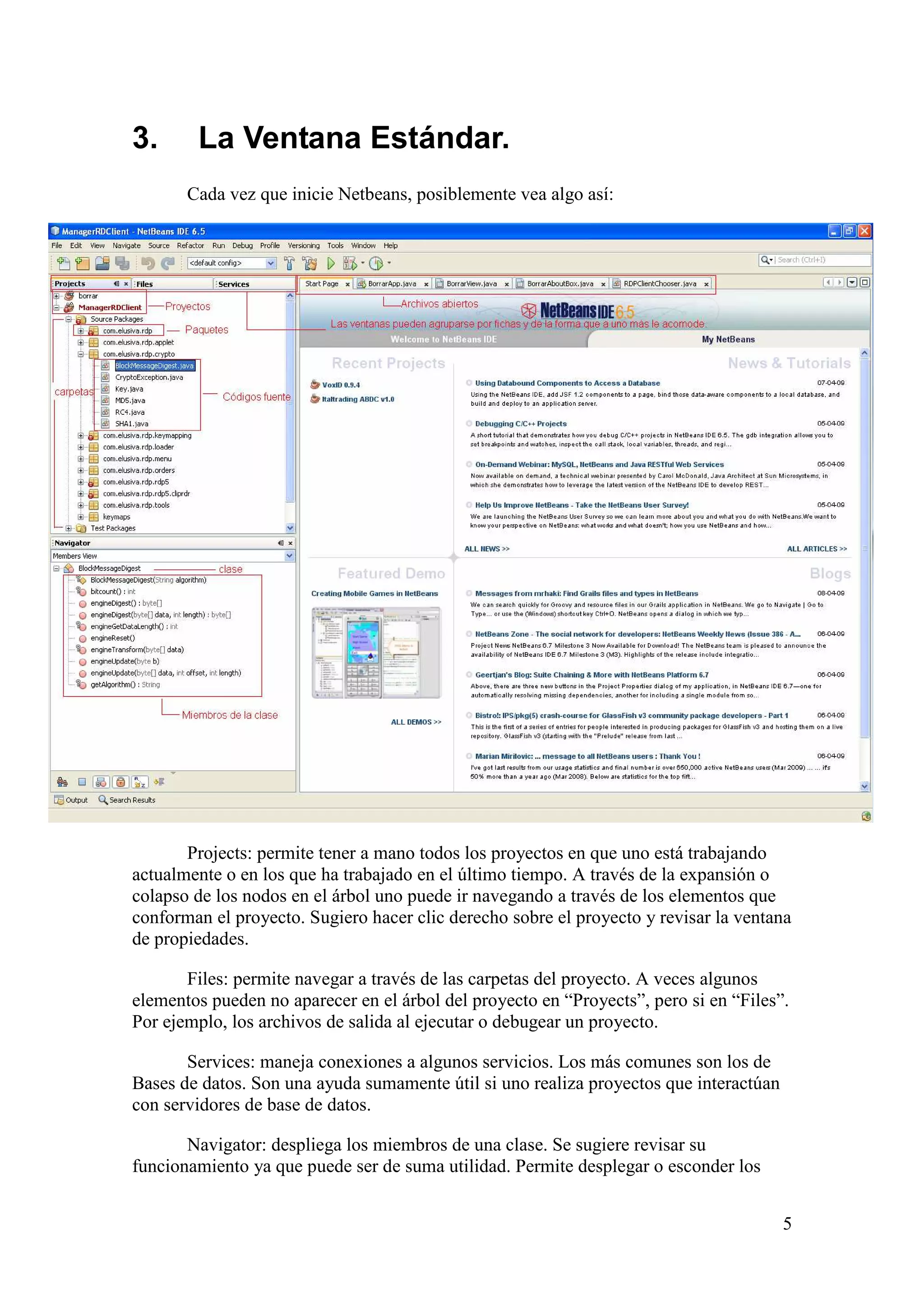 5 
3. La Ventana Estándar. 
Cada vez que inicie Netbeans, posiblemente vea algo así: 
Projects: permite tener a mano todos los proyectos en que uno está trabajando 
actualmente o en los que ha trabajado en el último tiempo. A través de la expansión o 
colapso de los nodos en el árbol uno puede ir navegando a través de los elementos que 
conforman el proyecto. Sugiero hacer clic derecho sobre el proyecto y revisar la ventana 
de propiedades. 
Files: permite navegar a través de las carpetas del proyecto. A veces algunos 
elementos pueden no aparecer en el árbol del proyecto en “Proyects”, pero si en “Files”. 
Por ejemplo, los archivos de salida al ejecutar o debugear un proyecto. 
Services: maneja conexiones a algunos servicios. Los más comunes son los de 
Bases de datos. Son una ayuda sumamente útil si uno realiza proyectos que interactúan 
con servidores de base de datos. 
Navigator: despliega los miembros de una clase. Se sugiere revisar su 
funcionamiento ya que puede ser de suma utilidad. Permite desplegar o esconder los 
 