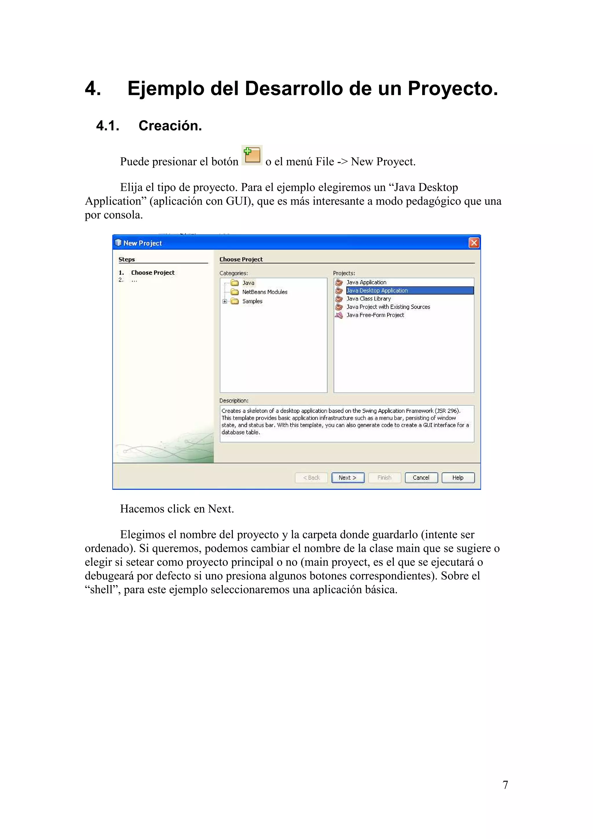 7 
4. Ejemplo del Desarrollo de un Proyecto. 
4.1. Creación. 
Puede presionar el botón o el menú File -> New Proyect. 
Elija el tipo de proyecto. Para el ejemplo elegiremos un “Java Desktop 
Application” (aplicación con GUI), que es más interesante a modo pedagógico que una 
por consola. 
Hacemos click en Next. 
Elegimos el nombre del proyecto y la carpeta donde guardarlo (intente ser 
ordenado). Si queremos, podemos cambiar el nombre de la clase main que se sugiere o 
elegir si setear como proyecto principal o no (main proyect, es el que se ejecutará o 
debugeará por defecto si uno presiona algunos botones correspondientes). Sobre el 
“shell”, para este ejemplo seleccionaremos una aplicación básica. 
 