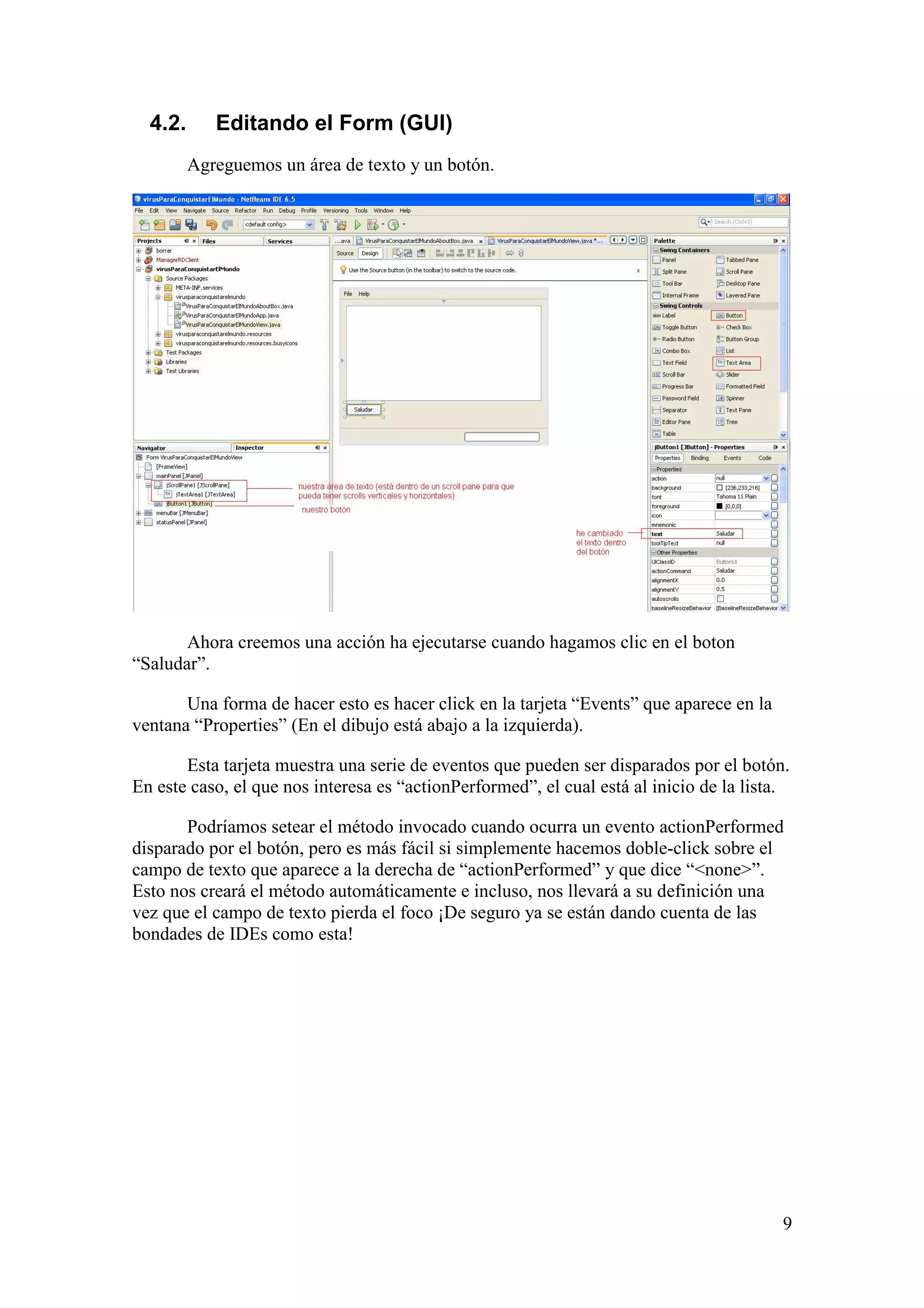 9 
4.2. Editando el Form (GUI) 
Agreguemos un área de texto y un botón. 
Ahora creemos una acción ha ejecutarse cuando hagamos clic en el boton 
“Saludar”. 
Una forma de hacer esto es hacer click en la tarjeta “Events” que aparece en la 
ventana “Properties” (En el dibujo está abajo a la izquierda). 
Esta tarjeta muestra una serie de eventos que pueden ser disparados por el botón. 
En este caso, el que nos interesa es “actionPerformed”, el cual está al inicio de la lista. 
Podríamos setear el método invocado cuando ocurra un evento actionPerformed 
disparado por el botón, pero es más fácil si simplemente hacemos doble-click sobre el 
campo de texto que aparece a la derecha de “actionPerformed” y que dice “<none>”. 
Esto nos creará el método automáticamente e incluso, nos llevará a su definición una 
vez que el campo de texto pierda el foco ¡De seguro ya se están dando cuenta de las 
bondades de IDEs como esta! 
 