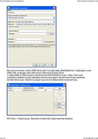 Tutorial Netbeans dan JasperReport http://readme.awardspace.com/
16 of 21 01/22/2008 09:53 AM
Beri nama Inventory. Untuk JDBC Driver pilih 'sun.jdbc.odbc.JdbcOdbcDriver'. Sedangkan untuk
JDBC URL isi dengan 'jdbc:odbc:Driver={Microsoft Access Driver
(*.mdb)};DBQ=C:/DB/Inventory.mdb;DriverID=22;READONLY=true}'. Tekan Test untuk
mengetahui apakah koneksi database berhasil atau gagal. Setelah test koneksi database
berhasil tekan save. Setelah itu jangan lupa column default diberi tanda centang.
Pilih Data -> Report query. Masukkan sintaks SQL seperti gambar dibawah.
 