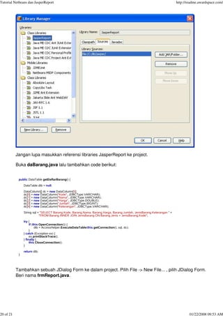 Tutorial Netbeans dan JasperReport http://readme.awardspace.com/
20 of 21 01/22/2008 09:53 AM
Jangan lupa masukkan referensi libraries JasperReport ke project.
Buka daBarang.java lalu tambahkan code berikut:
public DataTable getDaftarBarang() {
DataTable dtb = null;
DataColumn[] dc = new DataColumn[5];
dc[0] = new DataColumn("Kode", JDBCType.VARCHAR);
dc[1] = new DataColumn("Nama", JDBCType.VARCHAR);
dc[2] = new DataColumn("Harga", JDBCType.DOUBLE);
dc[3] = new DataColumn("Jumlah", JDBCType.BIGINT);
dc[4] = new DataColumn("Keterangan", JDBCType.VARCHAR);
String sql = "SELECT Barang.Kode, Barang.Nama, Barang.Harga, Barang.Jumlah, JenisBarang.Keterangan " +
"FROM Barang INNER JOIN JenisBarang ON Barang.Jenis = JenisBarang.Kode";
try {
if (this.OpenConnection()) {
dtb = AccessHelper.ExecuteDataTable(this.getConnection(), sql, dc);
}
} catch (Exception ex) {
ex.printStackTrace();
} finally {
this.CloseConnection();
}
return dtb;
}
Tambahkan sebuah JDialog Form ke dalam project. Pilih File -> New File... , pilih JDialog Form.
Beri nama frmReport.java.
 