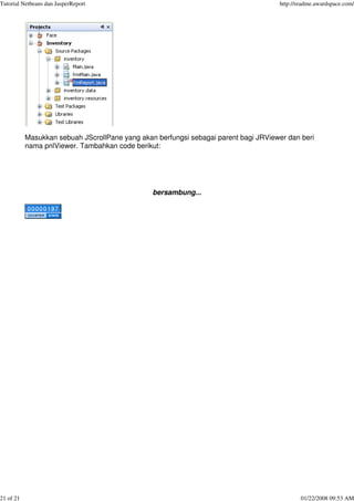 Tutorial Netbeans dan JasperReport http://readme.awardspace.com/
21 of 21 01/22/2008 09:53 AM
Masukkan sebuah JScrollPane yang akan berfungsi sebagai parent bagi JRViewer dan beri
nama pnlViewer. Tambahkan code berikut:
bersambung...
 