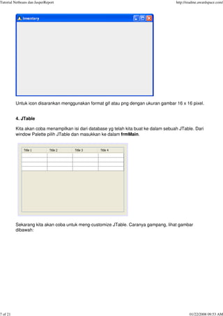 Tutorial Netbeans dan JasperReport http://readme.awardspace.com/
7 of 21 01/22/2008 09:53 AM
Untuk icon disarankan menggunakan format gif atau png dengan ukuran gambar 16 x 16 pixel.
4. JTable
Kita akan coba menampilkan isi dari database yg telah kita buat ke dalam sebuah JTable. Dari
window Palette pilih JTable dan masukkan ke dalam frmMain.
Sekarang kita akan coba untuk meng-customize JTable. Caranya gampang, lihat gambar
dibawah:
 
