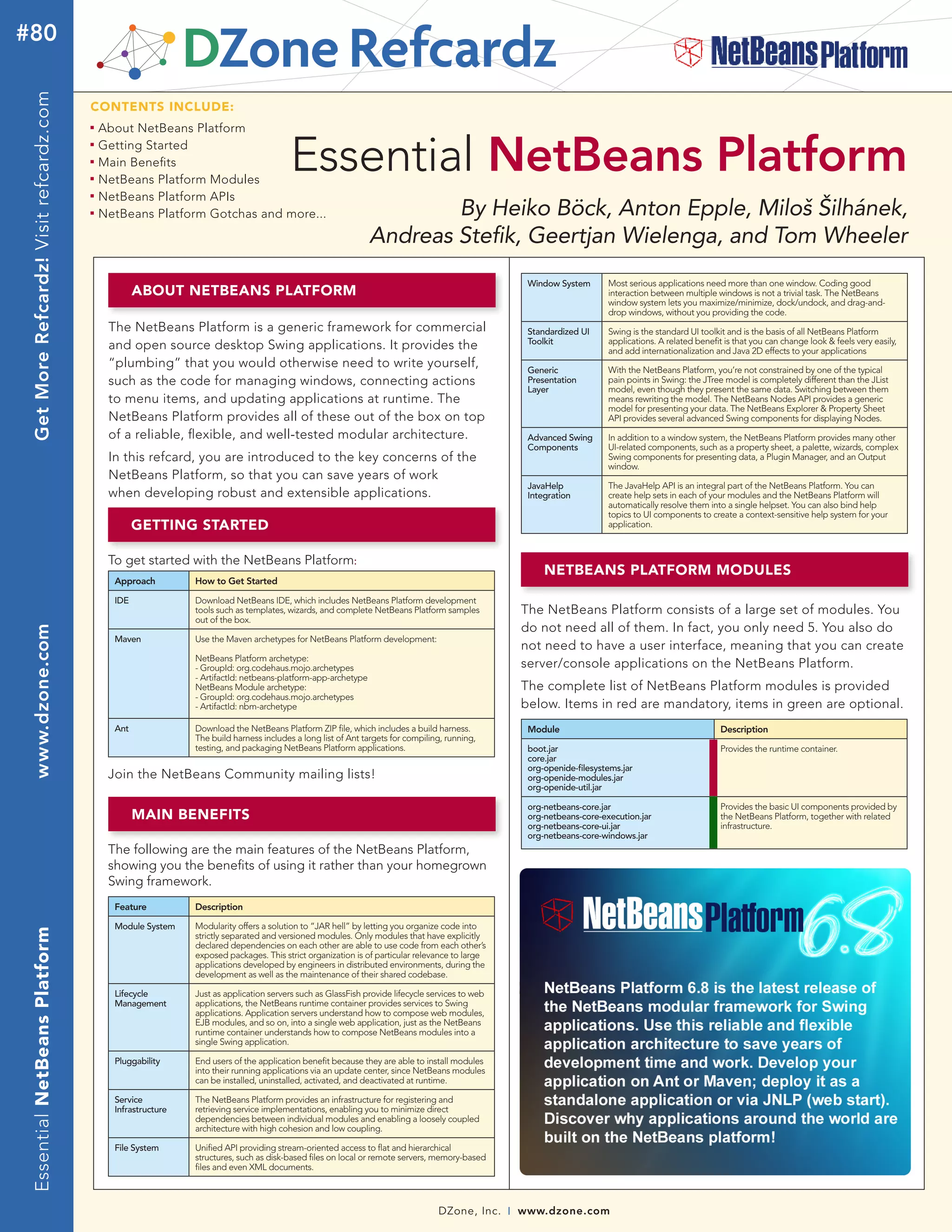 #80
 Get More Refcardz! Visit refcardz.com


                                         CONTENTS INCLUDE:
                                         n	
                                              About NetBeans Platform
                                              Getting Started
                                                                                           Essential NetBeans Platform
                                         n	


                                         n	
                                              Main Benefits
                                         n	
                                              NetBeans Platform Modules
                                         n	
                                              NetBeans Platform APIs
                                         n	
                                              NetBeans Platform Gotchas and more...                                      By Heiko Böck, Anton Epple, Miloš Šilhánek,
                                                                                                                 Andreas Stefik, Geertjan Wielenga, and Tom Wheeler
                                                                                                                                                        Window System       Most serious applications need more than one window. Coding good
                                                      ABOUT NETBEANS PLATFORM                                                                                               interaction between multiple windows is not a trivial task. The NetBeans
                                                                                                                                                                            window system lets you maximize/minimize, dock/undock, and drag-and-
                                                                                                                                                                            drop windows, without you providing the code.
                                               The NetBeans Platform is a generic framework for commercial                                              Standardized UI     Swing is the standard UI toolkit and is the basis of all NetBeans Platform
                                                                                                                                                        Toolkit             applications. A related benefit is that you can change look & feels very easily,
                                               and open source desktop Swing applications. It provides the                                                                  and add internationalization and Java 2D effects to your applications
                                               “plumbing” that you would otherwise need to write yourself,                                              Generic             With the NetBeans Platform, you’re not constrained by one of the typical
                                               such as the code for managing windows, connecting actions                                                Presentation        pain points in Swing: the JTree model is completely different than the JList
                                                                                                                                                        Layer               model, even though they present the same data. Switching between them
                                               to menu items, and updating applications at runtime. The                                                                     means rewriting the model. The NetBeans Nodes API provides a generic
                                                                                                                                                                            model for presenting your data. The NetBeans Explorer & Property Sheet
                                               NetBeans Platform provides all of these out of the box on top                                                                API provides several advanced Swing components for displaying Nodes.
                                               of a reliable, flexible, and well-tested modular architecture.                                           Advanced Swing      In addition to a window system, the NetBeans Platform provides many other
                                                                                                                                                        Components          UI-related components, such as a property sheet, a palette, wizards, complex
                                               In this refcard, you are introduced to the key concerns of the                                                               Swing components for presenting data, a Plugin Manager, and an Output
                                                                                                                                                                            window.
                                               NetBeans Platform, so that you can save years of work
                                                                                                                                                        JavaHelp            The JavaHelp API is an integral part of the NetBeans Platform. You can
                                               when developing robust and extensible applications.                                                      Integration         create help sets in each of your modules and the NetBeans Platform will
                                                                                                                                                                            automatically resolve them into a single helpset. You can also bind help
                                                                                                                                                                            topics to UI components to create a context-sensitive help system for your
                                                      GETTING STARTED                                                                                                       application.



                                               To get started with the NetBeans Platform:
                                                                                                                                                            NETBEANS PLATFORM MODULES
                                                Approach         How to Get Started

                                                IDE              Download NetBeans IDE, which includes NetBeans Platform development
                                                                 tools such as templates, wizards, and complete NetBeans Platform samples              The NetBeans Platform consists of a large set of modules. You
                                                                 out of the box.
                                                                                                                                                       do not need all of them. In fact, you only need 5. You also do
 www.dzone.com




                                                Maven            Use the Maven archetypes for NetBeans Platform development:
                                                                                                                                                       not need to have a user interface, meaning that you can create
                                                                 NetBeans Platform archetype:
                                                                 - GroupId: org.codehaus.mojo.archetypes                                               server/console applications on the NetBeans Platform.
                                                                 - ArtifactId: netbeans-platform-app-archetype
                                                                 NetBeans Module archetype:                                                            The complete list of NetBeans Platform modules is provided
                                                                 - GroupId: org.codehaus.mojo.archetypes
                                                                 - ArtifactId: nbm-archetype                                                           below. Items in red are mandatory, items in green are optional.
                                                Ant              Download the NetBeans Platform ZIP file, which includes a build harness.               Module                                             Description
                                                                 The build harness includes a long list of Ant targets for compiling, running,
                                                                 testing, and packaging NetBeans Platform applications.                                 boot.jar                                           Provides the runtime container.
                                                                                                                                                        core.jar
                                                                                                                                                        org-openide-filesystems.jar
                                               Join the NetBeans Community mailing lists!                                                               org-openide-modules.jar
                                                                                                                                                        org-openide-util.jar

                                                                                                                                                        org-netbeans-core.jar                              Provides the basic UI components provided by
                                                      MAIN BENEFITS                                                                                     org-netbeans-core-execution.jar                    the NetBeans Platform, together with related
                                                                                                                                                        org-netbeans-core-ui.jar                           infrastructure.
                                                                                                                                                        org-netbeans-core-windows.jar
                                               The following are the main features of the NetBeans Platform,
                                               showing you the benefits of using it rather than your homegrown
                                               Swing framework.
                                                Feature          Description

                                                Module System    Modularity offers a solution to “JAR hell” by letting you organize code into
 Essential NetBeans Platform




                                                                 strictly separated and versioned modules. Only modules that have explicitly
                                                                 declared dependencies on each other are able to use code from each other’s
                                                                 exposed packages. This strict organization is of particular relevance to large
                                                                 applications developed by engineers in distributed environments, during the
                                                                 development as well as the maintenance of their shared codebase.

                                                Lifecycle        Just as application servers such as GlassFish provide lifecycle services to web
                                                Management       applications, the NetBeans runtime container provides services to Swing
                                                                 applications. Application servers understand how to compose web modules,
                                                                 EJB modules, and so on, into a single web application, just as the NetBeans
                                                                 runtime container understands how to compose NetBeans modules into a
                                                                 single Swing application.

                                                Pluggability     End users of the application benefit because they are able to install modules
                                                                 into their running applications via an update center, since NetBeans modules
                                                                 can be installed, uninstalled, activated, and deactivated at runtime.

                                                Service          The NetBeans Platform provides an infrastructure for registering and
                                                Infrastructure   retrieving service implementations, enabling you to minimize direct
                                                                 dependencies between individual modules and enabling a loosely coupled
                                                                 architecture with high cohesion and low coupling.

                                                File System      Unified API providing stream-oriented access to flat and hierarchical
                                                                 structures, such as disk-based files on local or remote servers, memory-based
                                                                 files and even XML documents.



                                                                                                                                   DZone, Inc.     |   www.dzone.com
 