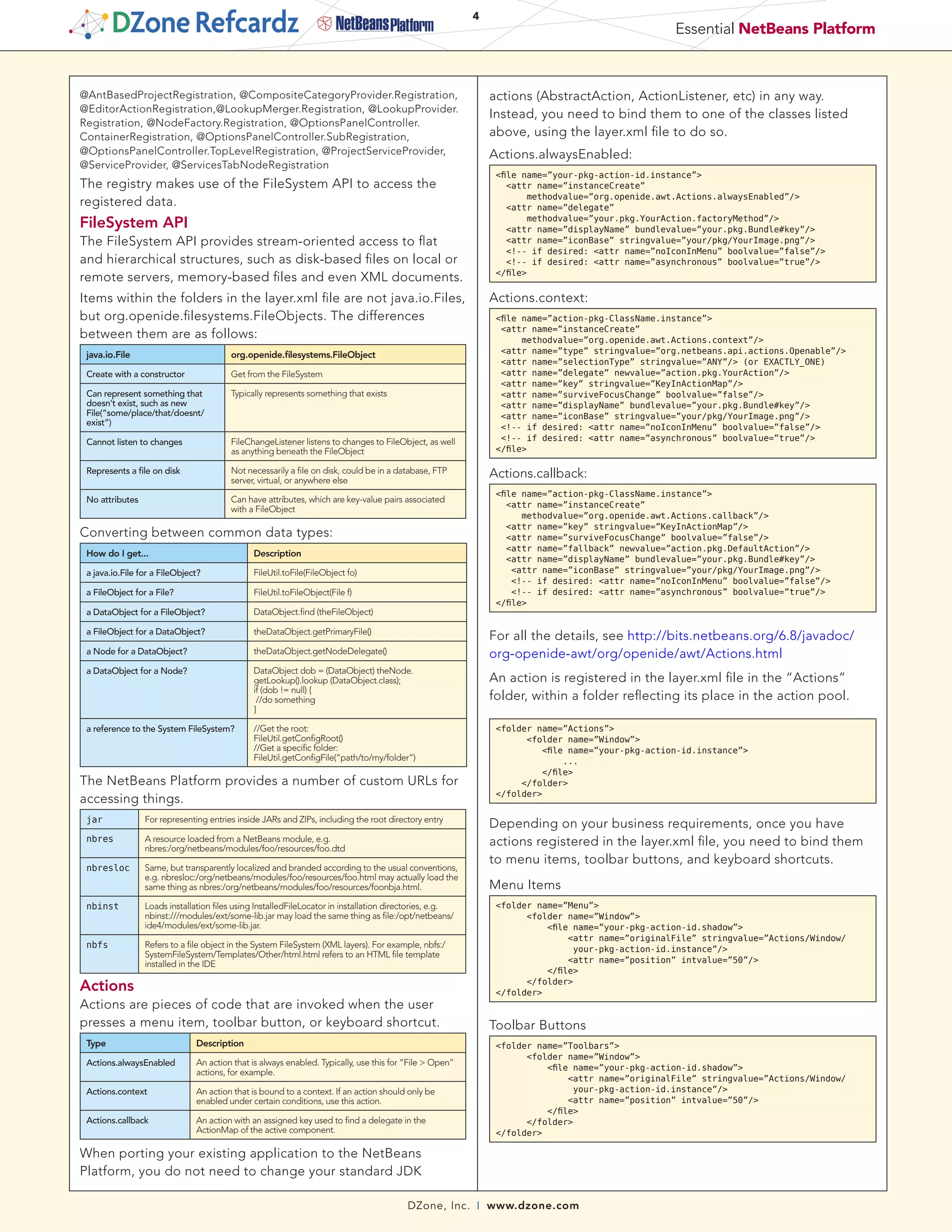 4
                                                                                                                                                 Essential NetBeans Platform



@AntBasedProjectRegistration, @CompositeCategoryProvider.Registration,                                       actions (AbstractAction, ActionListener, etc) in any way.
@EditorActionRegistration,@LookupMerger.Registration, @LookupProvider.
                                                                                                             Instead, you need to bind them to one of the classes listed
Registration, @NodeFactory.Registration, @OptionsPanelController.
ContainerRegistration, @OptionsPanelController.SubRegistration,                                              above, using the layer.xml file to do so.
@OptionsPanelController.TopLevelRegistration, @ProjectServiceProvider,                                       Actions.alwaysEnabled:
@ServiceProvider, @ServicesTabNodeRegistration
                                                                                                              <file name=”your-pkg-action-id.instance”>
The registry makes use of the FileSystem API to access the                                                       <attr name=”instanceCreate”
                                                                                                                      methodvalue=”org.openide.awt.Actions.alwaysEnabled”/>
registered data.                                                                                                 <attr name=”delegate”
FileSystem API                                                                                                        methodvalue=”your.pkg.YourAction.factoryMethod”/>
                                                                                                                 <attr name=”displayName” bundlevalue=”your.pkg.Bundle#key”/>
The FileSystem API provides stream-oriented access to flat                                                       <attr name=”iconBase” stringvalue=”your/pkg/YourImage.png”/>
                                                                                                                 <!-- if desired: <attr name=”noIconInMenu” boolvalue=”false”/>
and hierarchical structures, such as disk-based files on local or                                                <!-- if desired: <attr name=”asynchronous” boolvalue=”true”/>
                                                                                                              </file>
remote servers, memory-based files and even XML documents.
Items within the folders in the layer.xml file are not java.io.Files,                                        Actions.context:
but org.openide.filesystems.FileObjects. The differences                                                      <file name=”action-pkg-ClassName.instance”>
                                                                                                               <attr name=”instanceCreate”
between them are as follows:                                                                                        methodvalue=”org.openide.awt.Actions.context”/>
 java.io.File                           org.openide.filesystems.FileObject                                     <attr name=”type” stringvalue=”org.netbeans.api.actions.Openable”/>
                                                                                                               <attr name=”selectionType” stringvalue=”ANY”/> (or EXACTLY_ONE)
 Create with a constructor              Get from the FileSystem                                                <attr name=”delegate” newvalue=”action.pkg.YourAction”/>
                                                                                                               <attr name=”key” stringvalue=”KeyInActionMap”/>
 Can represent something that           Typically represents something that exists                             <attr name=”surviveFocusChange” boolvalue=”false”/>
 doesn’t exist, such as new                                                                                    <attr name=”displayName” bundlevalue=”your.pkg.Bundle#key”/>
 File(“some/place/that/doesnt/                                                                                 <attr name=”iconBase” stringvalue=”your/pkg/YourImage.png”/>
 exist”)
                                                                                                               <!-- if desired: <attr name=”noIconInMenu” boolvalue=”false”/>
 Cannot listen to changes               FileChangeListener listens to changes to FileObject, as well           <!-- if desired: <attr name=”asynchronous” boolvalue=”true”/>
                                        as anything beneath the FileObject                                    </file>

 Represents a file on disk              Not necessarily a file on disk, could be in a database, FTP          Actions.callback:
                                        server, virtual, or anywhere else
                                                                                                              <file name=”action-pkg-ClassName.instance”>
 No attributes                          Can have attributes, which are key-value pairs associated
                                                                                                                 <attr name=”instanceCreate”
                                        with a FileObject
                                                                                                                    methodvalue=”org.openide.awt.Actions.callback”/>
                                                                                                                 <attr name=”key” stringvalue=”KeyInActionMap”/>
Converting between common data types:                                                                            <attr name=”surviveFocusChange” boolvalue=”false”/>
                                                                                                                 <attr name=”fallback” newvalue=”action.pkg.DefaultAction”/>
 How do I get...                              Description
                                                                                                                 <attr name=”displayName” bundlevalue=”your.pkg.Bundle#key”/>
 a java.io.File for a FileObject?             FileUtil.toFile(FileObject fo)                                      <attr name=”iconBase” stringvalue=”your/pkg/YourImage.png”/>
                                                                                                                  <!-- if desired: <attr name=”noIconInMenu” boolvalue=”false”/>
 a FileObject for a File?                     FileUtil.toFileObject(File f)                                       <!-- if desired: <attr name=”asynchronous” boolvalue=”true”/>
                                                                                                              </file>
 a DataObject for a FileObject?               DataObject.find (theFileObject)

 a FileObject for a DataObject?               theDataObject.getPrimaryFile()
                                                                                                             For all the details, see http://bits.netbeans.org/6.8/javadoc/
 a Node for a DataObject?                     theDataObject.getNodeDelegate()                                org-openide-awt/org/openide/awt/Actions.html
 a DataObject for a Node?                     DataObject dob = (DataObject) theNode.
                                              getLookup().lookup (DataObject.class);                         An action is registered in the layer.xml file in the “Actions”
                                              if (dob != null) {
                                               //do something                                                folder, within a folder reflecting its place in the action pool.
                                              }

 a reference to the System FileSystem?        //Get the root:                                                 <folder name=”Actions”>
                                              FileUtil.getConfigRoot()                                              <folder name=”Window”>
                                              //Get a specific folder:                                                 <file name=”your-pkg-action-id.instance”>
                                              FileUtil.getConfigFile(“path/to/my/folder”)                                  ...
                                                                                                                       </file>
The NetBeans Platform provides a number of custom URLs for                                                         </folder>
                                                                                                              </folder>
accessing things.
 jar             For representing entries inside JARs and ZIPs, including the root directory entry
                                                                                                             Depending on your business requirements, once you have
 nbres           A resource loaded from a NetBeans module, e.g.
                 nbres:/org/netbeans/modules/foo/resources/foo.dtd
                                                                                                             actions registered in the layer.xml file, you need to bind them
                                                                                                             to menu items, toolbar buttons, and keyboard shortcuts.
 nbresloc        Same, but transparently localized and branded according to the usual conventions,
                 e.g. nbresloc:/org/netbeans/modules/foo/resources/foo.html may actually load the
                 same thing as nbres:/org/netbeans/modules/foo/resources/foonbja.html.                       Menu Items
 nbinst          Loads installation files using InstalledFileLocator in installation directories, e.g.        <folder name=”Menu”>
                 nbinst:///modules/ext/some-lib.jar may load the same thing as file:/opt/netbeans/                  <folder name=”Window”>
                 ide4/modules/ext/some-lib.jar.                                                                         <file name=”your-pkg-action-id.shadow”>
                                                                                                                            <attr name=”originalFile” stringvalue=”Actions/Window/
 nbfs            Refers to a file object in the System FileSystem (XML layers). For example, nbfs:/                           your-pkg-action-id.instance”/>
                 SystemFileSystem/Templates/Other/html.html refers to an HTML file template
                 installed in the IDE                                                                                       <attr name=”position” intvalue=”50”/>
                                                                                                                        </file>
Actions                                                                                                             </folder>
                                                                                                              </folder>
Actions are pieces of code that are invoked when the user
presses a menu item, toolbar button, or keyboard shortcut.                                                   Toolbar Buttons
 Type                          Description                                                                    <folder name=”Toolbars”>
                                                                                                                    <folder name=”Window”>
 Actions.alwaysEnabled         An action that is always enabled. Typically, use this for “File > Open”
                                                                                                                        <file name=”your-pkg-action-id.shadow”>
                               actions, for example.
                                                                                                                            <attr name=”originalFile” stringvalue=”Actions/Window/
 Actions.context               An action that is bound to a context. If an action should only be                              your-pkg-action-id.instance”/>
                               enabled under certain conditions, use this action.                                           <attr name=”position” intvalue=”50”/>
                                                                                                                        </file>
 Actions.callback              An action with an assigned key used to find a delegate in the                        </folder>
                               ActionMap of the active component.                                             </folder>

When porting your existing application to the NetBeans
Platform, you do not need to change your standard JDK

                                                                                         DZone, Inc.     |   www.dzone.com
 