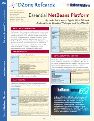 #80
 Get More Refcardz! Visit refcardz.com


                                         CONTENTS INCLUDE:
                                         n	
                                              About NetBeans Platform
                                              Getting Started
                                                                                           Essential NetBeans Platform
                                         n	


                                         n	
                                              Main Benefits
                                         n	
                                              NetBeans Platform Modules
                                         n	
                                              NetBeans Platform APIs
                                         n	
                                              NetBeans Platform Gotchas and more...                                      By Heiko Böck, Anton Epple, Miloš Šilhánek,
                                                                                                                 Andreas Stefik, Geertjan Wielenga, and Tom Wheeler
                                                                                                                                                        Window System       Most serious applications need more than one window. Coding good
                                                      ABOUT NETBEANS PLATFORM                                                                                               interaction between multiple windows is not a trivial task. The NetBeans
                                                                                                                                                                            window system lets you maximize/minimize, dock/undock, and drag-and-
                                                                                                                                                                            drop windows, without you providing the code.
                                               The NetBeans Platform is a generic framework for commercial                                              Standardized UI     Swing is the standard UI toolkit and is the basis of all NetBeans Platform
                                                                                                                                                        Toolkit             applications. A related benefit is that you can change look & feels very easily,
                                               and open source desktop Swing applications. It provides the                                                                  and add internationalization and Java 2D effects to your applications
                                               “plumbing” that you would otherwise need to write yourself,                                              Generic             With the NetBeans Platform, you’re not constrained by one of the typical
                                               such as the code for managing windows, connecting actions                                                Presentation        pain points in Swing: the JTree model is completely different than the JList
                                                                                                                                                        Layer               model, even though they present the same data. Switching between them
                                               to menu items, and updating applications at runtime. The                                                                     means rewriting the model. The NetBeans Nodes API provides a generic
                                                                                                                                                                            model for presenting your data. The NetBeans Explorer & Property Sheet
                                               NetBeans Platform provides all of these out of the box on top                                                                API provides several advanced Swing components for displaying Nodes.
                                               of a reliable, flexible, and well-tested modular architecture.                                           Advanced Swing      In addition to a window system, the NetBeans Platform provides many other
                                                                                                                                                        Components          UI-related components, such as a property sheet, a palette, wizards, complex
                                               In this refcard, you are introduced to the key concerns of the                                                               Swing components for presenting data, a Plugin Manager, and an Output
                                                                                                                                                                            window.
                                               NetBeans Platform, so that you can save years of work
                                                                                                                                                        JavaHelp            The JavaHelp API is an integral part of the NetBeans Platform. You can
                                               when developing robust and extensible applications.                                                      Integration         create help sets in each of your modules and the NetBeans Platform will
                                                                                                                                                                            automatically resolve them into a single helpset. You can also bind help
                                                                                                                                                                            topics to UI components to create a context-sensitive help system for your
                                                      GETTING STARTED                                                                                                       application.



                                               To get started with the NetBeans Platform:
                                                                                                                                                            NETBEANS PLATFORM MODULES
                                                Approach         How to Get Started

                                                IDE              Download NetBeans IDE, which includes NetBeans Platform development
                                                                 tools such as templates, wizards, and complete NetBeans Platform samples              The NetBeans Platform consists of a large set of modules. You
                                                                 out of the box.
                                                                                                                                                       do not need all of them. In fact, you only need 5. You also do
 www.dzone.com




                                                Maven            Use the Maven archetypes for NetBeans Platform development:
                                                                                                                                                       not need to have a user interface, meaning that you can create
                                                                 NetBeans Platform archetype:
                                                                 - GroupId: org.codehaus.mojo.archetypes                                               server/console applications on the NetBeans Platform.
                                                                 - ArtifactId: netbeans-platform-app-archetype
                                                                 NetBeans Module archetype:                                                            The complete list of NetBeans Platform modules is provided
                                                                 - GroupId: org.codehaus.mojo.archetypes
                                                                 - ArtifactId: nbm-archetype                                                           below. Items in red are mandatory, items in green are optional.
                                                Ant              Download the NetBeans Platform ZIP file, which includes a build harness.               Module                                             Description
                                                                 The build harness includes a long list of Ant targets for compiling, running,
                                                                 testing, and packaging NetBeans Platform applications.                                 boot.jar                                           Provides the runtime container.
                                                                                                                                                        core.jar
                                                                                                                                                        org-openide-filesystems.jar
                                               Join the NetBeans Community mailing lists!                                                               org-openide-modules.jar
                                                                                                                                                        org-openide-util.jar

                                                                                                                                                        org-netbeans-core.jar                              Provides the basic UI components provided by
                                                      MAIN BENEFITS                                                                                     org-netbeans-core-execution.jar                    the NetBeans Platform, together with related
                                                                                                                                                        org-netbeans-core-ui.jar                           infrastructure.
                                                                                                                                                        org-netbeans-core-windows.jar
                                               The following are the main features of the NetBeans Platform,
                                               showing you the benefits of using it rather than your homegrown
                                               Swing framework.
                                                Feature          Description

                                                Module System    Modularity offers a solution to “JAR hell” by letting you organize code into
 Essential NetBeans Platform




                                                                 strictly separated and versioned modules. Only modules that have explicitly
                                                                 declared dependencies on each other are able to use code from each other’s
                                                                 exposed packages. This strict organization is of particular relevance to large
                                                                 applications developed by engineers in distributed environments, during the
                                                                 development as well as the maintenance of their shared codebase.

                                                Lifecycle        Just as application servers such as GlassFish provide lifecycle services to web
                                                Management       applications, the NetBeans runtime container provides services to Swing
                                                                 applications. Application servers understand how to compose web modules,
                                                                 EJB modules, and so on, into a single web application, just as the NetBeans
                                                                 runtime container understands how to compose NetBeans modules into a
                                                                 single Swing application.

                                                Pluggability     End users of the application benefit because they are able to install modules
                                                                 into their running applications via an update center, since NetBeans modules
                                                                 can be installed, uninstalled, activated, and deactivated at runtime.

                                                Service          The NetBeans Platform provides an infrastructure for registering and
                                                Infrastructure   retrieving service implementations, enabling you to minimize direct
                                                                 dependencies between individual modules and enabling a loosely coupled
                                                                 architecture with high cohesion and low coupling.

                                                File System      Unified API providing stream-oriented access to flat and hierarchical
                                                                 structures, such as disk-based files on local or remote servers, memory-based
                                                                 files and even XML documents.



                                                                                                                                   DZone, Inc.     |   www.dzone.com
 