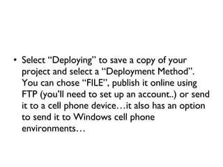 Select “Deploying” to save a copy of your project and select a “Deployment Method”. You can chose “FILE”, publish it online using FTP (you’ll need to set up an account..) or send it to a cell phone device…it also has an option to send it to Windows cell phone environments… 