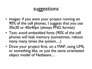 suggestions images: if you want your project running on 90% of the cell phones, I suggest that you use 30x30 or 40x40px (always PNG format) Text: avoid embedded fonts (90% of the cell phones will leak memory (sometimes, reboot many many times the system…) Draw your project first, on a MAP, using UML or something like, or just the same orientated object model of Netbeans… 
