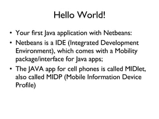 Hello World! Your first Java application with Netbeans: Netbeans is a IDE (Integrated Development Environment), which comes with a Mobility package/interface for Java apps; The JAVA app for cell phones is called MIDlet, also called MIDP (Mobile Information Device Profile) 