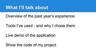 What I’ll talk about
Overview of the past year’s experience
Tools I’ve used - and why I chose them
Live demo of the application
Show the code of my project
 