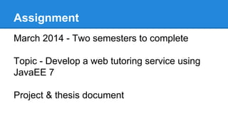 Assignment
March 2014 - Two semesters to complete
Topic - Develop a web tutoring service using
JavaEE 7
Project & thesis document
 