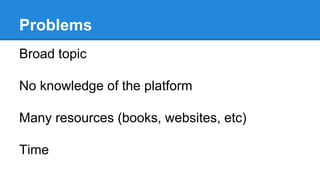 Problems
Broad topic
No knowledge of the platform
Many resources (books, websites, etc)
Time
 