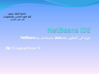 دورة في التطوير بلغة  Java   باستخدام بيئة  NetBeans By:  X Logical Error X جامعة الملك سعود كلية علوم الحاسب والمعلومات قسم علوم الحاسب 
