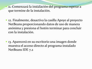  11. Comenzará la instalación del programa esperar a
que termine de la instalación.
 12. Finalmente, desactiva la casilla Apoye al proyecto
NetBeans proporcionando datos de uso de manera
anónima y presiona el botón terminar para concluir
con la instalación.
 13. Aparecerá en su escritorio una imagen donde
muestra el acceso directo al programa instalado
NetBeans IDE 7.2
 