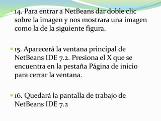  14. Para entrar a NetBeans dar doble clic
sobre la imagen y nos mostrara una imagen
como la de la siguiente figura.
 15. Aparecerá la ventana principal de
NetBeans IDE 7.2. Presiona el X que se
encuentra en la pestaña Página de inicio
para cerrar la ventana.
 16. Quedará la pantalla de trabajo de
NetBeans IDE 7.2
 