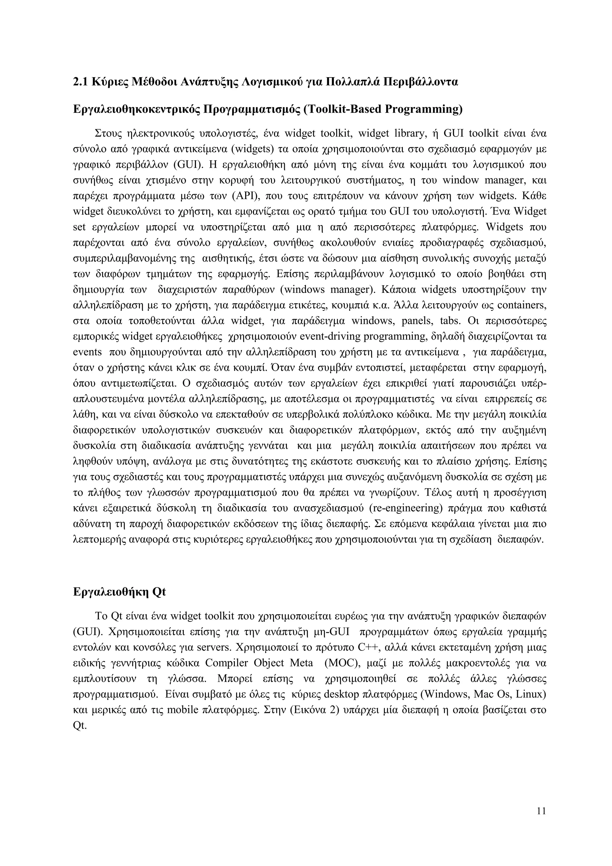 11
2.1 Κύπιερ Μέθοδοι Ανάπηςξηρ Λογιζμικού για Πολλαπλά Πεπιβάλλονηα
Δπγαλειοθηκοκενηπικόρ Ππογπαμμαηιζμόρ (Toolkit-Based Programming)
Σηνπο ειεθηξνληθνύο ππνινγηζηέο, έλα widget toolkit, widget library, ή GUI toolkit είλαη έλα
ζύλνιν από γξαθηθά αληηθείκελα (widgets) ηα νπνία ρξεζηκνπνηνύληαη ζην ζρεδηαζκό εθαξκνγώλ κε
γξαθηθό πεξηβάιινλ (GUI). Η εξγαιεηνζήθε από κόλε ηεο είλαη έλα θνκκάηη ηνπ ινγηζκηθνύ πνπ
ζπλήζσο είλαη ρηηζκέλν ζηελ θνξπθή ηνπ ιεηηνπξγηθνύ ζπζηήκαηνο, ε ηνπ window manager, θαη
παξέρεη πξνγξάκκαηα κέζσ ησλ (API), πνπ ηνπο επηηξέπνπλ λα θάλνπλ ρξήζε ησλ widgets. Κάζε
widget δηεπθνιύλεη ην ρξήζηε, θαη εκθαλίδεηαη σο νξαηό ηκήκα ηνπ GUI ηνπ ππνινγηζηή. Έλα Widget
set εξγαιείσλ κπνξεί λα ππνζηεξίδεηαη από κηα ε από πεξηζζόηεξεο πιαηθόξκεο. Widgets πνπ
παξέρνληαη από έλα ζύλνιν εξγαιείσλ, ζπλήζσο αθνινπζνύλ εληαίεο πξνδηαγξαθέο ζρεδηαζκνύ,
ζπκπεξηιακβαλνκέλεο ηεο αηζζεηηθήο, έηζη ώζηε λα δώζνπλ κηα αίζζεζε ζπλνιηθήο ζπλνρήο κεηαμύ
ησλ δηαθόξσλ ηκεκάησλ ηεο εθαξκνγήο. Δπίζεο πεξηιακβάλνπλ ινγηζκηθό ην νπνίν βνεζάεη ζηε
δεκηνπξγία ησλ δηαρεηξηζηώλ παξαζύξσλ (windows manager). Κάπνηα widgets ππνζηεξίμνπλ ηελ
αιιειεπίδξαζε κε ην ρξήζηε, γηα παξάδεηγκα εηηθέηεο, θνπκπηά θ.α. Άιια ιεηηνπξγνύλ σο containers,
ζηα νπνία ηνπνζεηνύληαη άιια widget, γηα παξάδεηγκα windows, panels, tabs. Οη πεξηζζόηεξεο
εκπνξηθέο widget εξγαιεηνζήθεο ρξεζηκνπνηνύλ event-driving programming, δειαδή δηαρεηξίδνληαη ηα
events πνπ δεκηνπξγνύληαη από ηελ αιιειεπίδξαζε ηνπ ρξήζηε κε ηα αληηθείκελα , γηα παξάδεηγκα,
όηαλ ν ρξήζηεο θάλεη θιηθ ζε έλα θνπκπί. Όηαλ έλα ζπκβάλ εληνπηζηεί, κεηαθέξεηαη ζηελ εθαξκνγή,
όπνπ αληηκεησπίδεηαη. Ο ζρεδηαζκόο απηώλ ησλ εξγαιείσλ έρεη επηθξηζεί γηαηί παξνπζηάδεη ππέξ-
απινπζηεπκέλα κνληέια αιιειεπίδξαζεο, κε απνηέιεζκα νη πξνγξακκαηηζηέο λα είλαη επηξξεπείο ζε
ιάζε, θαη λα είλαη δύζθνιν λα επεθηαζνύλ ζε ππεξβνιηθά πνιύπινθν θώδηθα. Με ηελ κεγάιε πνηθηιία
δηαθνξεηηθώλ ππνινγηζηηθώλ ζπζθεπώλ θαη δηαθνξεηηθώλ πιαηθόξκσλ, εθηόο από ηελ απμεκέλε
δπζθνιία ζηε δηαδηθαζία αλάπηπμεο γελλάηαη θαη κηα κεγάιε πνηθηιία απαηηήζεσλ πνπ πξέπεη λα
ιεθζνύλ ππόςε, αλάινγα κε ζηηο δπλαηόηεηεο ηεο εθάζηνηε ζπζθεπήο θαη ην πιαίζην ρξήζεο. Δπίζεο
γηα ηνπο ζρεδηαζηέο θαη ηνπο πξνγξακκαηηζηέο ππάξρεη κηα ζπλερώο απμαλόκελε δπζθνιία ζε ζρέζε κε
ην πιήζνο ησλ γισζζώλ πξνγξακκαηηζκνύ πνπ ζα πξέπεη λα γλσξίδνπλ. Τέινο απηή ε πξνζέγγηζε
θάλεη εμαηξεηηθά δύζθνιε ηε δηαδηθαζία ηνπ αλαζρεδηαζκνύ (re-engineering) πξάγκα πνπ θαζηζηά
αδύλαηε ηε παξνρή δηαθνξεηηθώλ εθδόζεσλ ηεο ίδηαο δηεπαθήο. Σε επόκελα θεθάιαηα γίλεηαη κηα πην
ιεπηνκεξήο αλαθνξά ζηηο θπξηόηεξεο εξγαιεηνζήθεο πνπ ρξεζηκνπνηνύληαη γηα ηε ζρεδίαζε δηεπαθώλ.
Δπγαλειοθήκη Qt
Τν Qt είλαη έλα widget toolkit πνπ ρξεζηκνπνηείηαη επξέσο γηα ηελ αλάπηπμε γξαθηθώλ δηεπαθώλ
(GUI). Φξεζηκνπνηείηαη επίζεο γηα ηελ αλάπηπμε κε-GUI πξνγξακκάησλ όπσο εξγαιεία γξακκήο
εληνιώλ θαη θνλζόιεο γηα servers. Φξεζηκνπνηεί ην πξόηππν C++, αιιά θάλεη εθηεηακέλε ρξήζε κηαο
εηδηθήο γελλήηξηαο θώδηθα Compiler Object Meta (MOC), καδί κε πνιιέο καθξνεληνιέο γηα λα
εκπινπηίζνπλ ηε γιώζζα. Μπνξεί επίζεο λα ρξεζηκνπνηεζεί ζε πνιιέο άιιεο γιώζζεο
πξνγξακκαηηζκνύ. Δίλαη ζπκβαηό κε όιεο ηηο θύξηεο desktop πιαηθόξκεο (Windows, Mac Os, Linux)
θαη κεξηθέο από ηηο mobile πιαηθόξκεο. Σηελ (Δηθόλα 2) ππάξρεη κία δηεπαθή ε νπνία βαζίδεηαη ζην
Qt.
 