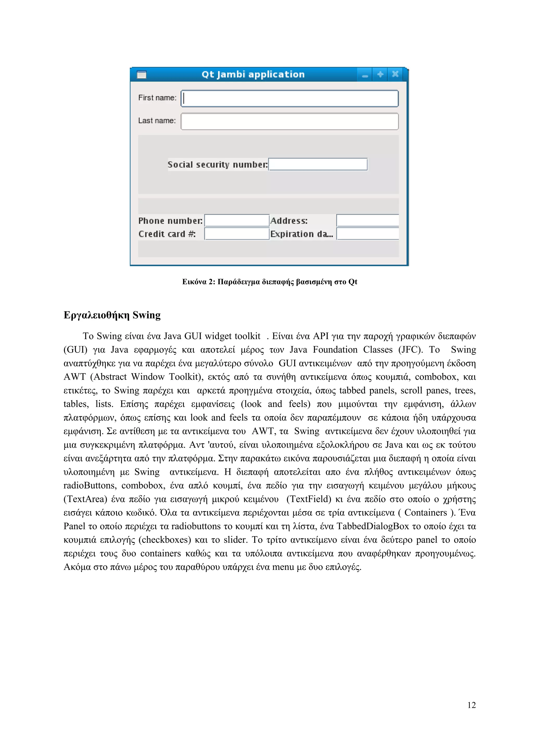 12
Δικόνα 2: Παπάδειγμα διεπαθήρ βαζιζμένη ζηο Qt
Δπγαλειοθήκη Swing
To Swing είλαη έλα Java GUI widget toolkit . Δίλαη έλα API γηα ηελ παξνρή γξαθηθώλ δηεπαθώλ
(GUI) γηα Java εθαξκνγέο θαη απνηειεί κέξνο ησλ Java Foundation Classes (JFC). Τν Swing
αλαπηύρζεθε γηα λα παξέρεη έλα κεγαιύηεξν ζύλνιν GUI αληηθεηκέλσλ από ηελ πξνεγνύκελε έθδνζε
AWT (Abstract Window Toolkit), εθηόο από ηα ζπλήζε αληηθείκελα όπσο θνπκπηά, combobox, θαη
εηηθέηεο, ηo Swing παξέρεη θαη αξθεηά πξνεγκέλα ζηνηρεία, όπσο tabbed panels, scroll panes, trees,
tables, lists. Δπίζεο παξέρεη εκθαλίζεηο (look and feels) πνπ κηκνύληαη ηελ εκθάληζε, άιισλ
πιαηθόξκσλ, όπσο επίζεο θαη look and feels ηα νπνία δελ παξαπέκπνπλ ζε θάπνηα ήδε ππάξρνπζα
εκθάληζε. Σε αληίζεζε κε ηα αληηθείκελα ηνπ AWT, ηα Swing αληηθείκελα δελ έρνπλ πινπνηεζεί γηα
κηα ζπγθεθξηκέλε πιαηθόξκα. Αλη 'απηνύ, είλαη πινπνηεκέλα εμνινθιήξνπ ζε Java θαη σο εθ ηνύηνπ
είλαη αλεμάξηεηα από ηελ πιαηθόξκα. Σηελ παξαθάησ εηθόλα παξνπζηάδεηαη κηα δηεπαθή ε νπνία είλαη
πινπνηεκέλε κε Swing αληηθείκελα. Η δηεπαθή απνηειείηαη απν έλα πιήζνο αληηθεηκέλσλ όπσο
radioButtons, combobox, έλα απιό θνπκπί, έλα πεδίν γηα ηελ εηζαγσγή θεηκέλνπ κεγάινπ κήθνπο
(TextArea) έλα πεδίν γηα εηζαγσγή κηθξνύ θεηκέλνπ (TextField) θη έλα πεδίν ζην νπνίν ν ρξήζηεο
εηζάγεη θάπνην θσδηθό. Όια ηα αληηθείκελα πεξηέρνληαη κέζα ζε ηξία αληηθείκελα ( Containers ). Έλα
Panel ην νπνίν πεξηέρεη ηα radiobuttons ην θνπκπί θαη ηε ιίζηα, έλα ΤabbedDialogBox ην νπνίν έρεη ηα
θνπκπηά επηινγήο (checkboxes) θαη ην slider. To ηξίην αληηθείκελν είλαη έλα δεύηεξν panel ην νπνίν
πεξηέρεη ηνπο δπν containers θαζώο θαη ηα ππόινηπα αληηθείκελα πνπ αλαθέξζεθαλ πξνεγνπκέλσο.
Αθόκα ζην πάλσ κέξνο ηνπ παξαζύξνπ ππάξρεη έλα menu κε δπν επηινγέο.
 