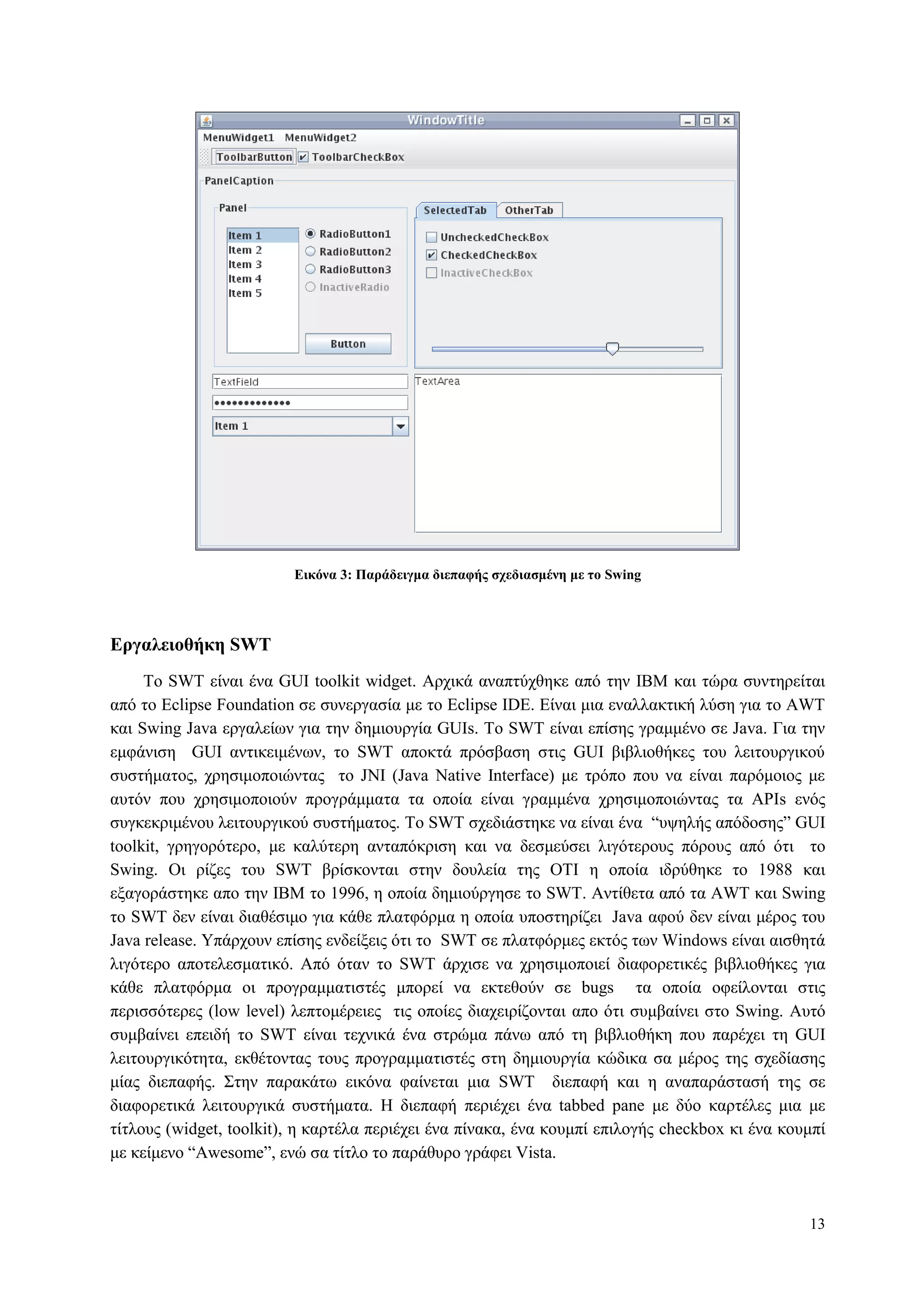 13
Δικόνα 3: Παπάδειγμα διεπαθήρ ζσεδιαζμένη με ηο Swing
Δπγαλειοθήκη SWT
To SWT είλαη έλα GUI toolkit widget. Αξρηθά αλαπηύρζεθε από ηελ IBM θαη ηώξα ζπληεξείηαη
από ην Eclipse Foundation ζε ζπλεξγαζία κε ην Eclipse IDE. Δίλαη κηα ελαιιαθηηθή ιύζε γηα ην AWT
θαη Swing Java εξγαιείσλ γηα ηελ δεκηνπξγία GUIs. Τν SWT είλαη επίζεο γξακκέλν ζε Java. Γηα ηελ
εκθάληζε GUI αληηθεηκέλσλ, ην SWT απνθηά πξόζβαζε ζηηο GUI βηβιηνζήθεο ηνπ ιεηηνπξγηθνύ
ζπζηήκαηνο, ρξεζηκνπνηώληαο ην JNI (Java Native Interface) κε ηξόπν πνπ λα είλαη παξόκνηνο κε
απηόλ πνπ ρξεζηκνπνηνύλ πξνγξάκκαηα ηα νπνία είλαη γξακκέλα ρξεζηκνπνηώληαο ηα APIs ελόο
ζπγθεθξηκέλνπ ιεηηνπξγηθνύ ζπζηήκαηνο. Τν SWT ζρεδηάζηεθε λα είλαη έλα “πςειήο απόδνζεο” GUI
toolkit, γξεγνξόηεξν, κε θαιύηεξε αληαπόθξηζε θαη λα δεζκεύζεη ιηγόηεξνπο πόξνπο από όηη ην
Swing. Oη ξίδεο ηνπ SWT βξίζθνληαη ζηελ δνπιεία ηεο ΟΤΙ ε νπνία ηδξύζεθε ην 1988 θαη
εμαγνξάζηεθε απν ηελ IBM ην 1996, ε νπνία δεκηνύξγεζε ην SWT. Αληίζεηα από ηα AWT θαη Swing
ην SWT δελ είλαη δηαζέζηκν γηα θάζε πιαηθόξκα ε νπνία ππνζηεξίδεη Java αθνύ δελ είλαη κέξνο ηνπ
Java release. Υπάξρνπλ επίζεο ελδείμεηο όηη ην SWT ζε πιαηθόξκεο εθηόο ησλ Windows είλαη αηζζεηά
ιηγόηεξν απνηειεζκαηηθό. Από όηαλ ην SWT άξρηζε λα ρξεζηκνπνηεί δηαθνξεηηθέο βηβιηνζήθεο γηα
θάζε πιαηθόξκα νη πξνγξακκαηηζηέο κπνξεί λα εθηεζνύλ ζε bugs ηα νπνία νθείινληαη ζηηο
πεξηζζόηεξεο (low level) ιεπηνκέξεηεο ηηο νπνίεο δηαρεηξίδνληαη απν όηη ζπκβαίλεη ζην Swing. Απηό
ζπκβαίλεη επεηδή ην SWT είλαη ηερληθά έλα ζηξώκα πάλσ από ηε βηβιηνζήθε πνπ παξέρεη ηε GUI
ιεηηνπξγηθόηεηα, εθζέηνληαο ηνπο πξνγξακκαηηζηέο ζηε δεκηνπξγία θώδηθα ζα κέξνο ηεο ζρεδίαζεο
κίαο δηεπαθήο. Σηελ παξαθάησ εηθόλα θαίλεηαη κηα SWT δηεπαθή θαη ε αλαπαξάζηαζή ηεο ζε
δηαθνξεηηθά ιεηηνπξγηθά ζπζηήκαηα. Η δηεπαθή πεξηέρεη έλα tabbed pane κε δύν θαξηέιεο κηα κε
ηίηινπο (widget, toolkit), ε θαξηέια πεξηέρεη έλα πίλαθα, έλα θνπκπί επηινγήο checkbox θη έλα θνπκπί
κε θείκελν “Awesome”, ελώ ζα ηίηιν ην παξάζπξν γξάθεη Vista.
 