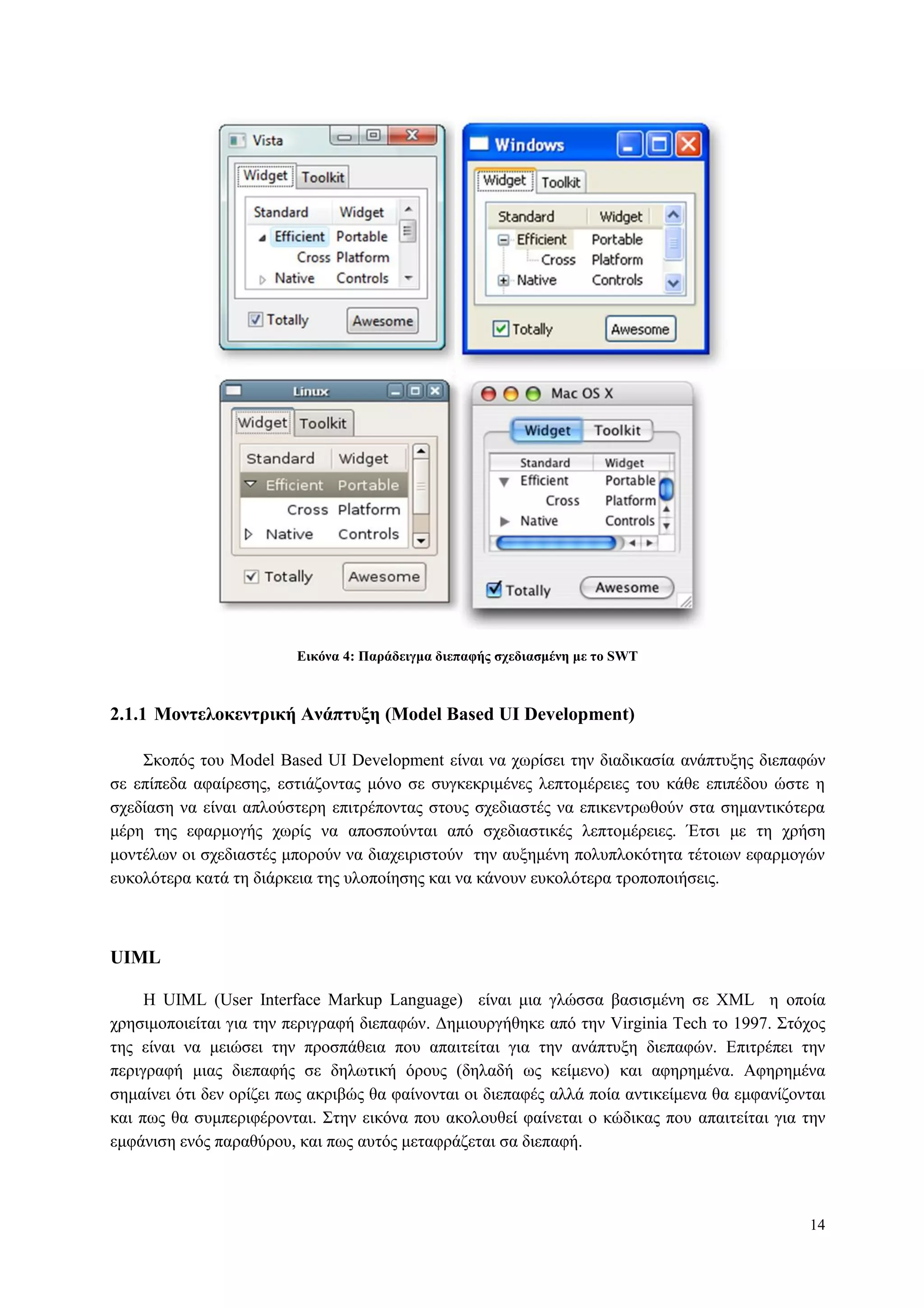 14
Δικόνα 4: Παπάδειγμα διεπαθήρ ζσεδιαζμένη με ηο SWT
2.1.1 Μονηελοκενηπική Ανάπηςξη (Model Based UI Development)
Σθνπόο ηνπ Model Based UI Development είλαη λα ρσξίζεη ηελ δηαδηθαζία αλάπηπμεο δηεπαθώλ
ζε επίπεδα αθαίξεζεο, εζηηάδνληαο κόλν ζε ζπγθεθξηκέλεο ιεπηνκέξεηεο ηνπ θάζε επηπέδνπ ώζηε ε
ζρεδίαζε λα είλαη απινύζηεξε επηηξέπνληαο ζηνπο ζρεδηαζηέο λα επηθεληξσζνύλ ζηα ζεκαληηθόηεξα
κέξε ηεο εθαξκνγήο ρσξίο λα απνζπνύληαη από ζρεδηαζηηθέο ιεπηνκέξεηεο. Έηζη κε ηε ρξήζε
κνληέισλ νη ζρεδηαζηέο κπνξνύλ λα δηαρεηξηζηνύλ ηελ απμεκέλε πνιππινθόηεηα ηέηνησλ εθαξκνγώλ
επθνιόηεξα θαηά ηε δηάξθεηα ηεο πινπνίεζεο θαη λα θάλνπλ επθνιόηεξα ηξνπνπνηήζεηο.
UIML
Η UIML (User Interface Markup Language) είλαη κηα γιώζζα βαζηζκέλε ζε XML ε νπνία
ρξεζηκνπνηείηαη γηα ηελ πεξηγξαθή δηεπαθώλ. Γεκηνπξγήζεθε από ηελ Virginia Tech ην 1997. Σηόρνο
ηεο είλαη λα κεηώζεη ηελ πξνζπάζεηα πνπ απαηηείηαη γηα ηελ αλάπηπμε δηεπαθώλ. Δπηηξέπεη ηελ
πεξηγξαθή κηαο δηεπαθήο ζε δεισηηθή όξνπο (δειαδή σο θείκελν) θαη αθεξεκέλα. Αθεξεκέλα
ζεκαίλεη όηη δελ νξίδεη πσο αθξηβώο ζα θαίλνληαη νη δηεπαθέο αιιά πνία αληηθείκελα ζα εκθαλίδνληαη
θαη πσο ζα ζπκπεξηθέξνληαη. Σηελ εηθόλα πνπ αθνινπζεί θαίλεηαη ν θώδηθαο πνπ απαηηείηαη γηα ηελ
εκθάληζε ελόο παξαζύξνπ, θαη πσο απηόο κεηαθξάδεηαη ζα δηεπαθή.
 