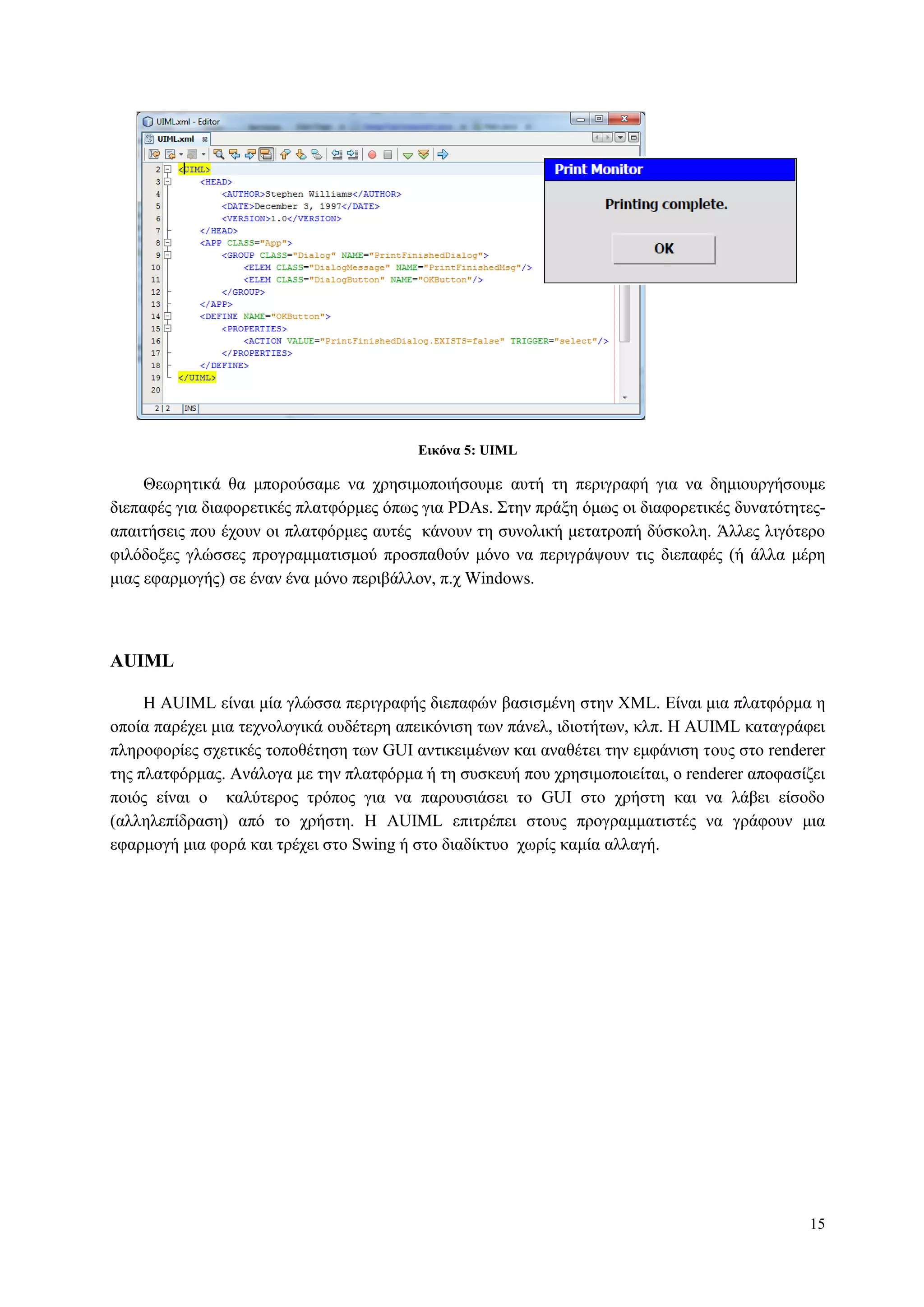 15
Δικόνα 5: UIML
Θεσξεηηθά ζα κπνξνύζακε λα ρξεζηκνπνηήζνπκε απηή ηε πεξηγξαθή γηα λα δεκηνπξγήζνπκε
δηεπαθέο γηα δηαθνξεηηθέο πιαηθόξκεο όπσο γηα PDAs. Σηελ πξάμε όκσο νη δηαθνξεηηθέο δπλαηόηεηεο-
απαηηήζεηο πνπ έρνπλ νη πιαηθόξκεο απηέο θάλνπλ ηε ζπλνιηθή κεηαηξνπή δύζθνιε. Άιιεο ιηγόηεξν
θηιόδνμεο γιώζζεο πξνγξακκαηηζκνύ πξνζπαζνύλ κόλν λα πεξηγξάςνπλ ηηο δηεπαθέο (ή άιια κέξε
κηαο εθαξκνγήο) ζε έλαλ έλα κόλν πεξηβάιινλ, π.ρ Windows.
AUIML
Η AUIML είλαη κία γιώζζα πεξηγξαθήο δηεπαθώλ βαζηζκέλε ζηελ XML. Δίλαη κηα πιαηθόξκα ε
νπνία παξέρεη κηα ηερλνινγηθά νπδέηεξε απεηθόληζε ησλ πάλει, ηδηνηήησλ, θιπ. Η AUIML θαηαγξάθεη
πιεξνθνξίεο ζρεηηθέο ηνπνζέηεζε ησλ GUI αληηθεηκέλσλ θαη αλαζέηεη ηελ εκθάληζε ηνπο ζην renderer
ηεο πιαηθόξκαο. Αλάινγα κε ηελ πιαηθόξκα ή ηε ζπζθεπή πνπ ρξεζηκνπνηείηαη, ν renderer απνθαζίδεη
πνηόο είλαη ν θαιύηεξνο ηξόπνο γηα λα παξνπζηάζεη ην GUI ζην ρξήζηε θαη λα ιάβεη είζνδν
(αιιειεπίδξαζε) από ην ρξήζηε. Η AUIML επηηξέπεη ζηνπο πξνγξακκαηηζηέο λα γξάθνπλ κηα
εθαξκνγή κηα θνξά θαη ηξέρεη ζην Swing ή ζην δηαδίθηπν ρσξίο θακία αιιαγή.
 
