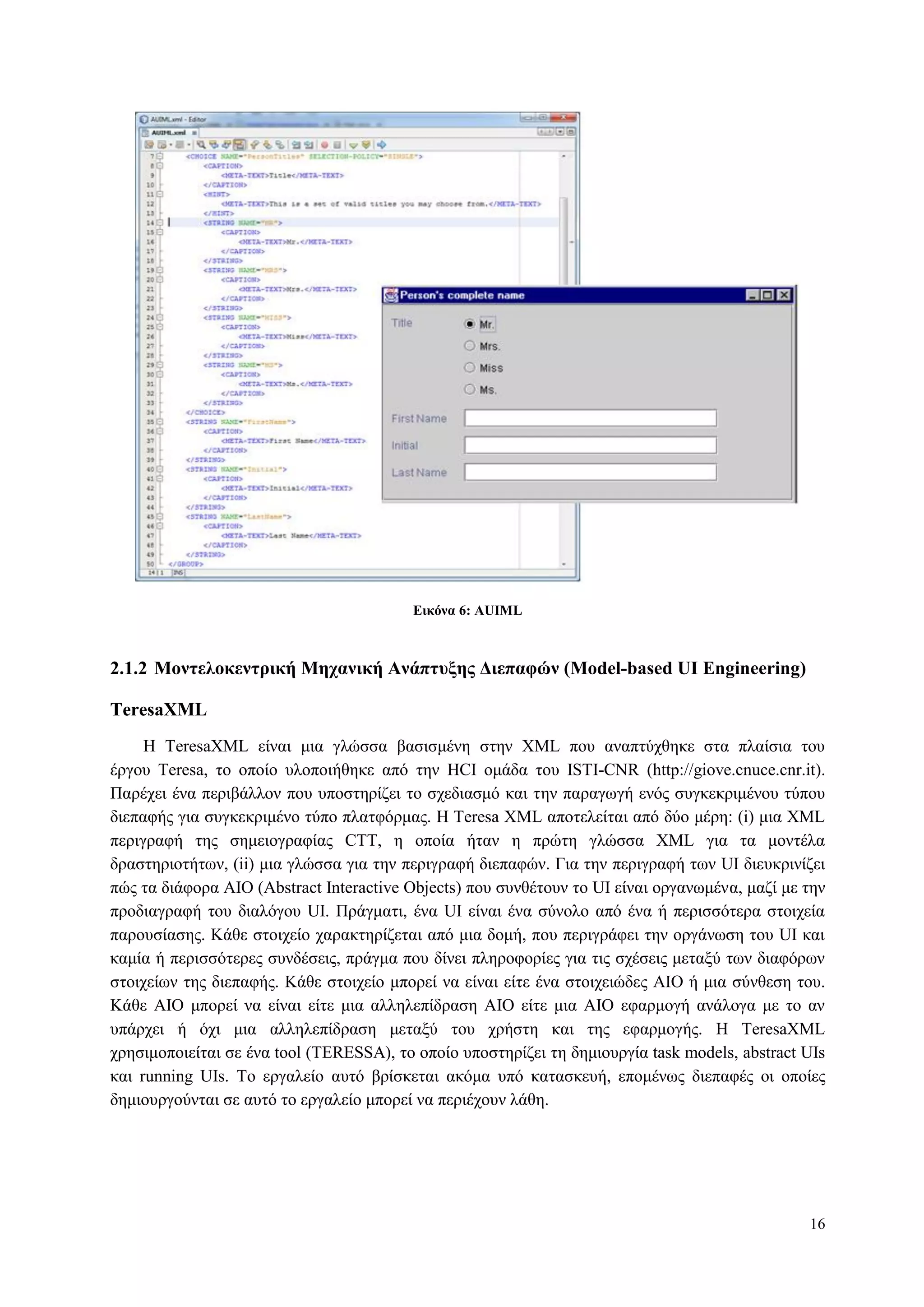 16
Δικόνα 6: AUIML
2.1.2 Μονηελοκενηπική Μησανική Ανάπηςξηρ Γιεπαθών (Model-based UI Engineering)
TeresaXML
H TeresaXML είλαη κηα γιώζζα βαζηζκέλε ζηελ XML πνπ αλαπηύρζεθε ζηα πιαίζηα ηνπ
έξγνπ Teresa, ην νπνίν πινπνηήζεθε από ηελ HCI νκάδα ηνπ ISTI-CNR (http://giove.cnuce.cnr.it).
Παξέρεη έλα πεξηβάιινλ πνπ ππνζηεξίδεη ην ζρεδηαζκό θαη ηελ παξαγσγή ελόο ζπγθεθξηκέλνπ ηύπνπ
δηεπαθήο γηα ζπγθεθξηκέλν ηύπν πιαηθόξκαο. Η Teresa XML απνηειείηαη από δύν κέξε: (i) κηα XML
πεξηγξαθή ηεο ζεκεηνγξαθίαο CTT, ε νπνία ήηαλ ε πξώηε γιώζζα XML γηα ηα κνληέια
δξαζηεξηνηήησλ, (ii) κηα γιώζζα γηα ηελ πεξηγξαθή δηεπαθώλ. Γηα ηελ πεξηγξαθή ησλ UI δηεπθξηλίδεη
πώο ηα δηάθνξα AIO (Abstract Interactive Objects) πνπ ζπλζέηνπλ ην UI είλαη νξγαλσκέλα, καδί κε ηελ
πξνδηαγξαθή ηνπ δηαιόγνπ UI. Πξάγκαηη, έλα UI είλαη έλα ζύλνιν από έλα ή πεξηζζόηεξα ζηνηρεία
παξνπζίαζεο. Kάζε ζηνηρείν ραξαθηεξίδεηαη από κηα δνκή, πνπ πεξηγξάθεη ηελ νξγάλσζε ηνπ UI θαη
θακία ή πεξηζζόηεξεο ζπλδέζεηο, πξάγκα πνπ δίλεη πιεξνθνξίεο γηα ηηο ζρέζεηο κεηαμύ ησλ δηαθόξσλ
ζηνηρείσλ ηεο δηεπαθήο. Κάζε ζηνηρείν κπνξεί λα είλαη είηε έλα ζηνηρεηώδεο AIO ή κηα ζύλζεζε ηνπ.
Κάζε AIO κπνξεί λα είλαη είηε κηα αιιειεπίδξαζε AIO είηε κηα AIO εθαξκνγή αλάινγα κε ην αλ
ππάξρεη ή όρη κηα αιιειεπίδξαζε κεηαμύ ηνπ ρξήζηε θαη ηεο εθαξκνγήο. H TeresaXML
ρξεζηκνπνηείηαη ζε έλα tool (ΤΔRESSA), ην νπνίν ππνζηεξίδεη ηε δεκηνπξγία task models, abstract UIs
θαη running UIs. To εξγαιείν απηό βξίζθεηαη αθόκα ππό θαηαζθεπή, επνκέλσο δηεπαθέο νη νπνίεο
δεκηνπξγνύληαη ζε απηό ην εξγαιείν κπνξεί λα πεξηέρνπλ ιάζε.
 
