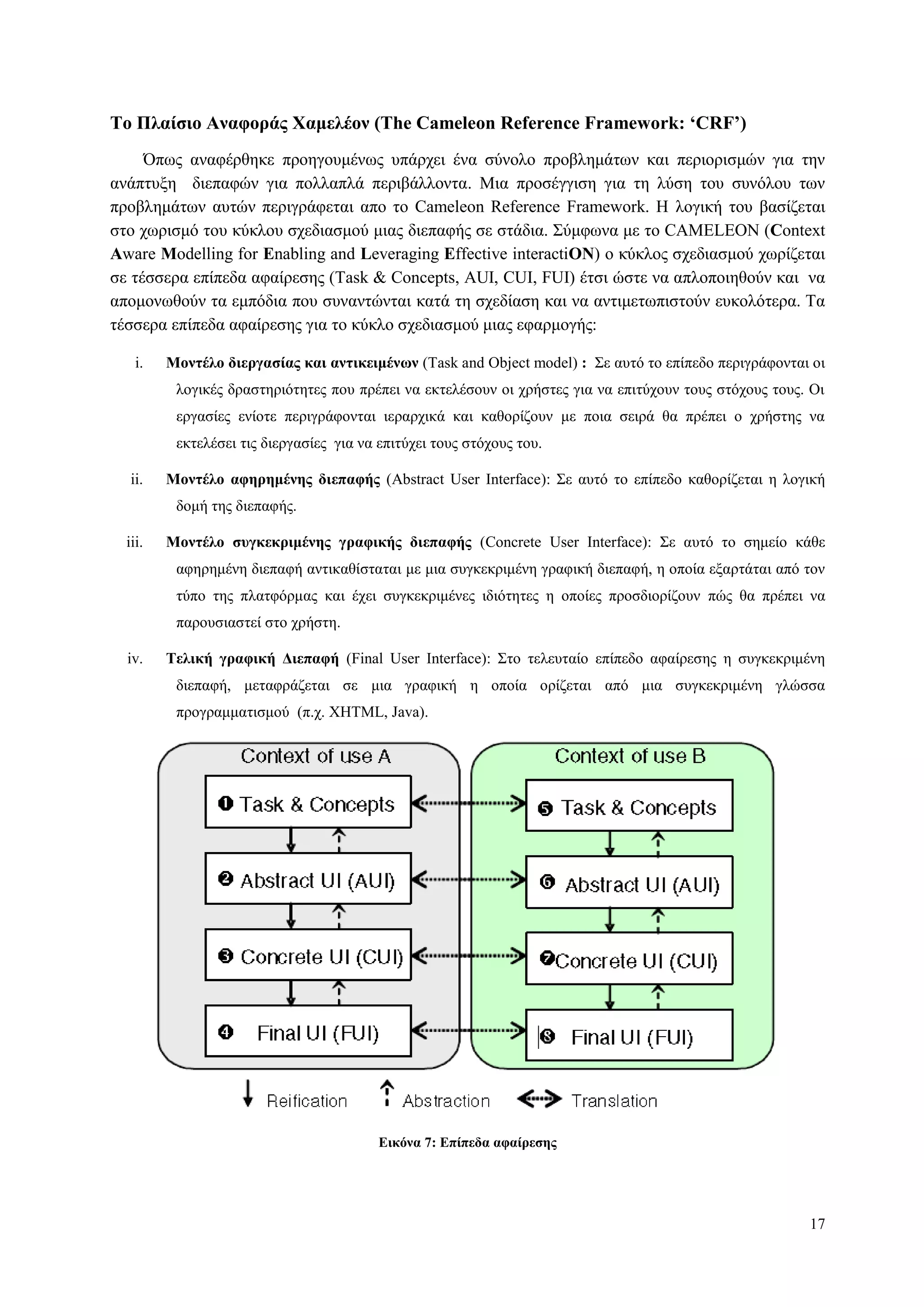 17
Το Πλαίζιο Αναθοπάρ Φαμελέον (The Cameleon Reference Framework: ‘CRF’)
Όπσο αλαθέξζεθε πξνεγνπκέλσο ππάξρεη έλα ζύλνιν πξνβιεκάησλ θαη πεξηνξηζκώλ γηα ηελ
αλάπηπμε δηεπαθώλ γηα πνιιαπιά πεξηβάιινληα. Μηα πξνζέγγηζε γηα ηε ιύζε ηνπ ζπλόινπ ησλ
πξνβιεκάησλ απηώλ πεξηγξάθεηαη απν ην Cameleon Reference Framework. Η ινγηθή ηνπ βαζίδεηαη
ζην ρσξηζκό ηνπ θύθινπ ζρεδηαζκνύ κηαο δηεπαθήο ζε ζηάδηα. Σύκθσλα κε ην CAMELEON (Context
Aware Modelling for Enabling and Leveraging Effective interactiON) ν θύθινο ζρεδηαζκνύ ρσξίδεηαη
ζε ηέζζεξα επίπεδα αθαίξεζεο (Task & Concepts, AUI, CUI, FUI) έηζη ώζηε λα απινπνηεζνύλ θαη λα
απνκνλσζνύλ ηα εκπόδηα πνπ ζπλαληώληαη θαηά ηε ζρεδίαζε θαη λα αληηκεησπηζηνύλ επθνιόηεξα. Τα
ηέζζεξα επίπεδα αθαίξεζεο γηα ην θύθιν ζρεδηαζκνύ κηαο εθαξκνγήο:
i. Μονηέλο διεπγαζίαρ και ανηικειμένυν (Task and Οbject model) : Σε απηό ην επίπεδν πεξηγξάθνληαη νη
ινγηθέο δξαζηεξηόηεηεο πνπ πξέπεη λα εθηειέζνπλ νη ρξήζηεο γηα λα επηηύρνπλ ηνπο ζηόρνπο ηνπο. Οη
εξγαζίεο ελίνηε πεξηγξάθνληαη ηεξαξρηθά θαη θαζνξίδνπλ κε πνηα ζεηξά ζα πξέπεη ν ρξήζηεο λα
εθηειέζεη ηηο δηεξγαζίεο γηα λα επηηύρεη ηνπο ζηόρνπο ηνπ.
ii. Μονηέλο αθηπημένηρ διεπαθήρ (Abstract User Interface): Σε απηό ην επίπεδν θαζνξίδεηαη ε ινγηθή
δνκή ηεο δηεπαθήο.
iii. Μονηέλο ζςγκεκπιμένηρ γπαθικήρ διεπαθήρ (Concrete User Interface): Σε απηό ην ζεκείν θάζε
αθεξεκέλε δηεπαθή αληηθαζίζηαηαη κε κηα ζπγθεθξηκέλε γξαθηθή δηεπαθή, ε νπνία εμαξηάηαη από ηνλ
ηύπν ηεο πιαηθόξκαο θαη έρεη ζπγθεθξηκέλεο ηδηόηεηεο ε νπνίεο πξνζδηνξίδνπλ πώο ζα πξέπεη λα
παξνπζηαζηεί ζην ρξήζηε.
iv. Τελική γπαθική Γιεπαθή (Final User Interface): Σην ηειεπηαίν επίπεδν αθαίξεζεο ε ζπγθεθξηκέλε
δηεπαθή, κεηαθξάδεηαη ζε κηα γξαθηθή ε νπνία νξίδεηαη από κηα ζπγθεθξηκέλε γιώζζα
πξνγξακκαηηζκνύ (π.ρ. XHTML, Java).
Δικόνα 7: Δπίπεδα αθαίπεζηρ
 