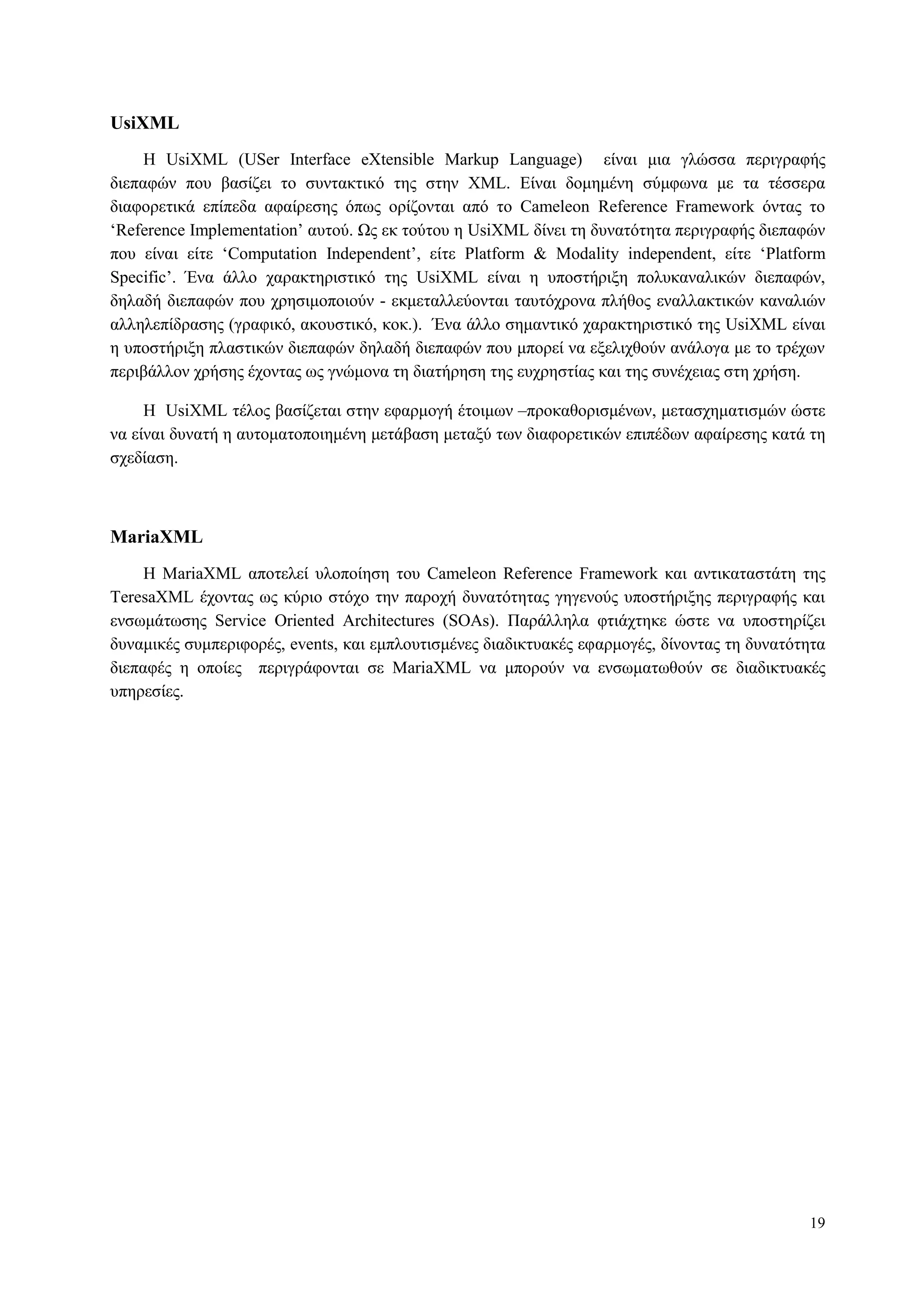 19
UsiXML
Η UsiXML (USer Interface eXtensible Markup Language) είλαη κηα γιώζζα πεξηγξαθήο
δηεπαθώλ πνπ βαζίδεη ην ζπληαθηηθό ηεο ζηελ XML. Δίλαη δνκεκέλε ζύκθσλα κε ηα ηέζζεξα
δηαθνξεηηθά επίπεδα αθαίξεζεο όπσο νξίδνληαη από ην Cameleon Reference Framework όληαο ην
„Reference Implementation‟ απηνύ. Ωο εθ ηνύηνπ ε UsiXML δίλεη ηε δπλαηόηεηα πεξηγξαθήο δηεπαθώλ
πνπ είλαη είηε „Computation Independent‟, είηε Platform & Modality independent, είηε „Platform
Specific‟. Έλα άιιν ραξαθηεξηζηηθό ηεο UsiXML είλαη ε ππνζηήξημε πνιπθαλαιηθώλ δηεπαθώλ,
δειαδή δηεπαθώλ πνπ ρξεζηκνπνηνύλ - εθκεηαιιεύνληαη ηαπηόρξνλα πιήζνο ελαιιαθηηθώλ θαλαιηώλ
αιιειεπίδξαζεο (γξαθηθό, αθνπζηηθό, θνθ.). Έλα άιιν ζεκαληηθό ραξαθηεξηζηηθό ηεο UsiXML είλαη
ε ππνζηήξημε πιαζηηθώλ δηεπαθώλ δειαδή δηεπαθώλ πνπ κπνξεί λα εμειηρζνύλ αλάινγα κε ην ηξέρσλ
πεξηβάιινλ ρξήζεο έρνληαο σο γλώκνλα ηε δηαηήξεζε ηεο επρξεζηίαο θαη ηεο ζπλέρεηαο ζηε ρξήζε.
Η UsiXML ηέινο βαζίδεηαη ζηελ εθαξκνγή έηνηκσλ –πξνθαζνξηζκέλσλ, κεηαζρεκαηηζκώλ ώζηε
λα είλαη δπλαηή ε απηνκαηνπνηεκέλε κεηάβαζε κεηαμύ ησλ δηαθνξεηηθώλ επηπέδσλ αθαίξεζεο θαηά ηε
ζρεδίαζε.
MariaXML
H MariaXML απνηειεί πινπνίεζε ηνπ Cameleon Reference Framework θαη αληηθαηαζηάηε ηεο
TeresaXML έρνληαο σο θύξην ζηόρν ηελ παξνρή δπλαηόηεηαο γεγελνύο ππνζηήξημεο πεξηγξαθήο θαη
ελζσκάησζεο Service Oriented Architectures (SOAs). Παξάιιεια θηηάρηεθε ώζηε λα ππνζηεξίδεη
δπλακηθέο ζπκπεξηθνξέο, events, θαη εκπινπηηζκέλεο δηαδηθηπαθέο εθαξκνγέο, δίλνληαο ηε δπλαηόηεηα
δηεπαθέο ε νπνίεο πεξηγξάθνληαη ζε MariaXML λα κπνξνύλ λα ελζσκαησζνύλ ζε δηαδηθηπαθέο
ππεξεζίεο.
 