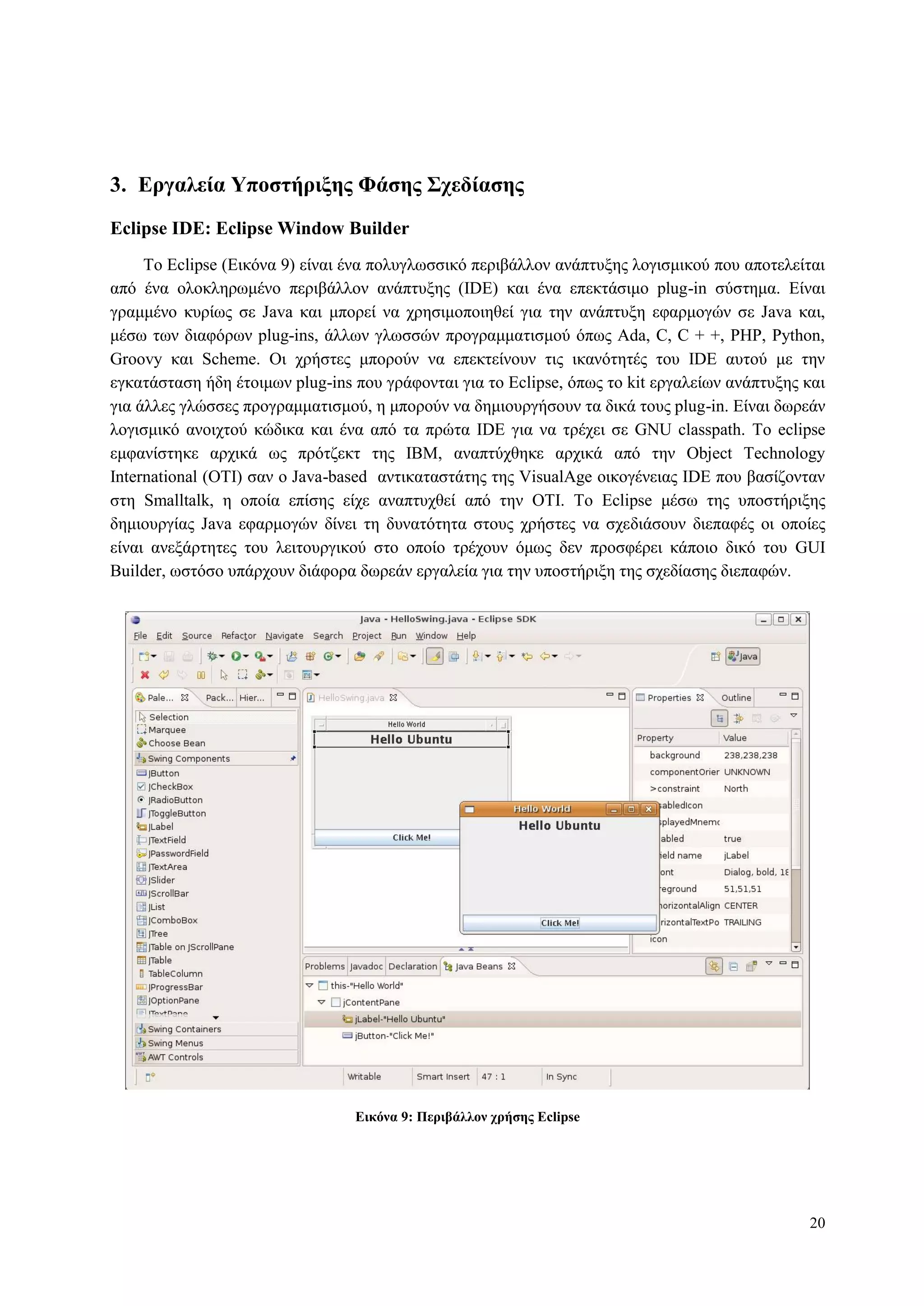 20
3. Δπγαλεία Υποζηήπιξηρ Φάζηρ Σσεδίαζηρ
Eclipse IDE: Eclipse Window Builder
To Eclipse (Δηθόλα 9) είλαη έλα πνιπγισζζηθό πεξηβάιινλ αλάπηπμεο ινγηζκηθνύ πνπ απνηειείηαη
από έλα νινθιεξσκέλν πεξηβάιινλ αλάπηπμεο (IDE) θαη έλα επεθηάζηκν plug-in ζύζηεκα. Δίλαη
γξακκέλν θπξίσο ζε Java θαη κπνξεί λα ρξεζηκνπνηεζεί γηα ηελ αλάπηπμε εθαξκνγώλ ζε Java θαη,
κέζσ ησλ δηαθόξσλ plug-ins, άιισλ γισζζώλ πξνγξακκαηηζκνύ όπσο Ada, C, C + +, PHP, Python,
Groovy θαη Scheme. Οη ρξήζηεο κπνξνύλ λα επεθηείλνπλ ηηο ηθαλόηεηέο ηνπ IDE απηνύ κε ηελ
εγθαηάζηαζε ήδε έηνηκσλ plug-ins πνπ γξάθνληαη γηα ην Eclipse, όπσο ην kit εξγαιείσλ αλάπηπμεο θαη
γηα άιιεο γιώζζεο πξνγξακκαηηζκνύ, ε κπνξνύλ λα δεκηνπξγήζνπλ ηα δηθά ηνπο plug-in. Δίλαη δσξεάλ
ινγηζκηθό αλνηρηνύ θώδηθα θαη έλα από ηα πξώηα IDE γηα λα ηξέρεη ζε GNU classpath. To eclipse
εκθαλίζηεθε αξρηθά σο πξόηδεθη ηεο IBM, αλαπηύρζεθε αξρηθά από ηελ Object Technology
International (OTI) ζαλ ν Java-based αληηθαηαζηάηεο ηεο VisualAge νηθνγέλεηαο IDE πνπ βαζίδνληαλ
ζηε Smalltalk, ε νπνία επίζεο είρε αλαπηπρζεί από ηελ OTI. To Eclipse κέζσ ηεο ππνζηήξημεο
δεκηνπξγίαο Java εθαξκνγώλ δίλεη ηε δπλαηόηεηα ζηνπο ρξήζηεο λα ζρεδηάζνπλ δηεπαθέο νη νπνίεο
είλαη αλεμάξηεηεο ηνπ ιεηηνπξγηθνύ ζην νπνίν ηξέρνπλ όκσο δελ πξνζθέξεη θάπνην δηθό ηνπ GUI
Builder, σζηόζν ππάξρνπλ δηάθνξα δσξεάλ εξγαιεία γηα ηελ ππνζηήξημε ηεο ζρεδίαζεο δηεπαθώλ.
Δικόνα 9: Πεπιβάλλον σπήζηρ Eclipse
 