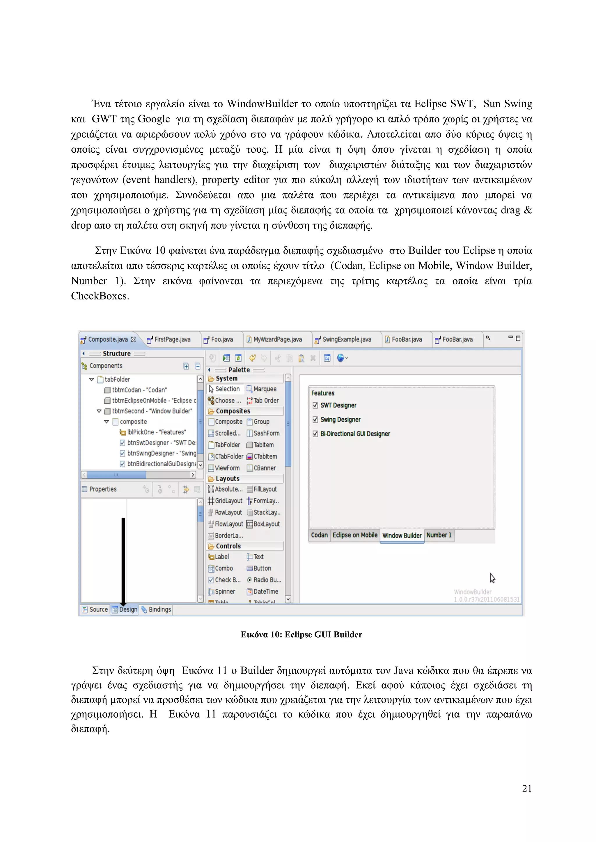21
Έλα ηέηνην εξγαιείν είλαη ην WindowBuilder ην νπνίν ππνζηεξίδεη ηα Eclipse SWT, Sun Swing
θαη GWT ηεο Google γηα ηε ζρεδίαζε δηεπαθώλ κε πνιύ γξήγνξν θη απιό ηξόπν ρσξίο νη ρξήζηεο λα
ρξεηάδεηαη λα αθηεξώζνπλ πνιύ ρξόλν ζην λα γξάθνπλ θώδηθα. Απνηειείηαη απν δύν θύξηεο όςεηο ε
νπνίεο είλαη ζπγρξνληζκέλεο κεηαμύ ηνπο. Η κία είλαη ε όςε όπνπ γίλεηαη ε ζρεδίαζε ε νπνία
πξνζθέξεη έηνηκεο ιεηηνπξγίεο γηα ηελ δηαρείξηζε ησλ δηαρεηξηζηώλ δηάηαμεο θαη ησλ δηαρεηξηζηώλ
γεγνλόησλ (event handlers), property editor γηα πην εύθνιε αιιαγή ησλ ηδηνηήησλ ησλ αληηθεηκέλσλ
πνπ ρξεζηκνπνηνύκε. Σπλνδεύεηαη απν κηα παιέηα πνπ πεξηέρεη ηα αληηθείκελα πνπ κπνξεί λα
ρξεζηκνπνηήζεη ν ρξήζηεο γηα ηε ζρεδίαζε κίαο δηεπαθήο ηα νπνία ηα ρξεζηκνπνηεί θάλνληαο drag &
drop απν ηε παιέηα ζηε ζθελή πνπ γίλεηαη ε ζύλζεζε ηεο δηεπαθήο.
Σηελ Δηθόλα 10 θαίλεηαη έλα παξάδεηγκα δηεπαθήο ζρεδηαζκέλν ζην Builder ηνπ Eclipse ε νπνία
απνηειείηαη απν ηέζζεξηο θαξηέιεο νη νπνίεο έρνπλ ηίηιν (Codan, Eclipse on Mobile, Window Builder,
Number 1). Σηελ εηθόλα θαίλνληαη ηα πεξηερόκελα ηεο ηξίηεο θαξηέιαο ηα νπνία είλαη ηξία
CheckBoxes.
Δικόνα 10: Eclipse GUI Builder
Σηελ δεύηεξε όςε Δηθόλα 11 ν Builder δεκηνπξγεί απηόκαηα ηνλ Java θώδηθα πνπ ζα έπξεπε λα
γξάςεη έλαο ζρεδηαζηήο γηα λα δεκηνπξγήζεη ηελ δηεπαθή. Δθεί αθνύ θάπνηνο έρεη ζρεδηάζεη ηε
δηεπαθή κπνξεί λα πξνζζέζεη ησλ θώδηθα πνπ ρξεηάδεηαη γηα ηελ ιεηηνπξγία ησλ αληηθεηκέλσλ πνπ έρεη
ρξεζηκνπνηήζεη. Η Δηθόλα 11 παξνπζηάδεη ην θώδηθα πνπ έρεη δεκηνπξγεζεί γηα ηελ παξαπάλσ
δηεπαθή.
 