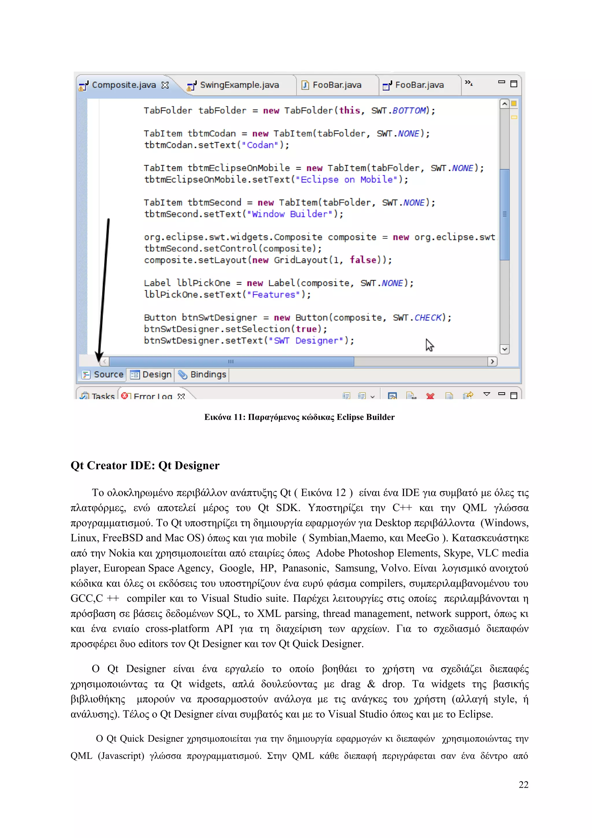 22
Δικόνα 11: Παπαγόμενορ κώδικαρ Eclipse Builder
Qt Creator IDE: Qt Designer
To νινθιεξσκέλν πεξηβάιινλ αλάπηπμεο Qt ( Δηθόλα 12 ) είλαη έλα IDE γηα ζπκβαηό κε όιεο ηηο
πιαηθόξκεο, ελώ απνηειεί κέξνο ηνπ Qt SDK. Υπνζηεξίδεη ηελ C++ θαη ηελ QML γιώζζα
πξνγξακκαηηζκνύ. Τν Qt ππνζηεξίδεη ηε δεκηνπξγία εθαξκνγώλ γηα Desktop πεξηβάιινληα (Windows,
Linux, FreeBSD and Mac OS) όπσο θαη γηα mobile ( Symbian,Maemo, θαη MeeGo ). Καηαζθεπάζηεθε
από ηελ Nokia θαη ρξεζηκνπνηείηαη από εηαηξίεο όπσο Adobe Photoshop Elements, Skype, VLC media
player, European Space Agency, Google, HP, Panasonic, Samsung, Volvo. Δίλαη ινγηζκηθό αλνηρηνύ
θώδηθα θαη όιεο νη εθδόζεηο ηνπ ππνζηεξίδνπλ έλα επξύ θάζκα compilers, ζπκπεξηιακβαλνκέλνπ ηνπ
GCC,C ++ compiler θαη ην Visual Studio suite. Παξέρεη ιεηηνπξγίεο ζηηο νπνίεο πεξηιακβάλνληαη ε
πξόζβαζε ζε βάζεηο δεδνκέλσλ SQL, ην XML parsing, thread management, network support, όπσο θη
θαη έλα εληαίν cross-platform API γηα ηε δηαρείξηζε ησλ αξρείσλ. Γηα ην ζρεδηαζκό δηεπαθώλ
πξνζθέξεη δπν editors ηνλ Qt Designer θαη ηνλ Qt Quick Designer.
Ο Qt Designer είλαη έλα εξγαιείν ην νπνίν βνεζάεη ην ρξήζηε λα ζρεδηάδεη δηεπαθέο
ρξεζηκνπνηώληαο ηα Qt widgets, απιά δνπιεύνληαο κε drag & drop. Τα widgets ηεο βαζηθήο
βηβιηνζήθεο κπνξνύλ λα πξνζαξκνζηνύλ αλάινγα κε ηηο αλάγθεο ηνπ ρξήζηε (αιιαγή style, ή
αλάιπζεο). Τέινο ν Qt Designer είλαη ζπκβαηόο θαη κε ην Visual Studio όπσο θαη κε ην Eclipse.
O Qt Quick Designer ρξεζηκνπνηείηαη γηα ηελ δεκηνπξγία εθαξκνγώλ θη δηεπαθώλ ρξεζηκνπνηώληαο ηελ
QML (Javascript) γιώζζα πξνγξακκαηηζκνύ. Σηελ QML θάζε δηεπαθή πεξηγξάθεηαη ζαλ έλα δέληξν από
 