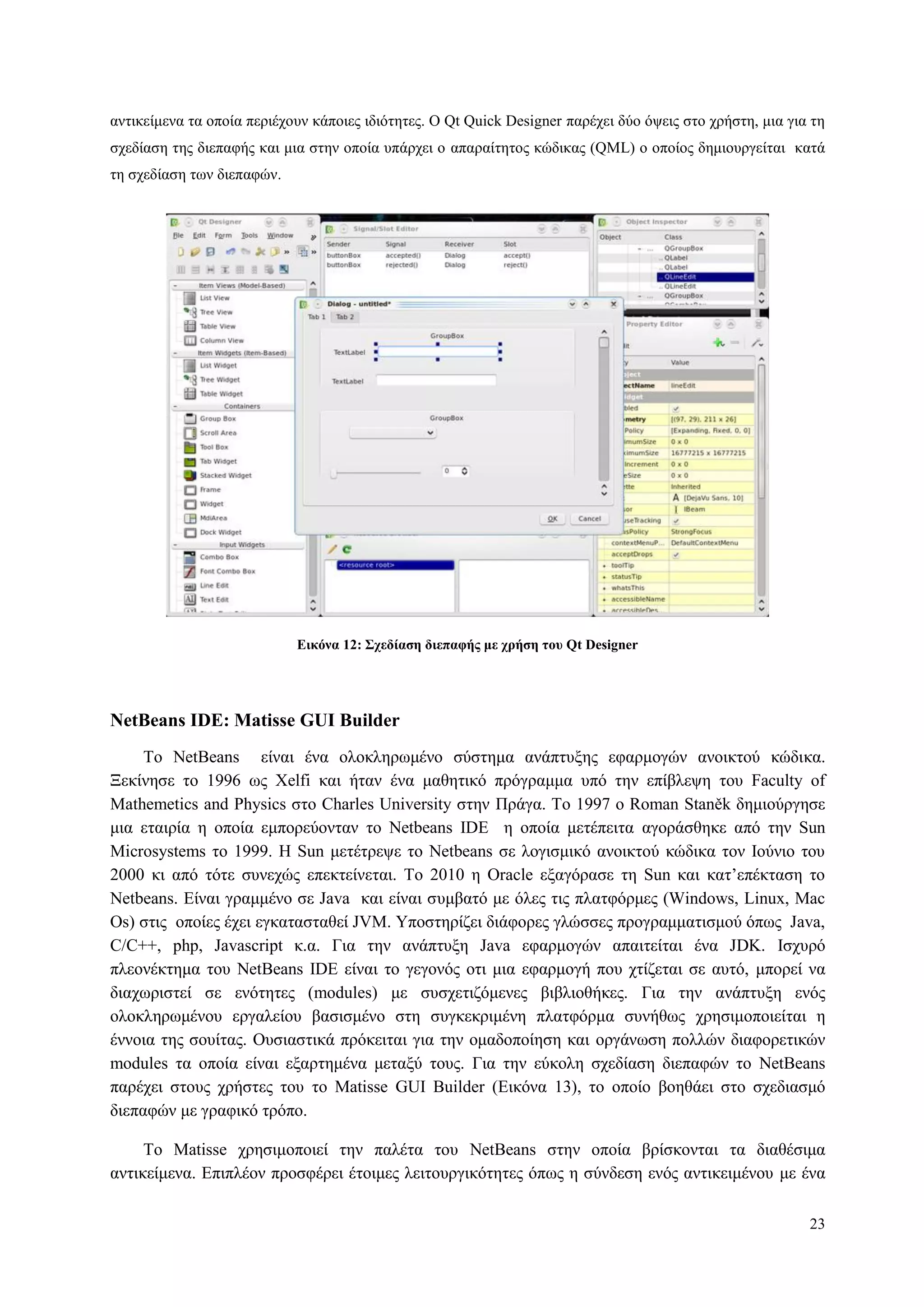 23
αληηθείκελα ηα νπνία πεξηέρνπλ θάπνηεο ηδηόηεηεο. Ο Qt Quick Designer παξέρεη δύν όςεηο ζην ρξήζηε, κηα γηα ηε
ζρεδίαζε ηεο δηεπαθήο θαη κηα ζηελ νπνία ππάξρεη ν απαξαίηεηνο θώδηθαο (QML) ν νπνίνο δεκηνπξγείηαη θαηά
ηε ζρεδίαζε ησλ δηεπαθώλ.
Δικόνα 12: Σσεδίαζη διεπαθήρ με σπήζη ηος Qt Designer
NetBeans IDE: Matisse GUI Builder
To NetBeans είλαη έλα νινθιεξσκέλν ζύζηεκα αλάπηπμεο εθαξκνγώλ αλνηθηνύ θώδηθα.
Ξεθίλεζε ην 1996 σο Xelfi θαη ήηαλ έλα καζεηηθό πξόγξακκα ππό ηελ επίβιεςε ηνπ Faculty of
Mathemetics and Physics ζην Charles University ζηελ Πξάγα. Τν 1997 ν Roman Staněk δεκηνύξγεζε
κηα εηαηξία ε νπνία εκπνξεύνληαλ ην Netbeans IDE ε νπνία κεηέπεηηα αγνξάζζεθε από ηελ Sun
Microsystems ην 1999. Η Sun κεηέηξεςε ην Netbeans ζε ινγηζκηθό αλνηθηνύ θώδηθα ηνλ Ινύλην ηνπ
2000 θη από ηόηε ζπλερώο επεθηείλεηαη. Τν 2010 ε Oracle εμαγόξαζε ηε Sun θαη θαη‟επέθηαζε ην
Netbeans. Δίλαη γξακκέλν ζε Java θαη είλαη ζπκβαηό κε όιεο ηηο πιαηθόξκεο (Windows, Linux, Mac
Os) ζηηο νπνίεο έρεη εγθαηαζηαζεί JVM. Υπνζηεξίδεη δηάθνξεο γιώζζεο πξνγξακκαηηζκνύ όπσο Java,
C/C++, php, Javascript θ.α. Γηα ηελ αλάπηπμε Java εθαξκνγώλ απαηηείηαη έλα JDK. Ιζρπξό
πιενλέθηεκα ηνπ NetBeans IDE είλαη ην γεγνλόο νηη κηα εθαξκνγή πνπ ρηίδεηαη ζε απηό, κπνξεί λα
δηαρσξηζηεί ζε ελόηεηεο (modules) κε ζπζρεηηδόκελεο βηβιηνζήθεο. Γηα ηελ αλάπηπμε ελόο
νινθιεξσκέλνπ εξγαιείνπ βαζηζκέλν ζηε ζπγθεθξηκέλε πιαηθόξκα ζπλήζσο ρξεζηκνπνηείηαη ε
έλλνηα ηεο ζνπίηαο. Οπζηαζηηθά πξόθεηηαη γηα ηελ νκαδνπνίεζε θαη νξγάλσζε πνιιώλ δηαθνξεηηθώλ
modules ηα νπνία είλαη εμαξηεκέλα κεηαμύ ηνπο. Γηα ηελ εύθνιε ζρεδίαζε δηεπαθώλ ην NetBeans
παξέρεη ζηνπο ρξήζηεο ηνπ ην Matisse GUI Builder (Δηθόλα 13), ην νπνίν βνεζάεη ζην ζρεδηαζκό
δηεπαθώλ κε γξαθηθό ηξόπν.
Τν Matisse ρξεζηκνπνηεί ηελ παιέηα ηνπ NetBeans ζηελ νπνία βξίζθνληαη ηα δηαζέζηκα
αληηθείκελα. Δπηπιένλ πξνζθέξεη έηνηκεο ιεηηνπξγηθόηεηεο όπσο ε ζύλδεζε ελόο αληηθεηκέλνπ κε έλα
 