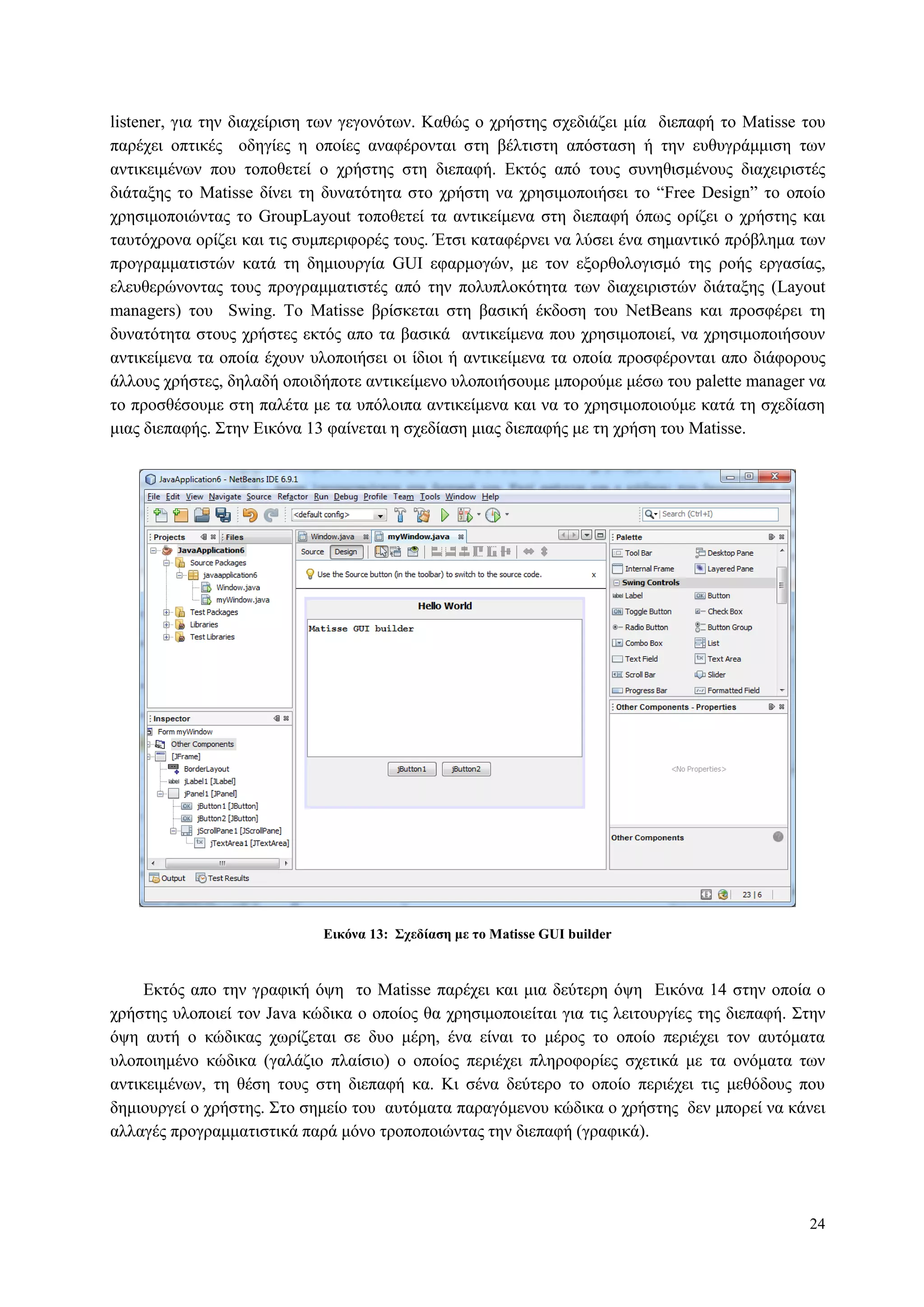 24
listener, γηα ηελ δηαρείξηζε ησλ γεγνλόησλ. Καζώο ν ρξήζηεο ζρεδηάδεη κία δηεπαθή ην Matisse ηνπ
παξέρεη νπηηθέο νδεγίεο ε νπνίεο αλαθέξνληαη ζηε βέιηηζηε απόζηαζε ή ηελ επζπγξάκκηζε ησλ
αληηθεηκέλσλ πνπ ηνπνζεηεί ν ρξήζηεο ζηε δηεπαθή. Δθηόο από ηνπο ζπλεζηζκέλνπο δηαρεηξηζηέο
δηάηαμεο ην Matisse δίλεη ηε δπλαηόηεηα ζην ρξήζηε λα ρξεζηκνπνηήζεη ην “Free Design” ην νπνίν
ρξεζηκνπνηώληαο ην GroupLayout ηνπνζεηεί ηα αληηθείκελα ζηε δηεπαθή όπσο νξίδεη ν ρξήζηεο θαη
ηαπηόρξνλα νξίδεη θαη ηηο ζπκπεξηθνξέο ηνπο. Έηζη θαηαθέξλεη λα ιύζεη έλα ζεκαληηθό πξόβιεκα ησλ
πξνγξακκαηηζηώλ θαηά ηε δεκηνπξγία GUI εθαξκνγώλ, κε ηνλ εμνξζνινγηζκό ηεο ξνήο εξγαζίαο,
ειεπζεξώλνληαο ηνπο πξνγξακκαηηζηέο από ηελ πνιππινθόηεηα ησλ δηαρεηξηζηώλ δηάηαμεο (Layout
managers) ηνπ Swing. Τν Matisse βξίζθεηαη ζηε βαζηθή έθδνζε ηνπ NetBeans θαη πξνζθέξεη ηε
δπλαηόηεηα ζηνπο ρξήζηεο εθηόο απν ηα βαζηθά αληηθείκελα πνπ ρξεζηκνπνηεί, λα ρξεζηκνπνηήζνπλ
αληηθείκελα ηα νπνία έρνπλ πινπνηήζεη νη ίδηνη ή αληηθείκελα ηα νπνία πξνζθέξνληαη απν δηάθνξνπο
άιινπο ρξήζηεο, δειαδή νπνηδήπνηε αληηθείκελν πινπνηήζνπκε κπνξνύκε κέζσ ηνπ palette manager λα
ην πξνζζέζνπκε ζηε παιέηα κε ηα ππόινηπα αληηθείκελα θαη λα ην ρξεζηκνπνηνύκε θαηά ηε ζρεδίαζε
κηαο δηεπαθήο. Σηελ Δηθόλα 13 θαίλεηαη ε ζρεδίαζε κηαο δηεπαθήο κε ηε ρξήζε ηνπ Matisse.
Δικόνα 13: Σσεδίαζη με ηο Matisse GUI builder
Δθηόο απν ηελ γξαθηθή όςε ην Matisse παξέρεη θαη κηα δεύηεξε όςε Δηθόλα 14 ζηελ νπνία ν
ρξήζηεο πινπνηεί ηνλ Java θώδηθα ν νπνίνο ζα ρξεζηκνπνηείηαη γηα ηηο ιεηηνπξγίεο ηεο δηεπαθή. Σηελ
όςε απηή ν θώδηθαο ρσξίδεηαη ζε δπν κέξε, έλα είλαη ην κέξνο ην νπνίν πεξηέρεη ηνλ απηόκαηα
πινπνηεκέλν θώδηθα (γαιάδην πιαίζην) o νπνίνο πεξηέρεη πιεξνθνξίεο ζρεηηθά κε ηα νλόκαηα ησλ
αληηθεηκέλσλ, ηε ζέζε ηνπο ζηε δηεπαθή θα. Κη ζέλα δεύηεξν ην νπνίν πεξηέρεη ηηο κεζόδνπο πνπ
δεκηνπξγεί ν ρξήζηεο. Σην ζεκείν ηνπ απηόκαηα παξαγόκελνπ θώδηθα ν ρξήζηεο δελ κπνξεί λα θάλεη
αιιαγέο πξνγξακκαηηζηηθά παξά κόλν ηξνπνπνηώληαο ηελ δηεπαθή (γξαθηθά).
 