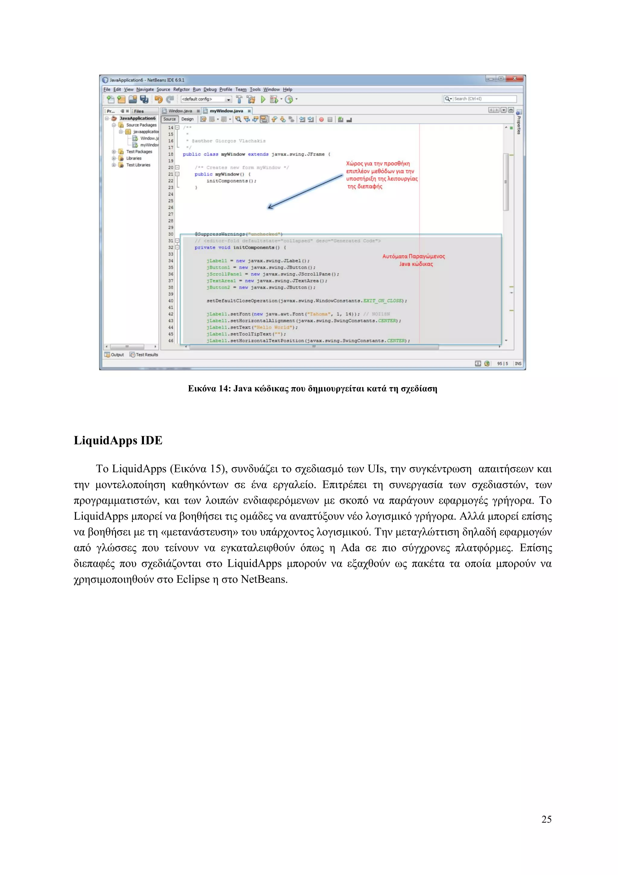 25
Δικόνα 14: Java κώδικαρ πος δημιοςπγείηαι καηά ηη ζσεδίαζη
LiquidApps IDE
To LiquidApps (Δηθόλα 15), ζπλδπάδεη ην ζρεδηαζκό ησλ UIs, ηελ ζπγθέληξσζε απαηηήζεσλ θαη
ηελ κνληεινπνίεζε θαζεθόλησλ ζε έλα εξγαιείν. Δπηηξέπεη ηε ζπλεξγαζία ησλ ζρεδηαζηώλ, ησλ
πξνγξακκαηηζηώλ, θαη ησλ ινηπώλ ελδηαθεξόκελσλ κε ζθνπό λα παξάγνπλ εθαξκνγέο γξήγνξα. Τν
LiquidApps κπνξεί λα βνεζήζεη ηηο νκάδεο λα αλαπηύμνπλ λέν ινγηζκηθό γξήγνξα. Αιιά κπνξεί επίζεο
λα βνεζήζεη κε ηε «κεηαλάζηεπζε» ηνπ ππάξρνληνο ινγηζκηθνύ. Τελ κεηαγιώηηηζε δειαδή εθαξκνγώλ
από γιώζζεο πνπ ηείλνπλ λα εγθαηαιεηθζνύλ όπσο ε Ada ζε πην ζύγρξνλεο πιαηθόξκεο. Δπίζεο
δηεπαθέο πνπ ζρεδηάδνληαη ζην LiquidApps κπνξνύλ λα εμαρζνύλ σο παθέηα ηα νπνία κπνξνύλ λα
ρξεζηκνπνηεζνύλ ζην Eclipse ε ζην NetBeans.
 