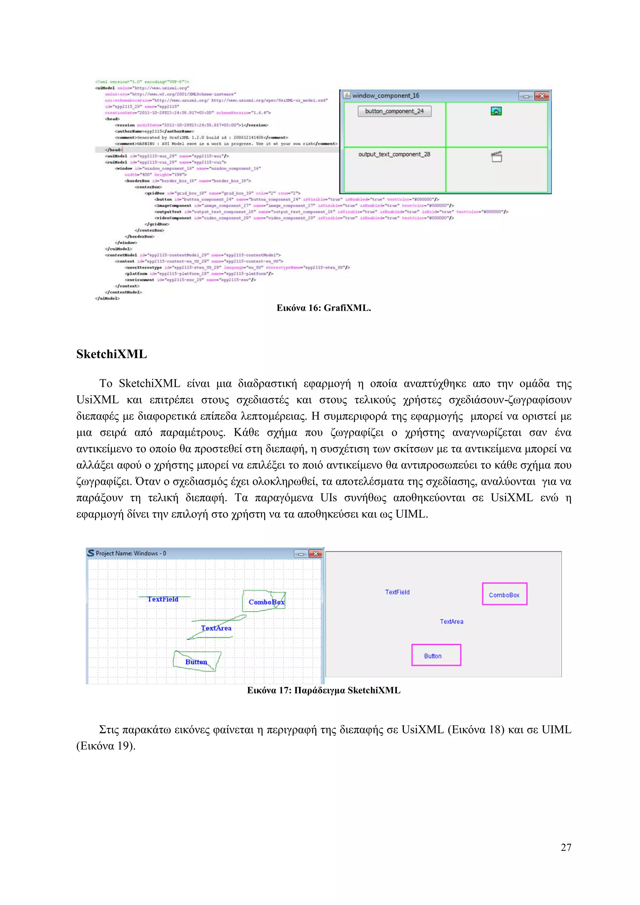 27
Δικόνα 16: GrafiXML.
SketchiXML
Τν SketchiXML είλαη κηα δηαδξαζηηθή εθαξκνγή ε νπνία αλαπηύρζεθε απν ηελ νκάδα ηεο
UsiXML θαη επηηξέπεη ζηνπο ζρεδηαζηέο θαη ζηνπο ηειηθνύο ρξήζηεο ζρεδηάζνπλ-δσγξαθίζνπλ
δηεπαθέο κε δηαθνξεηηθά επίπεδα ιεπηνκέξεηαο. Η ζπκπεξηθνξά ηεο εθαξκνγήο κπνξεί λα νξηζηεί κε
κηα ζεηξά από παξακέηξνπο. Κάζε ζρήκα πνπ δσγξαθίδεη ν ρξήζηεο αλαγλσξίδεηαη ζαλ έλα
αληηθείκελν ην νπνίν ζα πξνζηεζεί ζηε δηεπαθή, ε ζπζρέηηζε ησλ ζθίηζσλ κε ηα αληηθείκελα κπνξεί λα
αιιάμεη αθνύ ν ρξήζηεο κπνξεί λα επηιέμεη ην πνηό αληηθείκελν ζα αληηπξνζσπεύεη ην θάζε ζρήκα πνπ
δσγξαθίδεη. Όηαλ ν ζρεδηαζκόο έρεη νινθιεξσζεί, ηα απνηειέζκαηα ηεο ζρεδίαζεο, αλαιύνληαη γηα λα
παξάμνπλ ηε ηειηθή δηεπαθή. Τα παξαγόκελα UIs ζπλήζσο απνζεθεύνληαη ζε UsiXML ελώ ε
εθαξκνγή δίλεη ηελ επηινγή ζην ρξήζηε λα ηα απνζεθεύζεη θαη σο UIML.
Δικόνα 17: Παπάδειγμα SketchiXML
Σηηο παξαθάησ εηθόλεο θαίλεηαη ε πεξηγξαθή ηεο δηεπαθήο ζε UsiXML (Δηθόλα 18) θαη ζε UIML
(Δηθόλα 19).
 