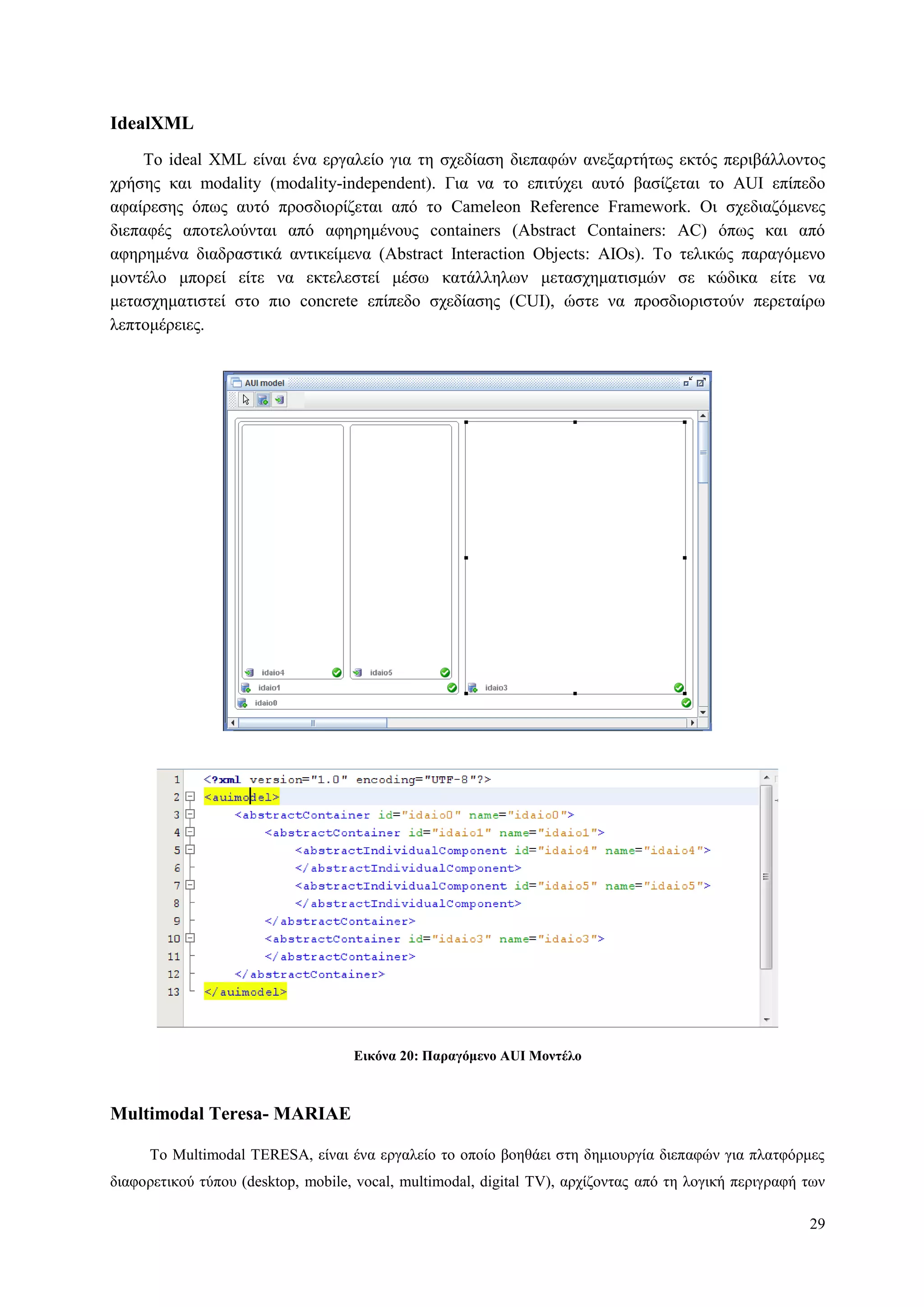 29
IdealXML
Τν ideal XML είλαη έλα εξγαιείν γηα ηε ζρεδίαζε δηεπαθώλ αλεμαξηήησο εθηόο πεξηβάιινληνο
ρξήζεο θαη modality (modality-independent). Γηα λα ην επηηύρεη απηό βαζίδεηαη ην AUI επίπεδν
αθαίξεζεο όπσο απηό πξνζδηνξίδεηαη από ην Cameleon Reference Framework. Οη ζρεδηαδόκελεο
δηεπαθέο απνηεινύληαη από αθεξεκέλνπο containers (Abstract Containers: AC) όπσο θαη από
αθεξεκέλα δηαδξαζηηθά αληηθείκελα (Abstract Interaction Objects: AIOs). Τν ηειηθώο παξαγόκελν
κνληέιν κπνξεί είηε λα εθηειεζηεί κέζσ θαηάιιεισλ κεηαζρεκαηηζκώλ ζε θώδηθα είηε λα
κεηαζρεκαηηζηεί ζην πην concrete επίπεδν ζρεδίαζεο (CUI), ώζηε λα πξνζδηνξηζηνύλ πεξεηαίξσ
ιεπηνκέξεηεο.
Δικόνα 20: Παπαγόμενο AUI Μονηέλο
Multimodal Teresa- ΜΑRIAE
Τν Multimodal TERESA, είλαη έλα εξγαιείν ην νπνίν βνεζάεη ζηε δεκηνπξγία δηεπαθώλ γηα πιαηθόξκεο
δηαθνξεηηθνύ ηύπνπ (desktop, mobile, vocal, multimodal, digital TV), αξρίδνληαο από ηε ινγηθή πεξηγξαθή ησλ
 
