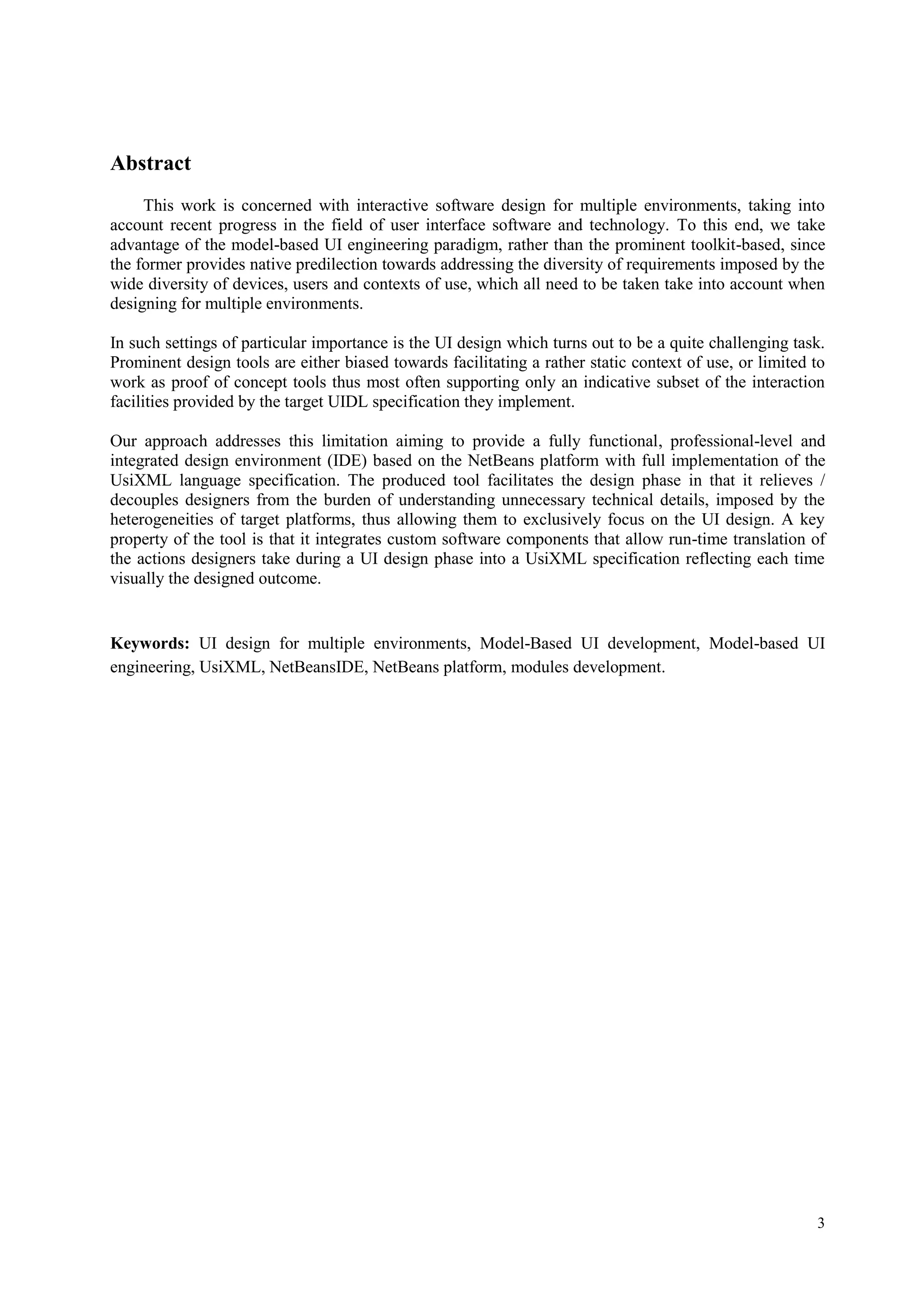 3
Abstract
This work is concerned with interactive software design for multiple environments, taking into
account recent progress in the field of user interface software and technology. To this end, we take
advantage of the model-based UI engineering paradigm, rather than the prominent toolkit-based, since
the former provides native predilection towards addressing the diversity of requirements imposed by the
wide diversity of devices, users and contexts of use, which all need to be taken take into account when
designing for multiple environments.
In such settings of particular importance is the UI design which turns out to be a quite challenging task.
Prominent design tools are either biased towards facilitating a rather static context of use, or limited to
work as proof of concept tools thus most often supporting only an indicative subset of the interaction
facilities provided by the target UIDL specification they implement.
Our approach addresses this limitation aiming to provide a fully functional, professional-level and
integrated design environment (IDE) based on the NetBeans platform with full implementation of the
UsiXML language specification. The produced tool facilitates the design phase in that it relieves /
decouples designers from the burden of understanding unnecessary technical details, imposed by the
heterogeneities of target platforms, thus allowing them to exclusively focus on the UI design. A key
property of the tool is that it integrates custom software components that allow run-time translation of
the actions designers take during a UI design phase into a UsiXML specification reflecting each time
visually the designed outcome.
Keywords: UI design for multiple environments, Model-Based UI development, Model-based UI
engineering, UsiXML, NetBeansIDE, NetBeans platform, modules development.
 