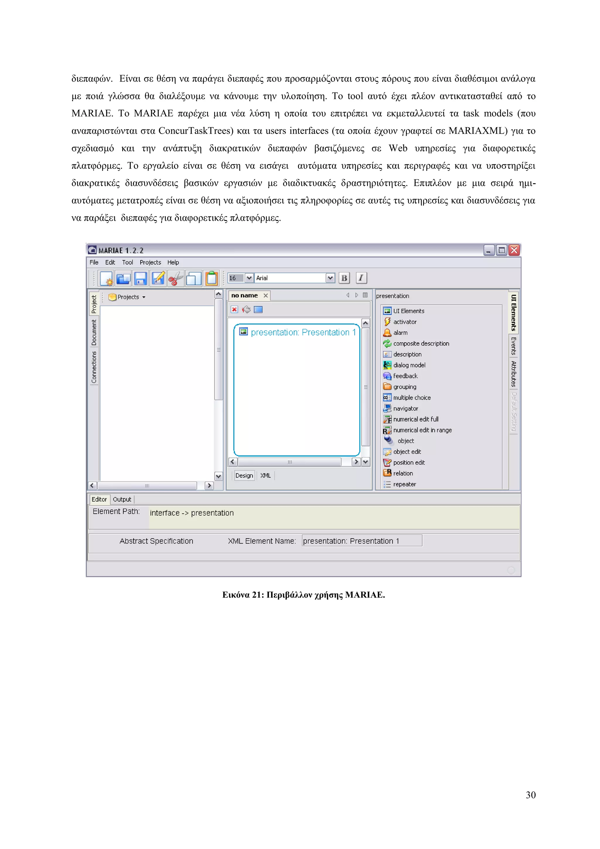 30
δηεπαθώλ. Δίλαη ζε ζέζε λα παξάγεη δηεπαθέο πνπ πξνζαξκόδνληαη ζηνπο πόξνπο πνπ είλαη δηαζέζηκνη αλάινγα
κε πνηά γιώζζα ζα δηαιέμνπκε λα θάλνπκε ηελ πινπνίεζε. Τν tool απηό έρεη πιένλ αληηθαηαζηαζεί από ην
MARIAE. To ΜΑRIAE παξέρεη κηα λέα ιύζε ε νπνία ηνπ επηηξέπεη λα εθκεηαιιεπηεί ηα task models (πνπ
αλαπαξηζηώληαη ζηα ConcurTaskTrees) θαη ηα users interfaces (ηα νπνία έρνπλ γξαθηεί ζε MARIAXML) γηα ην
ζρεδηαζκό θαη ηελ αλάπηπμε δηαθξαηηθώλ δηεπαθώλ βαζηδόκελεο ζε Web ππεξεζίεο γηα δηαθνξεηηθέο
πιαηθόξκεο. Τν εξγαιείν είλαη ζε ζέζε λα εηζάγεη απηόκαηα ππεξεζίεο θαη πεξηγξαθέο θαη λα ππνζηεξίμεη
δηαθξαηηθέο δηαζπλδέζεηο βαζηθώλ εξγαζηώλ κε δηαδηθηπαθέο δξαζηεξηόηεηεο. Δπηπιένλ κε κηα ζεηξά εκη-
απηόκαηεο κεηαηξνπέο είλαη ζε ζέζε λα αμηνπνηήζεη ηηο πιεξνθνξίεο ζε απηέο ηηο ππεξεζίεο θαη δηαζπλδέζεηο γηα
λα παξάμεη δηεπαθέο γηα δηαθνξεηηθέο πιαηθόξκεο.
Δικόνα 21: Πεπιβάλλον σπήζηρ MARIAE.
 