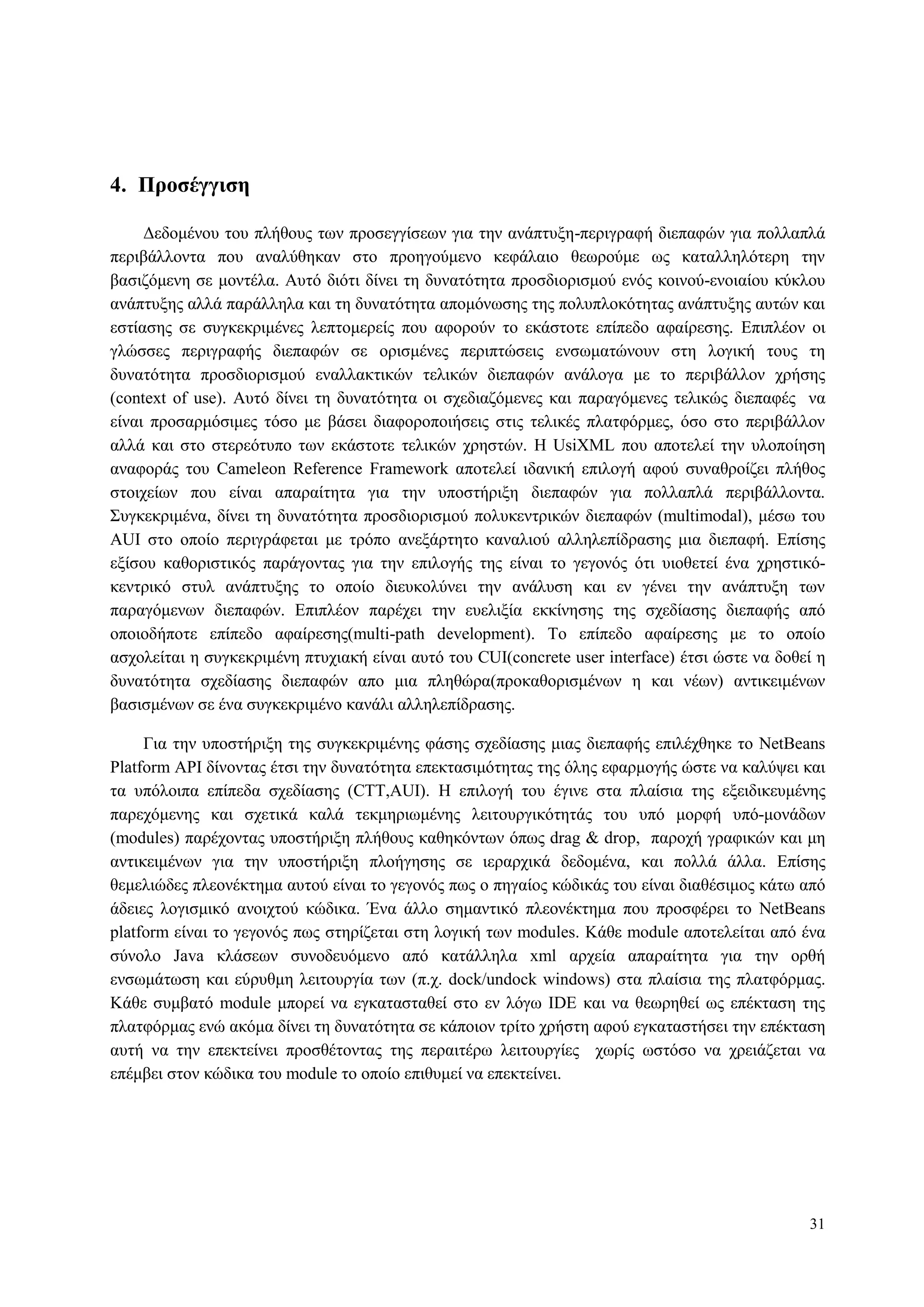 31
4. Πποζέγγιζη
Γεδνκέλνπ ηνπ πιήζνπο ησλ πξνζεγγίζεσλ γηα ηελ αλάπηπμε-πεξηγξαθή δηεπαθώλ γηα πνιιαπιά
πεξηβάιινληα πνπ αλαιύζεθαλ ζην πξνεγνύκελν θεθάιαην ζεσξνύκε σο θαηαιιειόηεξε ηελ
βαζηδόκελε ζε κνληέια. Απηό δηόηη δίλεη ηε δπλαηόηεηα πξνζδηνξηζκνύ ελόο θνηλνύ-ελνηαίνπ θύθινπ
αλάπηπμεο αιιά παξάιιεια θαη ηε δπλαηόηεηα απνκόλσζεο ηεο πνιππινθόηεηαο αλάπηπμεο απηώλ θαη
εζηίαζεο ζε ζπγθεθξηκέλεο ιεπηνκεξείο πνπ αθνξνύλ ην εθάζηνηε επίπεδν αθαίξεζεο. Δπηπιένλ νη
γιώζζεο πεξηγξαθήο δηεπαθώλ ζε νξηζκέλεο πεξηπηώζεηο ελζσκαηώλνπλ ζηε ινγηθή ηνπο ηε
δπλαηόηεηα πξνζδηνξηζκνύ ελαιιαθηηθώλ ηειηθώλ δηεπαθώλ αλάινγα κε ην πεξηβάιινλ ρξήζεο
(context of use). Απηό δίλεη ηε δπλαηόηεηα νη ζρεδηαδόκελεο θαη παξαγόκελεο ηειηθώο δηεπαθέο λα
είλαη πξνζαξκόζηκεο ηόζν κε βάζεη δηαθνξνπνηήζεηο ζηηο ηειηθέο πιαηθόξκεο, όζν ζην πεξηβάιινλ
αιιά θαη ζην ζηεξεόηππν ησλ εθάζηνηε ηειηθώλ ρξεζηώλ. Η UsiXML πνπ απνηειεί ηελ πινπνίεζε
αλαθνξάο ηνπ Cameleon Reference Framework απνηειεί ηδαληθή επηινγή αθνύ ζπλαζξνίδεη πιήζνο
ζηνηρείσλ πνπ είλαη απαξαίηεηα γηα ηελ ππνζηήξημε δηεπαθώλ γηα πνιιαπιά πεξηβάιινληα.
Σπγθεθξηκέλα, δίλεη ηε δπλαηόηεηα πξνζδηνξηζκνύ πνιπθεληξηθώλ δηεπαθώλ (multimodal), κέζσ ηνπ
AUI ζην νπνίν πεξηγξάθεηαη κε ηξόπν αλεμάξηεην θαλαιηνύ αιιειεπίδξαζεο κηα δηεπαθή. Δπίζεο
εμίζνπ θαζνξηζηηθόο παξάγνληαο γηα ηελ επηινγήο ηεο είλαη ην γεγνλόο όηη πηνζεηεί έλα ρξεζηηθό-
θεληξηθό ζηπι αλάπηπμεο ην νπνίν δηεπθνιύλεη ηελ αλάιπζε θαη ελ γέλεη ηελ αλάπηπμε ησλ
παξαγόκελσλ δηεπαθώλ. Δπηπιένλ παξέρεη ηελ επειημία εθθίλεζεο ηεο ζρεδίαζεο δηεπαθήο από
νπνηνδήπνηε επίπεδν αθαίξεζεο(multi-path development). Τν επίπεδν αθαίξεζεο κε ην νπνίν
αζρνιείηαη ε ζπγθεθξηκέλε πηπρηαθή είλαη απηό ηνπ CUI(concrete user interface) έηζη ώζηε λα δνζεί ε
δπλαηόηεηα ζρεδίαζεο δηεπαθώλ απν κηα πιεζώξα(πξνθαζνξηζκέλσλ ε θαη λέσλ) αληηθεηκέλσλ
βαζηζκέλσλ ζε έλα ζπγθεθξηκέλν θαλάιη αιιειεπίδξαζεο.
Γηα ηελ ππνζηήξημε ηεο ζπγθεθξηκέλεο θάζεο ζρεδίαζεο κηαο δηεπαθήο επηιέρζεθε ην NetBeans
Platform API δίλνληαο έηζη ηελ δπλαηόηεηα επεθηαζηκόηεηαο ηεο όιεο εθαξκνγήο ώζηε λα θαιύςεη θαη
ηα ππόινηπα επίπεδα ζρεδίαζεο (CTT,AUI). Η επηινγή ηνπ έγηλε ζηα πιαίζηα ηεο εμεηδηθεπκέλεο
παξερόκελεο θαη ζρεηηθά θαιά ηεθκεξησκέλεο ιεηηνπξγηθόηεηάο ηνπ ππό κνξθή ππό-κνλάδσλ
(modules) παξέρνληαο ππνζηήξημε πιήζνπο θαζεθόλησλ όπσο drag & drop, παξνρή γξαθηθώλ θαη κε
αληηθεηκέλσλ γηα ηελ ππνζηήξημε πινήγεζεο ζε ηεξαξρηθά δεδνκέλα, θαη πνιιά άιια. Δπίζεο
ζεκειηώδεο πιενλέθηεκα απηνύ είλαη ην γεγνλόο πσο ν πεγαίνο θώδηθάο ηνπ είλαη δηαζέζηκνο θάησ από
άδεηεο ινγηζκηθό αλνηρηνύ θώδηθα. Έλα άιιν ζεκαληηθό πιενλέθηεκα πνπ πξνζθέξεη ην NetBeans
platform είλαη ην γεγνλόο πσο ζηεξίδεηαη ζηε ινγηθή ησλ modules. Κάζε module απνηειείηαη από έλα
ζύλνιν Java θιάζεσλ ζπλνδεπόκελν από θαηάιιεια xml αξρεία απαξαίηεηα γηα ηελ νξζή
ελζσκάησζε θαη εύξπζκε ιεηηνπξγία ησλ (π.ρ. dock/undock windows) ζηα πιαίζηα ηεο πιαηθόξκαο.
Κάζε ζπκβαηό module κπνξεί λα εγθαηαζηαζεί ζην ελ ιόγσ IDE θαη λα ζεσξεζεί σο επέθηαζε ηεο
πιαηθόξκαο ελώ αθόκα δίλεη ηε δπλαηόηεηα ζε θάπνηνλ ηξίην ρξήζηε αθνύ εγθαηαζηήζεη ηελ επέθηαζε
απηή λα ηελ επεθηείλεη πξνζζέηνληαο ηεο πεξαηηέξσ ιεηηνπξγίεο ρσξίο σζηόζν λα ρξεηάδεηαη λα
επέκβεη ζηνλ θώδηθα ηνπ module ην νπνίν επηζπκεί λα επεθηείλεη.
 