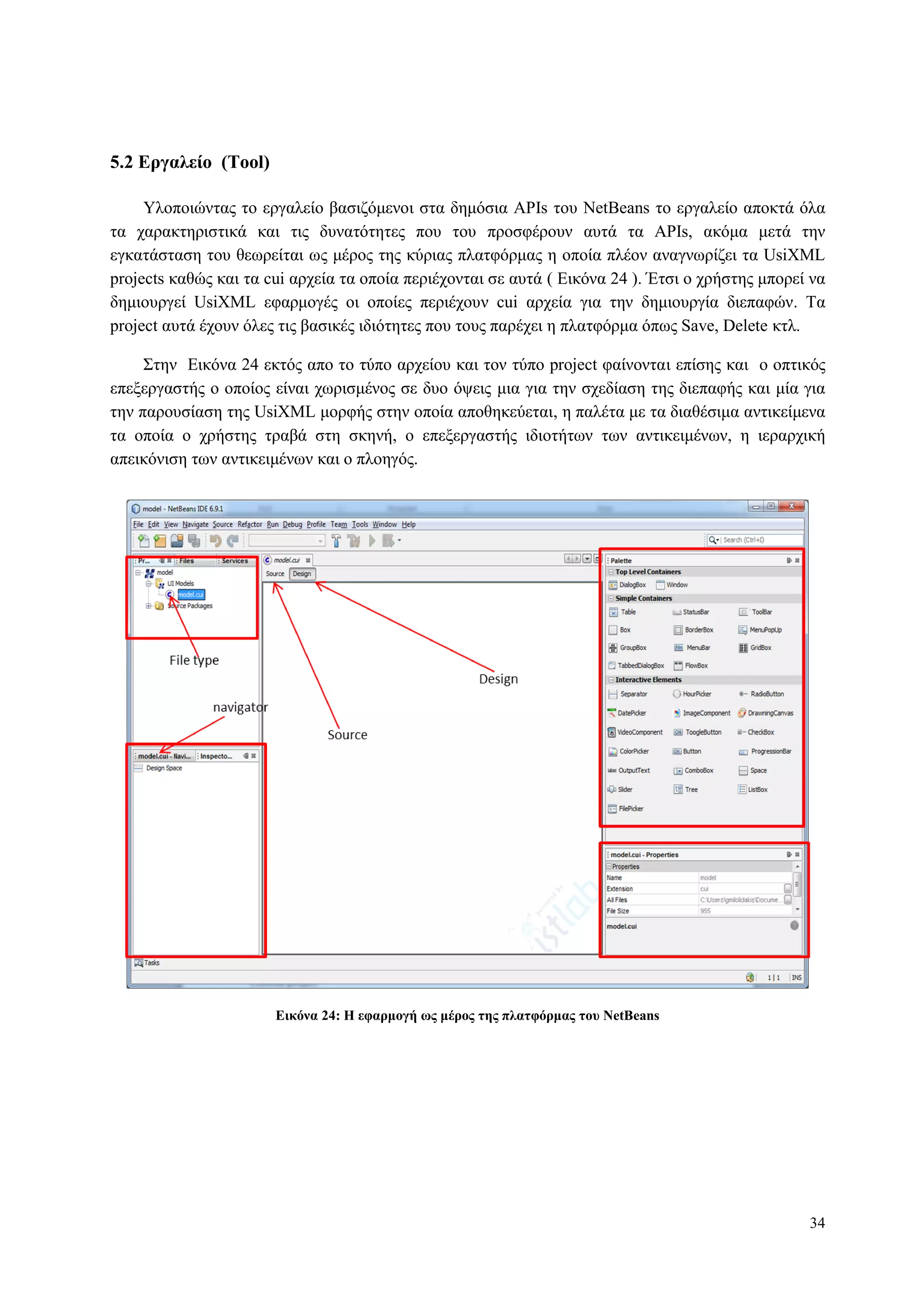 34
5.2 Δπγαλείο (Tool)
Υινπνηώληαο ην εξγαιείν βαζηδόκελνη ζηα δεκόζηα APIs ηνπ NetBeans ην εξγαιείν απνθηά όια
ηα ραξαθηεξηζηηθά θαη ηηο δπλαηόηεηεο πνπ ηνπ πξνζθέξνπλ απηά ηα APIs, αθόκα κεηά ηελ
εγθαηάζηαζε ηνπ ζεσξείηαη σο κέξνο ηεο θύξηαο πιαηθόξκαο ε νπνία πιένλ αλαγλσξίδεη ηα UsiXML
projects θαζώο θαη ηα cui αξρεία ηα νπνία πεξηέρνληαη ζε απηά ( Δηθόλα 24 ). Έηζη ν ρξήζηεο κπνξεί λα
δεκηνπξγεί UsiXML εθαξκνγέο νη νπνίεο πεξηέρνπλ cui αξρεία γηα ηελ δεκηνπξγία δηεπαθώλ. Τα
project απηά έρνπλ όιεο ηηο βαζηθέο ηδηόηεηεο πνπ ηνπο παξέρεη ε πιαηθόξκα όπσο Save, Delete θηι.
Σηελ Δηθόλα 24 εθηόο απν ην ηύπν αξρείνπ θαη ηνλ ηύπν project θαίλνληαη επίζεο θαη ν νπηηθόο
επεμεξγαζηήο ν νπνίνο είλαη ρσξηζκέλνο ζε δπν όςεηο κηα γηα ηελ ζρεδίαζε ηεο δηεπαθήο θαη κία γηα
ηελ παξνπζίαζε ηεο UsiXML κνξθήο ζηελ νπνία απνζεθεύεηαη, ε παιέηα κε ηα δηαζέζηκα αληηθείκελα
ηα νπνία ν ρξήζηεο ηξαβά ζηε ζθελή, ν επεμεξγαζηήο ηδηνηήησλ ησλ αληηθεηκέλσλ, ε ηεξαξρηθή
απεηθόληζε ησλ αληηθεηκέλσλ θαη ν πινεγόο.
Δικόνα 24: Η εθαπμογή υρ μέπορ ηηρ πλαηθόπμαρ ηος NetBeans
 