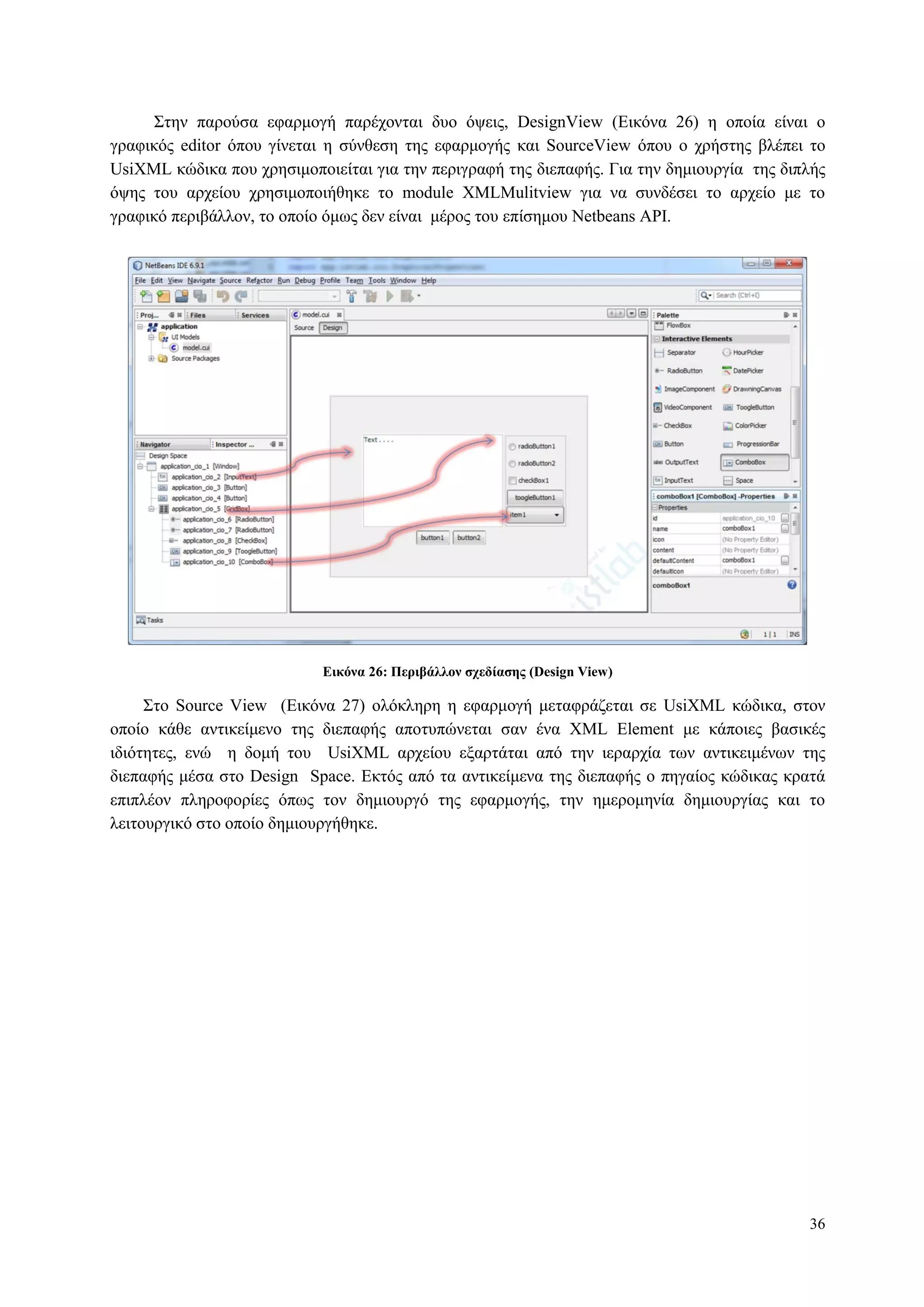 36
Σηελ παξνύζα εθαξκνγή παξέρνληαη δπν όςεηο, DesignView (Δηθόλα 26) ε νπνία είλαη ν
γξαθηθόο editor όπνπ γίλεηαη ε ζύλζεζε ηεο εθαξκνγήο θαη SourceView όπνπ ν ρξήζηεο βιέπεη ην
UsiXML θώδηθα πνπ ρξεζηκνπνηείηαη γηα ηελ πεξηγξαθή ηεο δηεπαθήο. Γηα ηελ δεκηνπξγία ηεο δηπιήο
όςεο ηνπ αξρείνπ ρξεζηκνπνηήζεθε ην module XMLMulitview γηα λα ζπλδέζεη ην αξρείν κε ην
γξαθηθό πεξηβάιινλ, ην νπνίν όκσο δελ είλαη κέξνο ηνπ επίζεκνπ Netbeans API.
Δικόνα 26: Πεπιβάλλον ζσεδίαζηρ (Design View)
Σην Source View (Δηθόλα 27) νιόθιεξε ε εθαξκνγή κεηαθξάδεηαη ζε UsiXML θώδηθα, ζηνλ
νπνίν θάζε αληηθείκελν ηεο δηεπαθήο απνηππώλεηαη ζαλ έλα XML Element κε θάπνηεο βαζηθέο
ηδηόηεηεο, ελώ ε δνκή ηνπ UsiXML αξρείνπ εμαξηάηαη από ηελ ηεξαξρία ησλ αληηθεηκέλσλ ηεο
δηεπαθήο κέζα ζην Design Space. Δθηόο από ηα αληηθείκελα ηεο δηεπαθήο ν πεγαίνο θώδηθαο θξαηά
επηπιένλ πιεξνθνξίεο όπσο ηνλ δεκηνπξγό ηεο εθαξκνγήο, ηελ εκεξνκελία δεκηνπξγίαο θαη ην
ιεηηνπξγηθό ζην νπνίν δεκηνπξγήζεθε.
 