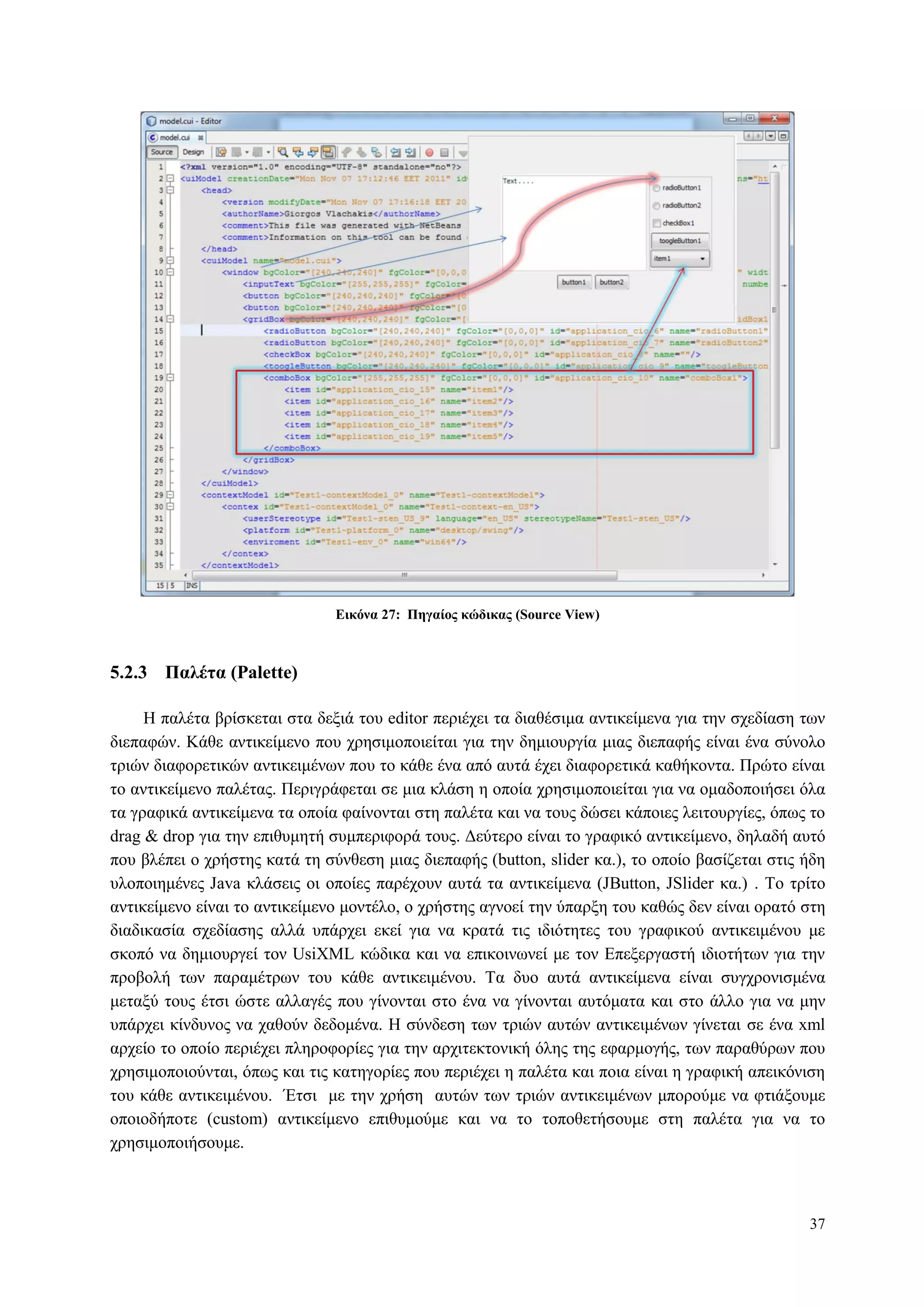 37
Δικόνα 27: Πηγαίορ κώδικαρ (Source View)
5.2.3 Παλέηα (Palette)
H παιέηα βξίζθεηαη ζηα δεμηά ηνπ editor πεξηέρεη ηα δηαζέζηκα αληηθείκελα γηα ηελ ζρεδίαζε ησλ
δηεπαθώλ. Κάζε αληηθείκελν πνπ ρξεζηκνπνηείηαη γηα ηελ δεκηνπξγία κηαο δηεπαθήο είλαη έλα ζύλνιν
ηξηώλ δηαθνξεηηθώλ αληηθεηκέλσλ πνπ ην θάζε έλα από απηά έρεη δηαθνξεηηθά θαζήθνληα. Πξώην είλαη
ην αληηθείκελν παιέηαο. Πεξηγξάθεηαη ζε κηα θιάζε ε νπνία ρξεζηκνπνηείηαη γηα λα νκαδνπνηήζεη όια
ηα γξαθηθά αληηθείκελα ηα νπνία θαίλνληαη ζηε παιέηα θαη λα ηνπο δώζεη θάπνηεο ιεηηνπξγίεο, όπσο ην
drag & drop γηα ηελ επηζπκεηή ζπκπεξηθνξά ηνπο. Γεύηεξν είλαη ην γξαθηθό αληηθείκελν, δειαδή απηό
πνπ βιέπεη ν ρξήζηεο θαηά ηε ζύλζεζε κηαο δηεπαθήο (button, slider θα.), ην νπνίν βαζίδεηαη ζηηο ήδε
πινπνηεκέλεο Java θιάζεηο νη νπνίεο παξέρνπλ απηά ηα αληηθείκελα (JButton, JSlider θα.) . Τν ηξίην
αληηθείκελν είλαη ην αληηθείκελν κνληέιν, ν ρξήζηεο αγλνεί ηελ ύπαξμε ηνπ θαζώο δελ είλαη νξαηό ζηε
δηαδηθαζία ζρεδίαζεο αιιά ππάξρεη εθεί γηα λα θξαηά ηηο ηδηόηεηεο ηνπ γξαθηθνύ αληηθεηκέλνπ κε
ζθνπό λα δεκηνπξγεί ηνλ UsiXML θώδηθα θαη λα επηθνηλσλεί κε ηνλ Δπεμεξγαζηή ηδηνηήησλ γηα ηελ
πξνβνιή ησλ παξακέηξσλ ηνπ θάζε αληηθεηκέλνπ. Τα δπν απηά αληηθείκελα είλαη ζπγρξνληζκέλα
κεηαμύ ηνπο έηζη ώζηε αιιαγέο πνπ γίλνληαη ζην έλα λα γίλνληαη απηόκαηα θαη ζην άιιν γηα λα κελ
ππάξρεη θίλδπλνο λα ραζνύλ δεδνκέλα. Η ζύλδεζε ησλ ηξηώλ απηώλ αληηθεηκέλσλ γίλεηαη ζε έλα xml
αξρείν ην νπνίν πεξηέρεη πιεξνθνξίεο γηα ηελ αξρηηεθηνληθή όιεο ηεο εθαξκνγήο, ησλ παξαζύξσλ πνπ
ρξεζηκνπνηνύληαη, όπσο θαη ηηο θαηεγνξίεο πνπ πεξηέρεη ε παιέηα θαη πνηα είλαη ε γξαθηθή απεηθόληζε
ηνπ θάζε αληηθεηκέλνπ. Έηζη κε ηελ ρξήζε απηώλ ησλ ηξηώλ αληηθεηκέλσλ κπνξνύκε λα θηηάμνπκε
νπνηνδήπνηε (custom) αληηθείκελν επηζπκνύκε θαη λα ην ηνπνζεηήζνπκε ζηε παιέηα γηα λα ην
ρξεζηκνπνηήζνπκε.
 