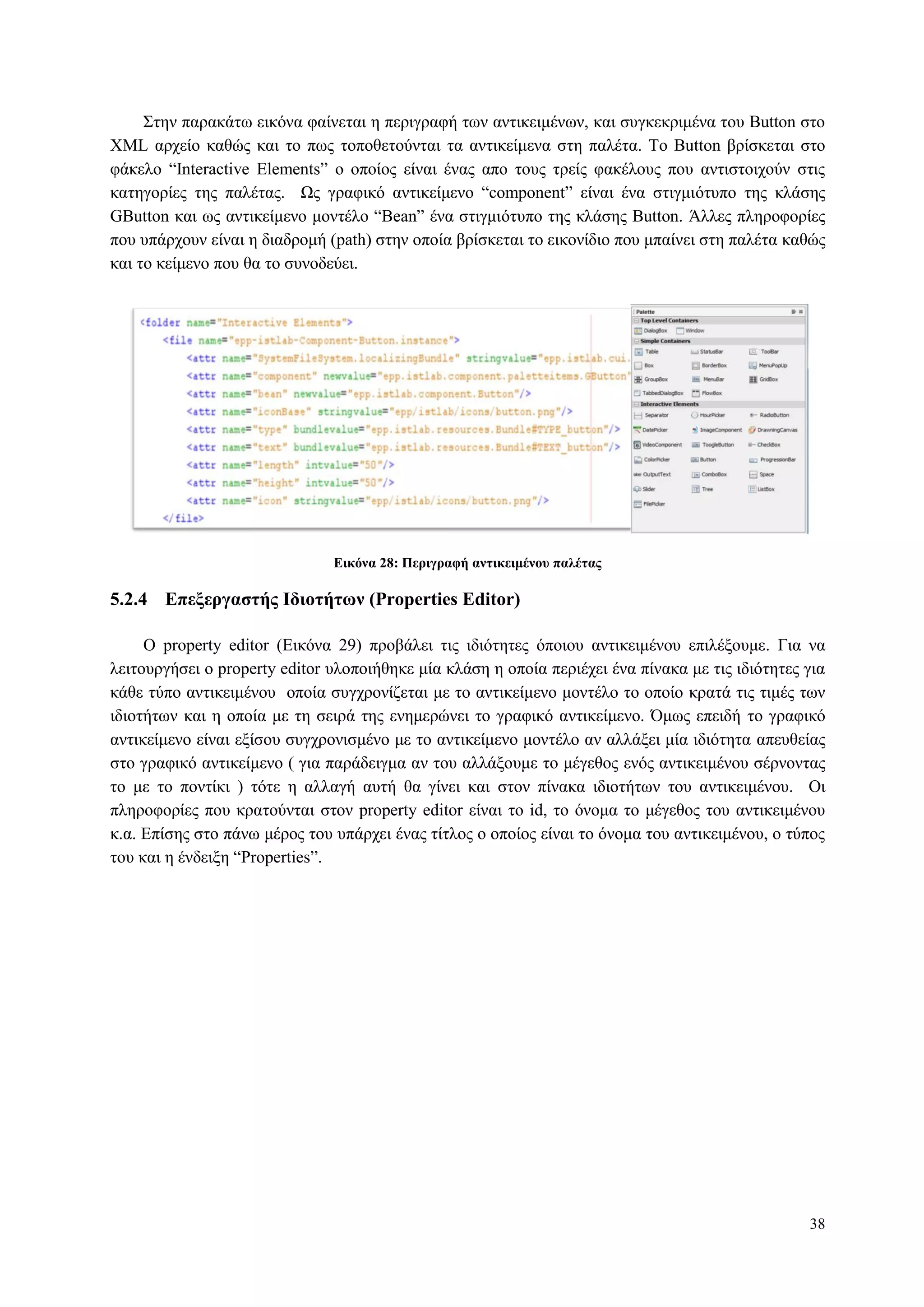 38
Σηελ παξαθάησ εηθόλα θαίλεηαη ε πεξηγξαθή ησλ αληηθεηκέλσλ, θαη ζπγθεθξηκέλα ηνπ Button ζην
XML αξρείν θαζώο θαη ην πσο ηνπνζεηνύληαη ηα αληηθείκελα ζηε παιέηα. To Button βξίζθεηαη ζην
θάθειν “Interactive Elements” ν νπνίνο είλαη έλαο απν ηνπο ηξείο θαθέινπο πνπ αληηζηνηρνύλ ζηηο
θαηεγνξίεο ηεο παιέηαο. Ωο γξαθηθό αληηθείκελν “component” είλαη έλα ζηηγκηόηππν ηεο θιάζεο
GButton θαη σο αληηθείκελν κνληέιν “Bean” έλα ζηηγκηόηππν ηεο θιάζεο Button. Άιιεο πιεξνθνξίεο
πνπ ππάξρνπλ είλαη ε δηαδξνκή (path) ζηελ νπνία βξίζθεηαη ην εηθνλίδην πνπ κπαίλεη ζηε παιέηα θαζώο
θαη ην θείκελν πνπ ζα ην ζπλνδεύεη.
Δικόνα 28: Πεπιγπαθή ανηικειμένος παλέηαρ
5.2.4 Δπεξεπγαζηήρ Ιδιοηήηυν (Properties Editor)
O property editor (Δηθόλα 29) πξνβάιεη ηηο ηδηόηεηεο όπνηνπ αληηθεηκέλνπ επηιέμνπκε. Γηα λα
ιεηηνπξγήζεη ν property editor πινπνηήζεθε κία θιάζε ε νπνία πεξηέρεη έλα πίλαθα κε ηηο ηδηόηεηεο γηα
θάζε ηύπν αληηθεηκέλνπ νπνία ζπγρξνλίδεηαη κε ην αληηθείκελν κνληέιν ην νπνίν θξαηά ηηο ηηκέο ησλ
ηδηνηήησλ θαη ε νπνία κε ηε ζεηξά ηεο ελεκεξώλεη ην γξαθηθό αληηθείκελν. Όκσο επεηδή ην γξαθηθό
αληηθείκελν είλαη εμίζνπ ζπγρξνληζκέλν κε ην αληηθείκελν κνληέιν αλ αιιάμεη κία ηδηόηεηα απεπζείαο
ζην γξαθηθό αληηθείκελν ( γηα παξάδεηγκα αλ ηνπ αιιάμνπκε ην κέγεζνο ελόο αληηθεηκέλνπ ζέξλνληαο
ην κε ην πνληίθη ) ηόηε ε αιιαγή απηή ζα γίλεη θαη ζηνλ πίλαθα ηδηνηήησλ ηνπ αληηθεηκέλνπ. Οη
πιεξνθνξίεο πνπ θξαηνύληαη ζηνλ property editor είλαη ην id, ην όλνκα ην κέγεζνο ηνπ αληηθεηκέλνπ
θ.α. Δπίζεο ζην πάλσ κέξνο ηνπ ππάξρεη έλαο ηίηινο ν νπνίνο είλαη ην όλνκα ηνπ αληηθεηκέλνπ, ν ηύπνο
ηνπ θαη ε έλδεημε “Properties”.
 