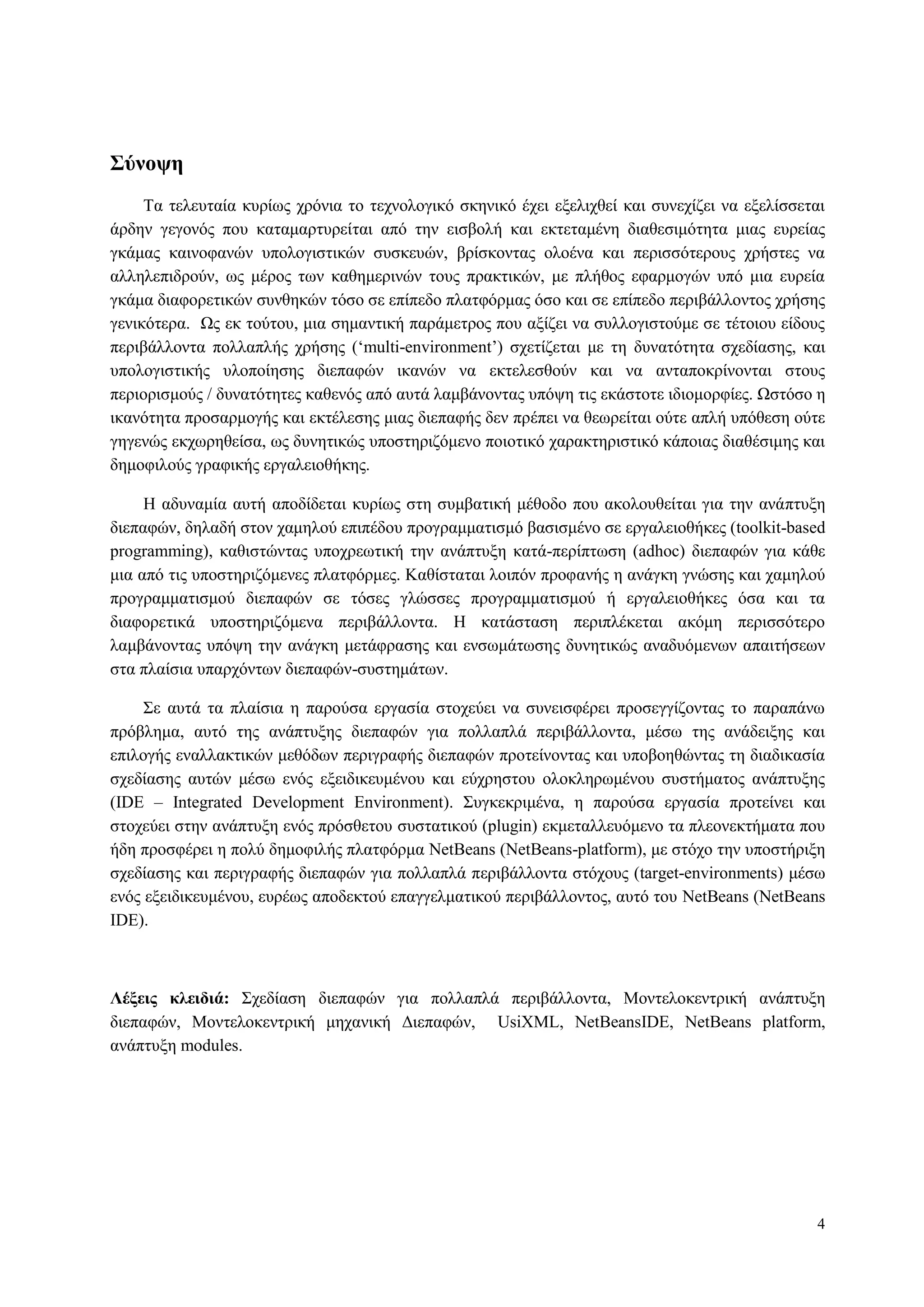 4
Σύνοτη
Τα ηειεπηαία θπξίσο ρξόληα ην ηερλνινγηθό ζθεληθό έρεη εμειηρζεί θαη ζπλερίδεη λα εμειίζζεηαη
άξδελ γεγνλόο πνπ θαηακαξηπξείηαη από ηελ εηζβνιή θαη εθηεηακέλε δηαζεζηκόηεηα κηαο επξείαο
γθάκαο θαηλνθαλώλ ππνινγηζηηθώλ ζπζθεπώλ, βξίζθνληαο νινέλα θαη πεξηζζόηεξνπο ρξήζηεο λα
αιιειεπηδξνύλ, σο κέξνο ησλ θαζεκεξηλώλ ηνπο πξαθηηθώλ, κε πιήζνο εθαξκνγώλ ππό κηα επξεία
γθάκα δηαθνξεηηθώλ ζπλζεθώλ ηόζν ζε επίπεδν πιαηθόξκαο όζν θαη ζε επίπεδν πεξηβάιινληνο ρξήζεο
γεληθόηεξα. Ωο εθ ηνύηνπ, κηα ζεκαληηθή παξάκεηξνο πνπ αμίδεη λα ζπιινγηζηνύκε ζε ηέηνηνπ είδνπο
πεξηβάιινληα πνιιαπιήο ρξήζεο („multi-environment‟) ζρεηίδεηαη κε ηε δπλαηόηεηα ζρεδίαζεο, θαη
ππνινγηζηηθήο πινπνίεζεο δηεπαθώλ ηθαλώλ λα εθηειεζζνύλ θαη λα αληαπνθξίλνληαη ζηνπο
πεξηνξηζκνύο / δπλαηόηεηεο θαζελόο από απηά ιακβάλνληαο ππόςε ηηο εθάζηνηε ηδηνκνξθίεο. Ωζηόζν ε
ηθαλόηεηα πξνζαξκνγήο θαη εθηέιεζεο κηαο δηεπαθήο δελ πξέπεη λα ζεσξείηαη νύηε απιή ππόζεζε νύηε
γεγελώο εθρσξεζείζα, σο δπλεηηθώο ππνζηεξηδόκελν πνηνηηθό ραξαθηεξηζηηθό θάπνηαο δηαζέζηκεο θαη
δεκνθηινύο γξαθηθήο εξγαιεηνζήθεο.
Η αδπλακία απηή απνδίδεηαη θπξίσο ζηε ζπκβαηηθή κέζνδν πνπ αθνινπζείηαη γηα ηελ αλάπηπμε
δηεπαθώλ, δειαδή ζηνλ ρακεινύ επηπέδνπ πξνγξακκαηηζκό βαζηζκέλν ζε εξγαιεηνζήθεο (toolkit-based
programming), θαζηζηώληαο ππνρξεσηηθή ηελ αλάπηπμε θαηά-πεξίπησζε (adhoc) δηεπαθώλ γηα θάζε
κηα από ηηο ππνζηεξηδόκελεο πιαηθόξκεο. Καζίζηαηαη ινηπόλ πξνθαλήο ε αλάγθε γλώζεο θαη ρακεινύ
πξνγξακκαηηζκνύ δηεπαθώλ ζε ηόζεο γιώζζεο πξνγξακκαηηζκνύ ή εξγαιεηνζήθεο όζα θαη ηα
δηαθνξεηηθά ππνζηεξηδόκελα πεξηβάιινληα. Η θαηάζηαζε πεξηπιέθεηαη αθόκε πεξηζζόηεξν
ιακβάλνληαο ππόςε ηελ αλάγθε κεηάθξαζεο θαη ελζσκάησζεο δπλεηηθώο αλαδπόκελσλ απαηηήζεσλ
ζηα πιαίζηα ππαξρόλησλ δηεπαθώλ-ζπζηεκάησλ.
Σε απηά ηα πιαίζηα ε παξνύζα εξγαζία ζηνρεύεη λα ζπλεηζθέξεη πξνζεγγίδνληαο ην παξαπάλσ
πξόβιεκα, απηό ηεο αλάπηπμεο δηεπαθώλ γηα πνιιαπιά πεξηβάιινληα, κέζσ ηεο αλάδεημεο θαη
επηινγήο ελαιιαθηηθώλ κεζόδσλ πεξηγξαθήο δηεπαθώλ πξνηείλνληαο θαη ππνβνεζώληαο ηε δηαδηθαζία
ζρεδίαζεο απηώλ κέζσ ελόο εμεηδηθεπκέλνπ θαη εύρξεζηνπ νινθιεξσκέλνπ ζπζηήκαηνο αλάπηπμεο
(IDE – Integrated Development Environment). Σπγθεθξηκέλα, ε παξνύζα εξγαζία πξνηείλεη θαη
ζηνρεύεη ζηελ αλάπηπμε ελόο πξόζζεηνπ ζπζηαηηθνύ (plugin) εθκεηαιιεπόκελν ηα πιενλεθηήκαηα πνπ
ήδε πξνζθέξεη ε πνιύ δεκνθηιήο πιαηθόξκα NetBeans (NetBeans-platform), κε ζηόρν ηελ ππνζηήξημε
ζρεδίαζεο θαη πεξηγξαθήο δηεπαθώλ γηα πνιιαπιά πεξηβάιινληα ζηόρνπο (target-environments) κέζσ
ελόο εμεηδηθεπκέλνπ, επξέσο απνδεθηνύ επαγγεικαηηθνύ πεξηβάιινληνο, απηό ηνπ NetBeans (NetBeans
IDE).
Λέξειρ κλειδιά: Σρεδίαζε δηεπαθώλ γηα πνιιαπιά πεξηβάιινληα, Μνληεινθεληξηθή αλάπηπμε
δηεπαθώλ, Μνληεινθεληξηθή κεραληθή Γηεπαθώλ, UsiXML, NetBeansIDE, NetBeans platform,
αλάπηπμε modules.
 