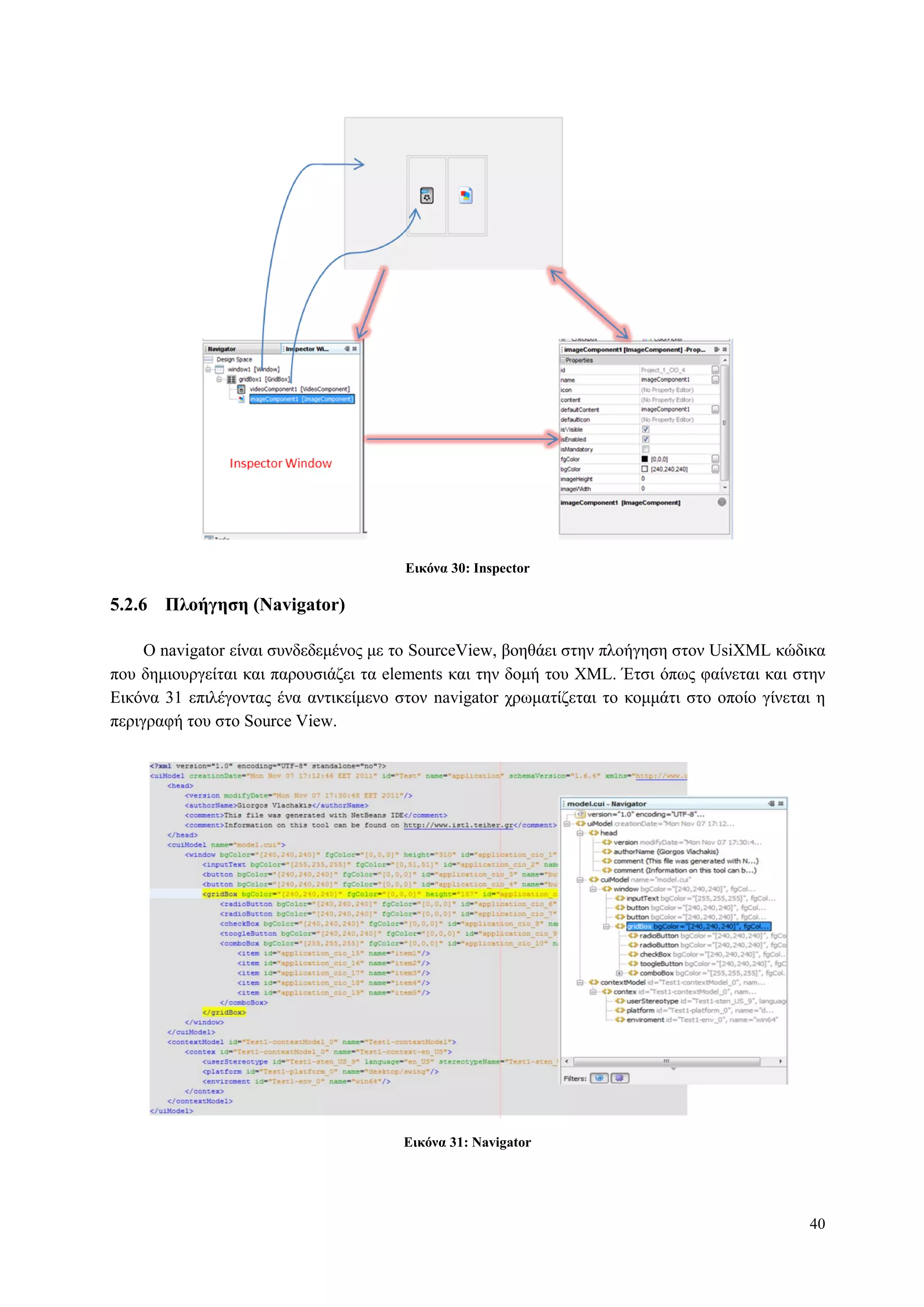 40
Δικόνα 30: Inspector
5.2.6 Πλοήγηζη (Navigator)
O navigator είλαη ζπλδεδεκέλνο κε ην SourceView, βνεζάεη ζηελ πινήγεζε ζηνλ UsiXML θώδηθα
πνπ δεκηνπξγείηαη θαη παξνπζηάδεη ηα elements θαη ηελ δνκή ηνπ XML. Έηζη όπσο θαίλεηαη θαη ζηελ
Δηθόλα 31 επηιέγνληαο έλα αληηθείκελν ζηνλ navigator ρξσκαηίδεηαη ην θνκκάηη ζην νπνίν γίλεηαη ε
πεξηγξαθή ηνπ ζην Source View.
Δικόνα 31: Navigator
 