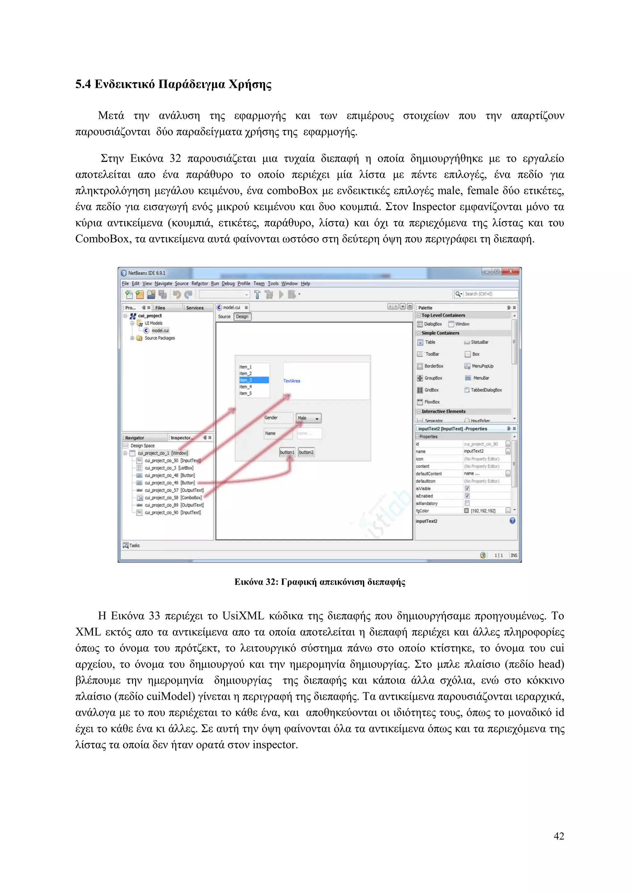 42
5.4 Δνδεικηικό Παπάδειγμα Φπήζηρ
Μεηά ηελ αλάιπζε ηεο εθαξκνγήο θαη ησλ επηκέξνπο ζηνηρείσλ πνπ ηελ απαξηίδνπλ
παξνπζηάδνληαη δύν παξαδείγκαηα ρξήζεο ηεο εθαξκνγήο.
Σηελ Δηθόλα 32 παξνπζηάδεηαη κηα ηπραία δηεπαθή ε νπνία δεκηνπξγήζεθε κε ην εξγαιείν
απνηειείηαη απν έλα παξάζπξν ην νπνίν πεξηέρεη κία ιίζηα κε πέληε επηινγέο, έλα πεδίν γηα
πιεθηξνιόγεζε κεγάινπ θεηκέλνπ, έλα comboBox κε ελδεηθηηθέο επηινγέο male, female δύν εηηθέηεο,
έλα πεδίν γηα εηζαγσγή ελόο κηθξνύ θεηκέλνπ θαη δπν θνπκπηά. Σηνλ Inspector εκθαλίδνληαη κόλν ηα
θύξηα αληηθείκελα (θνπκπηά, εηηθέηεο, παξάζπξν, ιίζηα) θαη όρη ηα πεξηερόκελα ηεο ιίζηαο θαη ηνπ
CombνBox, ηα αληηθείκελα απηά θαίλνληαη σζηόζν ζηε δεύηεξε όςε πνπ πεξηγξάθεη ηε δηεπαθή.
Δικόνα 32: Γπαθική απεικόνιζη διεπαθήρ
Η Δηθόλα 33 πεξηέρεη ην UsiXML θώδηθα ηεο δηεπαθήο πνπ δεκηνπξγήζακε πξνεγνπκέλσο. Τν
XML εθηόο απν ηα αληηθείκελα απν ηα νπνία απνηειείηαη ε δηεπαθή πεξηέρεη θαη άιιεο πιεξνθνξίεο
όπσο ην όλνκα ηνπ πξόηδεθη, ην ιεηηνπξγηθό ζύζηεκα πάλσ ζην νπνίν θηίζηεθε, ην όλνκα ηνπ cui
αξρείνπ, ην όλνκα ηνπ δεκηνπξγνύ θαη ηελ εκεξνκελία δεκηνπξγίαο. Σην κπιε πιαίζην (πεδίν head)
βιέπνπκε ηελ εκεξνκελία δεκηνπξγίαο ηεο δηεπαθήο θαη θάπνηα άιια ζρόιηα, ελώ ζην θόθθηλν
πιαίζην (πεδίν cuiModel) γίλεηαη ε πεξηγξαθή ηεο δηεπαθήο. Τα αληηθείκελα παξνπζηάδνληαη ηεξαξρηθά,
αλάινγα κε ην πνπ πεξηέρεηαη ην θάζε έλα, θαη απνζεθεύνληαη νη ηδηόηεηεο ηνπο, όπσο ην κνλαδηθό id
έρεη ην θάζε έλα θη άιιεο. Σε απηή ηελ όςε θαίλνληαη όια ηα αληηθείκελα όπσο θαη ηα πεξηερόκελα ηεο
ιίζηαο ηα νπνία δελ ήηαλ νξαηά ζηνλ inspector.
 