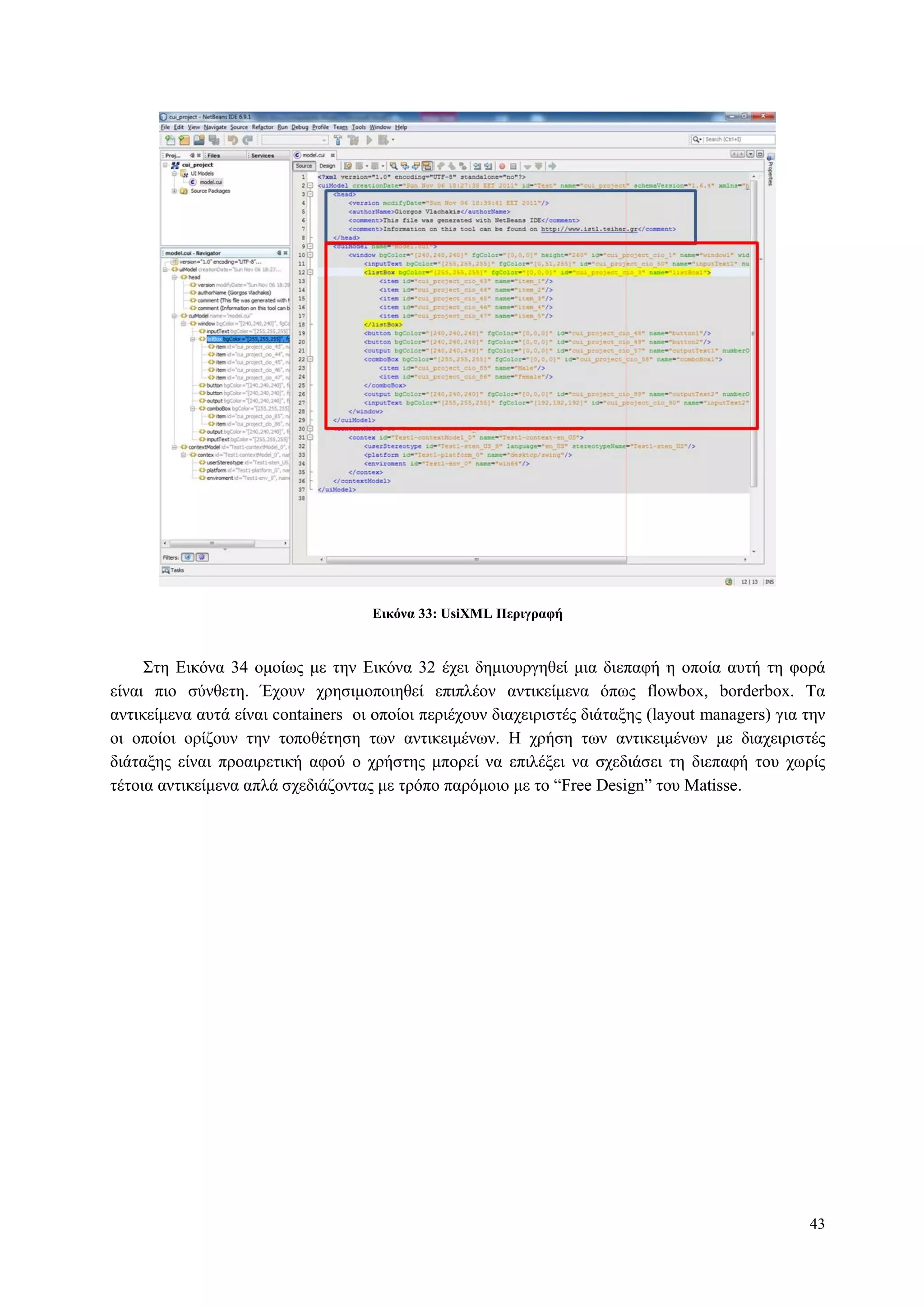 43
Δικόνα 33: UsiXML Πεπιγπαθή
Σηε Δηθόλα 34 νκνίσο κε ηελ Δηθόλα 32 έρεη δεκηνπξγεζεί κηα δηεπαθή ε νπνία απηή ηε θνξά
είλαη πην ζύλζεηε. Έρνπλ ρξεζηκνπνηεζεί επηπιένλ αληηθείκελα όπσο flowbox, borderbox. Τα
αληηθείκελα απηά είλαη containers νη νπνίνη πεξηέρνπλ δηαρεηξηζηέο δηάηαμεο (layout managers) γηα ηελ
νη νπνίνη νξίδνπλ ηελ ηνπνζέηεζε ησλ αληηθεηκέλσλ. Η ρξήζε ησλ αληηθεηκέλσλ κε δηαρεηξηζηέο
δηάηαμεο είλαη πξναηξεηηθή αθνύ ν ρξήζηεο κπνξεί λα επηιέμεη λα ζρεδηάζεη ηε δηεπαθή ηνπ ρσξίο
ηέηνηα αληηθείκελα απιά ζρεδηάδνληαο κε ηξόπν παξόκνην κε ην “Free Design” ηνπ Matisse.
 