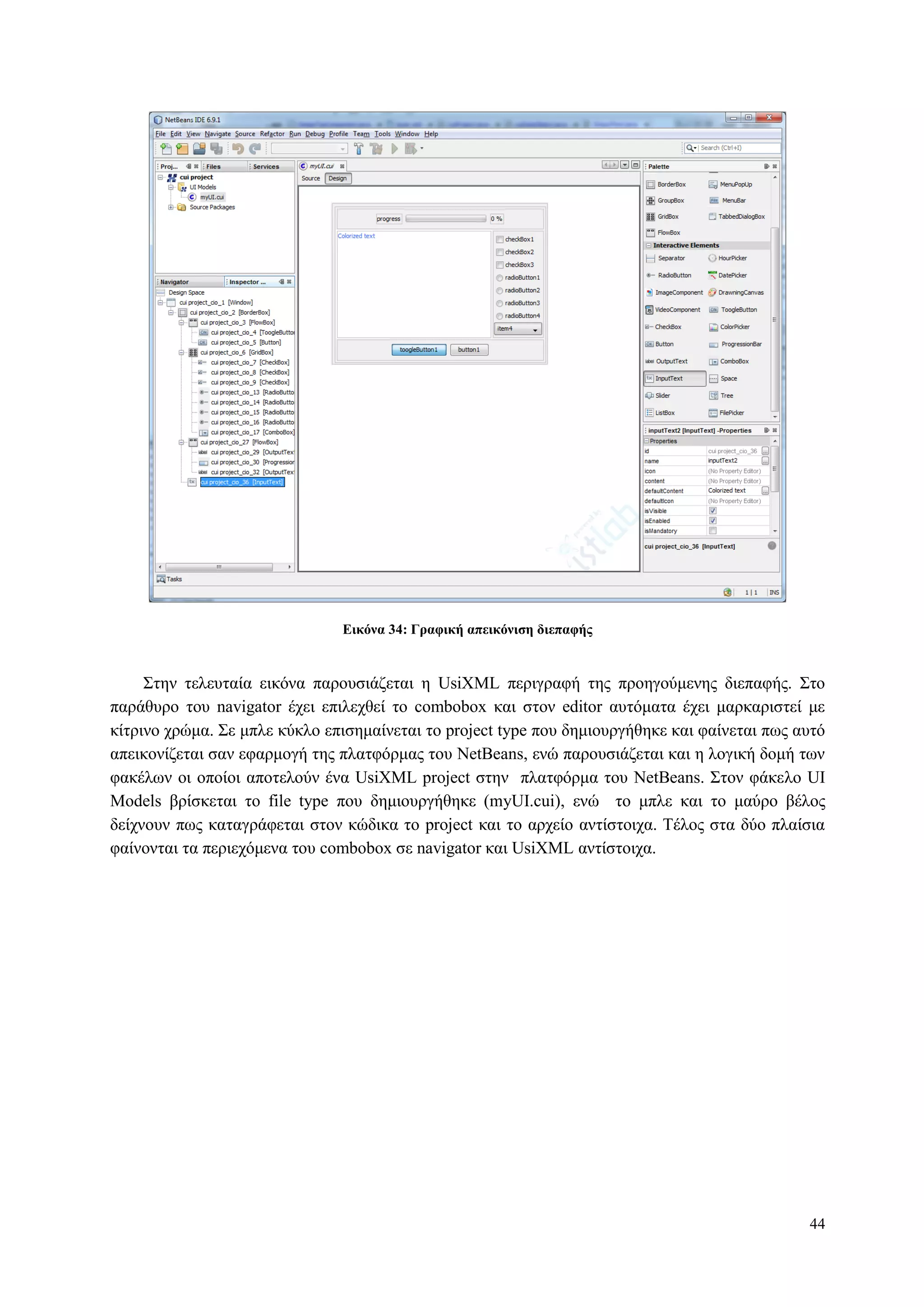 44
Δικόνα 34: Γπαθική απεικόνιζη διεπαθήρ
Σηελ ηειεπηαία εηθόλα παξνπζηάδεηαη ε UsiXML πεξηγξαθή ηεο πξνεγνύκελεο δηεπαθήο. Σην
παξάζπξν ηνπ navigator έρεη επηιερζεί ην combobox θαη ζηνλ editor απηόκαηα έρεη καξθαξηζηεί κε
θίηξηλν ρξώκα. Σε κπιε θύθιν επηζεκαίλεηαη ην project type πνπ δεκηνπξγήζεθε θαη θαίλεηαη πσο απηό
απεηθνλίδεηαη ζαλ εθαξκνγή ηεο πιαηθόξκαο ηνπ NetBeans, ελώ παξνπζηάδεηαη θαη ε ινγηθή δνκή ησλ
θαθέισλ νη νπνίνη απνηεινύλ έλα UsiXML project ζηελ πιαηθόξκα ηνπ NetBeans. Σηνλ θάθειν UI
Models βξίζθεηαη ην file type πνπ δεκηνπξγήζεθε (myUI.cui), ελώ ην κπιε θαη ην καύξν βέινο
δείρλνπλ πσο θαηαγξάθεηαη ζηνλ θώδηθα ην project θαη ην αξρείν αληίζηνηρα. Τέινο ζηα δύν πιαίζηα
θαίλνληαη ηα πεξηερόκελα ηνπ combobox ζε navigator θαη UsiXML αληίζηνηρα.
 